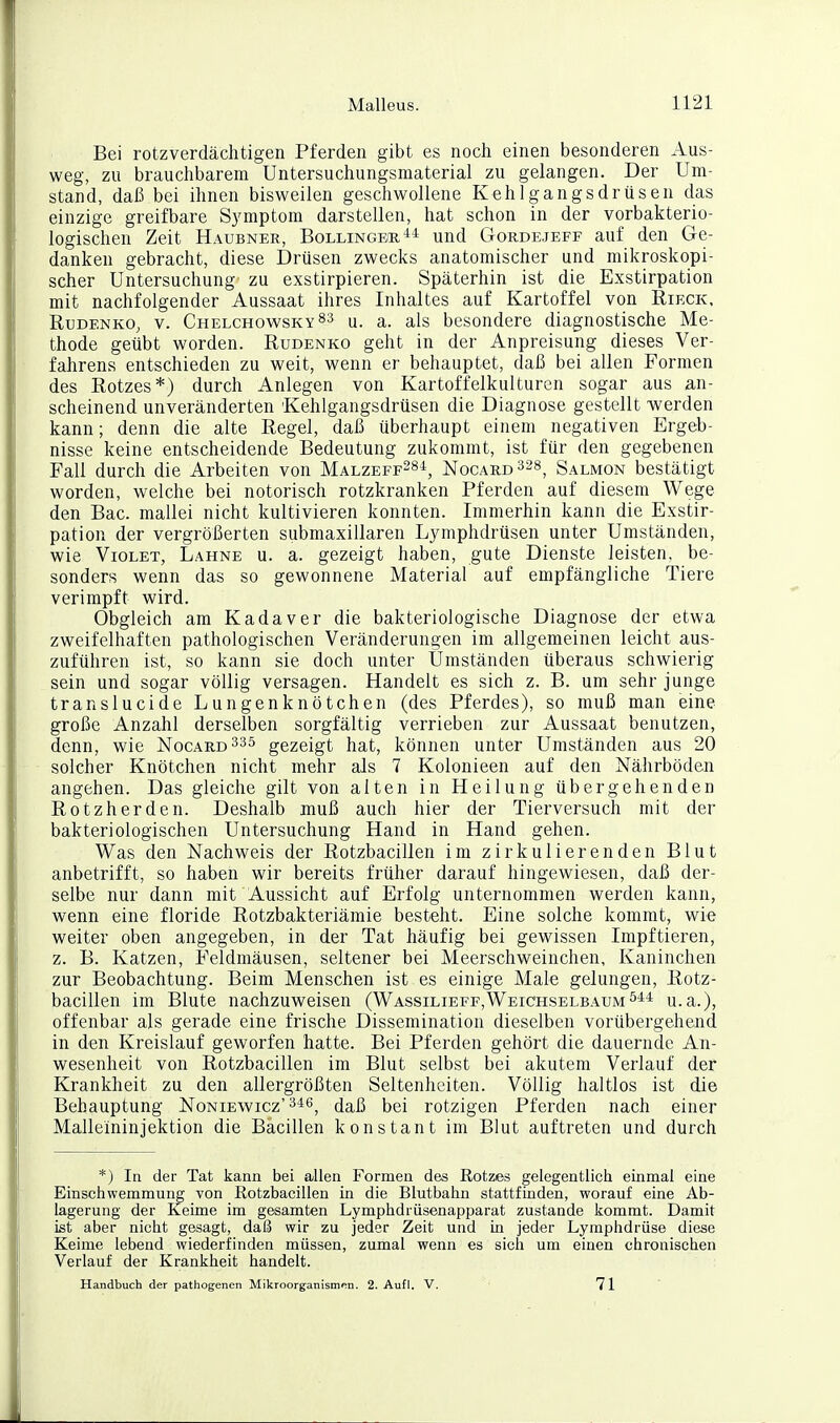 Bei rotzverdächtigen Pferden gibt es noch einen besonderen Aus- weg, zu brauchbarem Untersuchungsmaterial zu gelangen. Der Um- stand, daß bei ihnen bisweilen geschwollene Kehlgangsdrüsen das einzige greifbare Symptom darstellen, hat schon in der vorbakterio- logischen Zeit Haubner, Bollingee,^* und Gordejeff auf den Ge- danken gebracht, diese Drüsen zwecks anatomischer und mikroskopi- scher Untersuchung zu exstirpieren. Späterhin ist die Exstirpation mit nachfolgender Aussaat ihres Inhaltes auf Kartoffel von Rieck, RuDENKO, V. Chelchowsky83 u. a. als besondere diagnostische Me- thode geübt worden. Rudenko geht in der Anpreisung dieses Ver- fahrens entschieden zu weit, wenn er behauptet, daß bei allen Formen des Rotzes*) durch Anlegen von Kartoffelkulturen sogar aus an- scheinend unveränderten Kehlgangsdrüsen die Diagnose gestellt werden kann; denn die alte Regel, daß überhaupt einem negativen Ergeb- nisse keine entscheidende Bedeutung zukommt, ist für den gegebenen Fall durch die Arbeiten von Malzeff^si, Nocard^ss^ Salmon bestätigt worden, welche bei notorisch rotzkranken Pferden auf diesem Wege den Bac. mallei nicht kultivieren konnten. Immerhin kann die Exstir- pation der vergrößerten submaxillaren Lymphdrüsen unter Umständen, wie ViOLET, Lahne u. a. gezeigt haben, gute Dienste leisten, be- sonders wenn das so gewonnene Material auf empfängliche Tiere verimpft wird. Obgleich am Kadaver die bakteriologische Diagnose der etwa zweifelhaften pathologischen Veränderungen im allgemeinen leicht aus- zuführen ist, so kann sie doch unter Umständen überaus schwierig sein und sogar völlig versagen. Handelt es sich z. B. um sehr junge translucide Lungenknötchen (des Pferdes), so muß man eine große Anzahl derselben sorgfältig verrieben zur Aussaat benutzen, denn, wie Nocard^sö gezeigt hat, können unter Umständen aus 20 solcher Knötchen nicht mehr als 7 Kolonieen auf den Nährböden angehen. Das gleiche gilt von alten in Heilung übergehenden Rotzherden. Deshalb muß auch hier der Tierversuch mit der bakteriologischen Untersuchung Hand in Hand gehen. Was den Nachweis der Rotzbacillen im zirkulierenden Blut anbetrifft, so haben wir bereits früher darauf hingewiesen, daß der- selbe nur dann mit Aussicht auf Erfolg unternommen werden kann, wenn eine floride Rotzbakteriämie besteht. Eine solche kommt, wie weiter oben angegeben, in der Tat häufig bei gewissen Impftieren, z. B. Katzen, Feldmäusen, seltener bei Meerschweinchen, Kaninchen zur Beobachtung. Beim Menschen ist es einige Male gelungen, Rotz- bacillen im Blute nachzuweisen (Wassilieff,Weichselbaumu.a.), offenbar als gerade eine frische Dissemination dieselben vorübergehend in den Kreislauf geworfen hatte. Bei Pferden gehört die dauernde An- wesenheit von Rotzbacillen im Blut selbst bei akutem Verlauf der Krankheit zu den allergrößten Seltenheiten. Völlig haltlos ist die Behauptung Noniewicz'^^6^ (jaß bei rotzigen Pferden nach einer Malleininjektion die Bacillen konstant im Blut auftreten und durch *) In der Tat kann bei allen Formen des Rotzes gelegentlich einmal eine Einschwemmung von Rotzbacillen in die Blutbahn stattfinden, worauf eine Ab- lagerung der Keime im gesamten Lymphdrüsenapparat zustande kommt. Damit ist aber nicht gesagt, daß wir zu jeder Zeit und in jeder Lymphdrüse diese Keime lebend wiederfinden müssen, zumal wenn es sich um einen chronischen Verlauf der Krankheit handelt. Handbuch der pathogenen Mikroorganismen. 2. Aufl. V. 71