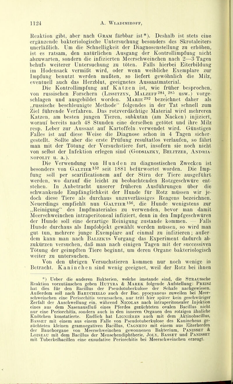 Eeaktion gibt, aber nach Gram färbbar ist*). Deshalb ist stets eine ergänzende bakteriologische Untersuchung besonders des Skrotaleiters unerläßlich. Um die Schnelligkeit der Diagnosenstellung zu erhöhen, ist es ratsam, den natürlichen Ausgang der Kontrollimpfung nicht abzuwarten, sondern die infizierten Meerschweinchen nach 2—3 Tagen behufs weiterer Untersuchung zu töten. Falls hierbei Eiterbildung im Hodensack vermißt wird, oder wenn weibliche Exemplare zur Impfung benutzt werden mußten, so liefert gewöhnlich die Milz, eventuell auch das Herzblut, geeignetes Aussaatmaterial. Die Kontrollimpfung auf Katzen ist, wie früher besprochen, von russischen Forschern (Lissitzyn, Malzeff^s^^ 285 qsw.) vorge- schlagen und ausgebildet worden. Marie bezeichnet daher als ,,russische beschleunigte Methode folgendes in der Tat schnell zum Ziel führende Verfahren. Das rotzverdächtige Material wird mehreren Katzen, am besten jungen Tieren, subkutan (am Nacken) injiziert, worauf bereits nach 48 Stunden eine derselben getötet und ihre Milz resp. Leber zur Aussaat auf Kartoffeln verwendet wird. Günstigen Falles ist auf diese Weise die Diagnose schon in 4 Tagen sicher- gestellt. Sollte aber die erste Prüfung resultatlos verlaufen, so fährt man mit der Tötung der Versuchstiere fort, insofern sie noch nicht von selbst der Infektion erlegen sind (Godsiazky, Belitzer, Andria- NOPOLiT u. a.). Die Verwendung von Hunden zu diagnostischen Zwecken ist besonders von Galtier^^2 ^q[i 1881 befürwortet worden. Die Imp- fung soll per scarificationem auf der Stirn der Tiere ausgeführt werden, wo darauf die leicht zu beobachtenden Rotzgeschwüre ent- stehen. In Anbetracht unserer früheren Ausführungen über die schwankende Empfänglichkeit der Hunde für Rotz müssen wir je- doch diese Tiere als durchaus unzuverlässiges Reagens bezeichnen. Neuerdings empfiehlt nun Galtier i^^, die Hunde wenigstens zur Reinigung des Impfmateriales zu verwenden, bevor man damit Meerschweinchen intraperitoneal infiziert, denn in den Impfgeschwüren der Hunde soll eine derartige Reinigung zustande kommen. — Falls Hunde durchaus als Impfobjekt gewählt werden müssen, so wird man gut tun, mehrere junge Exemplare auf einmal zu infizieren; außer- dem kann man nach Balizkys Vorgang das Experiment dadurch ab- zukürzen versuchen, daß man nach einigen Tagen mit der successiven Tötung der geimpften Tiere beginnt, um deren Organe bakteriologisch weiter zu untersuchen. Von den übrigen Versuchstieren kommen nur noch wenige in Betracht. Kaninchen sind wenig geeignet, weil der Rotz bei ihnen *) Ueber die anderen Bakterien, weiche imstande sind, die STRAUSsclie Reaktion vorzutäuschen geben Hutyra & Marek folgende Aufstellung: Preisz hat dies für den Bacillus der Pseudotuberkulose der Schafe nachgewiesen. Außerdem soll nach Barüchello auch der Bac. pyocyaneus zuweilen bei Meer- schweinchen eine Periorchitis verursachen, nur tritt hier später kein geschwüriger Zerfall der Anschwellung eui, während Nicolas nach intraperitonealer Injektion eines aus dem Nasenausfluß eines Pferdes gezüchteten ovalen Bacillus nicht nur eine Periorchitis, sondern auch in den inneren Organen den rotzigen ähnliche Knötchen konstatierte. Endlich hat Lignieres auch mit dem Aktinobacillus, Basset mit einem aus einem Falle von Pseudotuberkulose des Kaninchens ge- züchteten kleinen gramnegativen Bacillus, Cagneto mit emem aus Eiterherden der Bauchorgane von Meerschweinchen gewonnenen Bakterium, Panisset & LoiSEAU mit dem Bacillus der Menschendiphtherie, Joly, Basset und Panisset mit Tuberkelbacillen eine exsudative Periorchitis bei Meerschweinchen erzeugt.