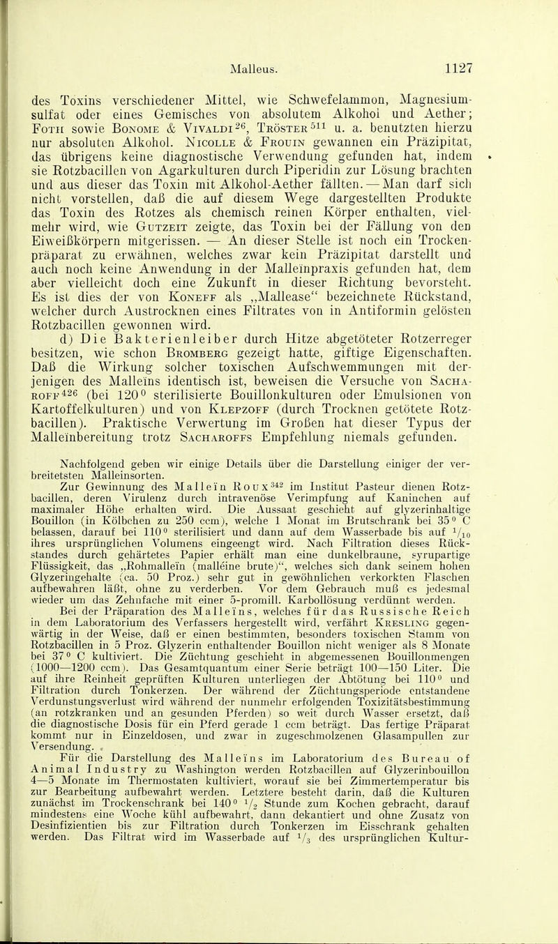 des Toxins verschiedener Mittel, wie Schwefelanimon, Magnesium- sulfat oder eines Gemisches von absolutem Alkohoi und Aether; FoTii sowie BoNOME & Vivaldi^g, Tröster u. a. benutzten hierzu nur absoluten Alkohol. Nicolle & Frouin gewannen ein Präzipitat, das übrigens keine diagnostische Verwendung gefunden hat, indem sie Eotzbacillen von Agarkulturen durch Piperidin zur Lösung brachten und aus dieser das Toxin mit Alkohol-Aether fällten. — Man darf sich nicht vorstellen, daß die auf diesem Wege dargestellten Produkte das Toxin des Rotzes als chemisch reinen Körper enthalten, viel- mehr wird, wie Gutzeit zeigte, das Toxin bei der Fällung von den Eiweißkörpern mitgerissen. — An dieser Stelle ist noch ein Trocken- präparat zu erwähnen, welches zwar kein Präzipitat darstellt und auch noch keine Anwendung in der Malleinpraxis gefunden hat, dem aber vielleicht doch eine Zukunft in dieser Richtung bevorsteht. Es ist dies der von Koneff als ,,Mallease bezeichnete Rückstand, welcher durch Austrocknen eines Filtrates von in Antiformin gelösten Rotzbacillen gewonnen wird. d) Die Bakterienleiber durch Hitze abgetöteter Rotzerreger besitzen, wie schon Bromberg gezeigt hatte, giftige Eigenschaften. Daß die Wirkung solcher toxischen Aufschwemmungen mit der- jenigen des Malleins identisch ist, beweisen die Versuche von Sacha- ROFF*26 (bei 120 0 sterilisierte Bouillonkulturen oder Emulsionen von Kartoffelkulturen) und von Klepzoff (durch Trocknen getötete Rotz- bacillen). Praktische Verwertung im Großen hat dieser Typus der Malleinbereitung trotz Sacharoffs Empfehlung niemals gefunden. Nachfolgend geben wir einige Details über die Darstellung einiger der ver- breitetsteu Malleinsorten. Zur Gewinnung des M a 11 e i n R o u x Institut Pasteur dienen Rotz- bacillen, deren Virulenz durch intravenöse Verimpfung auf Kaninchen auf maximaler Höhe erhalten wird. Die Aussaat geschieht auf glyzerinhaltige Bouillon (in Kölbchen zu 250 ccmj, welche 1 Monat im Brutschrank bei 35 C belassen, darauf bei 110 sterilisiert und dann auf dem Wasserbade bis auf i/ig ihres ursprünglichen Volumens eingeengt wird. Nach Filtration dieses Rück- standes durch gehärtetes Papier erhält man eine dunkelbraune, syrupartige Flüssigkeit, das ,,Rohmallein (malleine brutej, welches sich dank seinem hohen Glyzeringehalte (ca. 50 Proz.j sehr gut in gewöhnlichen verkorkten Flaschen aufbewahren läßt, ohne zu verderben. Vor dem Gebrauch muß es jedesmal wieder um das Zehnfache mit einer 5-promill. KarboUösung verdünnt werden. Bei der Präparation des Ma 11 eins, welches für das Russische Reich in dem Laboratorium des Verfassers hergestellt wird, verfährt Kresling gegen- wärtig in der Weise, daß er einen bestimmten, besonders toxischen Stamm von Rotzbacillen in 5 Proz. Glyzerin enthaltender Bouillon nicht weniger als 8 Monate bei 37 C kultiviert. Die Züchtung geschieht in abgemessenen Bouillonmengen (1000—1200 ccm ). Das Gesamtquantum einer Serie beträgt 100—150 Liter. Die auf ihre Reinheit geprüften Kulturen unterliegen der Abtötung bei 110 und Filtration durch Tonkerzen. Der während der Züchtungsperiode entstandene Verdunstungsverlust wird während der nunmehr erfolgenden Toxizitätsbestimmung (an rotzkranken und an gesunden Pferden) so weit durch Wasser ersetzt, daß die diagnostische Dosis für ein Pferd gerade 1 ccm beträgt. Das fertige Präparat kommt nur in Einzeldosen, und zwar in zugeschmolzenen Glasampullen zur Versendung. . Für die Darstellung des Malleins im Laboratorium des Bureau of Animal Industry zu Washington werden Rotzbacillen auf Glyzerinbouillon 4—5 Monate im Thermostaten kultiviert, worauf sie bei Zimmertemperatur bis zur Bearbeitung aufbewahrt werden. Letztere besteht darin, daß die Kulturen zunächst im Trockenschrank bei 140 V2 Stunde zum Kochen gebracht, darauf minjäestens eine Woche kühl aufbewahrt, dann dekantiert und ohne Zusatz von Desinfizientien bis zur Filtration durch Tonkerzen im Eisschrank gehalten werden. Das Filtrat wird im Wasserbade auf 1/3 des ursprünglichen Kultur-