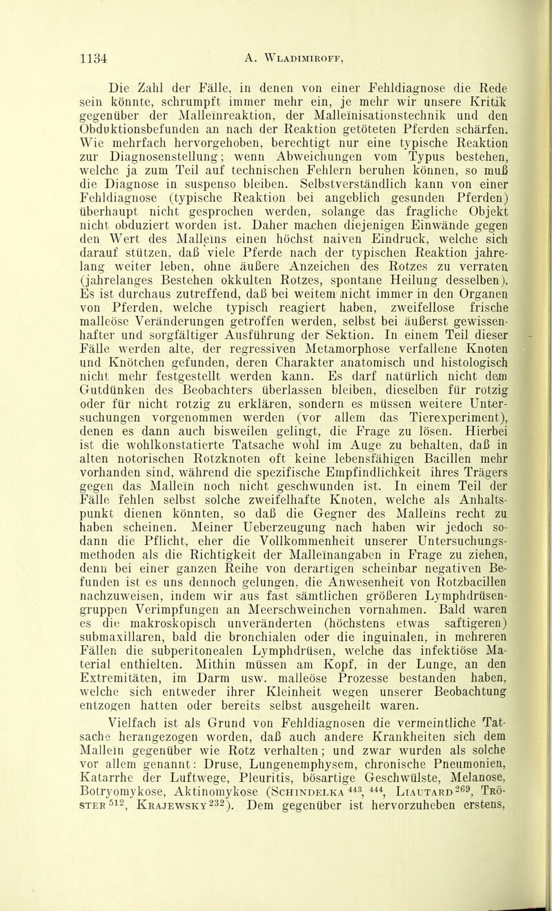 Die Zahl der Fälle, in denen von einer Fehldiagnose die Rede sein könnte, schrumpft immer mehr ein, je mehr wir unsere Kritik gegenüber der Malleinreaktion, der Malleinisationstechnik und den Obduktionsbefunden an nach der Reaktion getöteten Pferden schärfen. Wie mehrfach hervorgehoben, berechtigt nur eine typische Reaktion zur Diagnosenstellung; wenn Abweichungen vom Typus bestehen, welche ja zum Teil auf technischen Fehlern beruhen können, so muß die Diagnose in suspenso bleiben. Selbstverständlich kann von einer Fehldiagnose (typische Reaktion bei angeblich gesunden Pferden) überhaupt nicht gesprochen werden, solange das fragliche Objekt nicht obduziert worden ist. Daher machen diejenigen Einwände gegen den Wert des Malleins einen höchst naiven Eindruck, welche sich darauf stützen, daß viele Pferde nach der typischen Reaktion jahre- lang weiter leben, ohne äußere Anzeichen des Rotzes zu verraten (jaJirelanges Bestehen okkulten Rotzes, spontane Heilung desselben). Es ist durchaus zutreffend, daß bei weitem .nicht immer in den Organen von Pferden, welche typisch reagiert haben, zweifellose frische maJleöse Veränderungen getroffen werden, selbst bei äußerst gewissen- hafter und sorgfältiger Ausführung der Sektion. In einem Teil dieser Fälle werden alte, der regressiven Metamorphose verfallene Knoten und Knötchen gefunden, deren Charakter anatomisch und histologisch nicht mehr festgestellt werden kann. Es darf natürlich nicht dem Gutdünken des Beobachters überlassen bleiben, dieselben für rotzig oder für nicht rotzig zu erklären, sondern es müssen weitere Unter- suchungen vorgenommen werden (vor allem das Tierexperiment), denen es dann auch bisweilen gelingt, die Frage zu lösen. Hierbei ist die wohlkonstatierte Tatsache wohl im Auge zu behalten, daß in alten notorischen Rotzknoten oft keine lebensfähigen Bacillen mehr vorhanden sind, während die spezifische Empfindlichkeit ihres Trägers gegen das Mallein noch nicht geschwunden ist. In einem Teil der Fälle fehlen selbst solche zweifelhafte Knoten, welche als Anhalts- punkt dienen könnten, so daß die Gegner des Malleins recht zu haben scheinen. Meiner Ueberzeugung nach haben wir jedoch so- dann die Pflicht, eher die Vollkommenheit unserer Untersuchungs- methoden als die Richtigkeit der Malleinangaben in Frage zu ziehen, denn bei einer ganzen Reihe von derartigen scheinbar negativen Be- funden ist es uns dennoch gelungen, die Anwesenheit von Rotzbacillen nachzuweisen, indem wir aus fast sämtlichen größeren Lymphdrüsen- gruppen Verimpfungen an Meerschweinchen vornahmen. Bald waren es die makroskopisch unveränderten (höchstens etwas saftigeren) submaxillaren, bald die bronchialen oder die inguinalen, in mehreren Fällen die subperitonealen Lymphdrüsen, welche das infektiöse Ma- terial enthielten. Mithin müssen am Kopf, in der Lunge, an den Extremitäten, im Darm usw. malleöse Prozesse bestanden haben, welche sich entweder ihrer Kleinheit wegen unserer Beobachtung entzogen hatten oder bereits selbst ausgeheilt waren. Vielfach ist als Grund von Fehldiagnosen die vermeintliche Tat- sache herangezogen worden, daß auch andere Krankheiten sich dem Mallein gegenüber wie Rotz verhalten; und zwar wurden als solche vor allem genannt: Druse, Lungenemphysem, chronische Pneumonien, Katarrhe der Luftwege, Pleuritis, bösartige Geschwülste, Melanose, Botryomykose, Aktinomykose (Schindelka Liautard-^^, Trö- ster ^12^ Krajewsky232), Dem gegenüber ist hervorzuheben erstens,