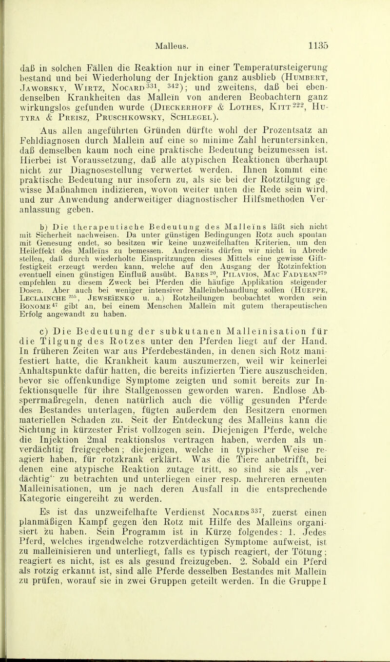 daß in solchen Fällen die Eeaktion nur in einer Temperatursteigerung bestand und bei Wiederholung der Injektion ganz ausblieb (Humbert, Jawoesky, Wiktz, Nocard33i^ 342) j zweitens, daß bei eben- denselben Krankheiten das Mallein von anderen Beobachtern ganz wirkungslos gefunden wurde (Dieckerhoff & Lothes, Kitt-^^, Hu- TYEA & Preisz, Pruschkowsky, Schlegel). Aus allen angeführten Gründen dürfte wohl der Prozentsatz an Fehldiagnosen durch Mallein auf eine so minime Zahl heruntersinken, daß demselben kaum noch eine praktische Bedeutung beizumessen ist. Hierbei ist Voraussetzung, daß alle atypischen Reaktionen überhaupt nicht zur Diagnosestellung verwertet werden. Ihnen kommt eine praktische Bedeutung nur insofern zu, als sie bei der Rotztilgung ge- wisse Maßnahmen indizieren, wovon weiter unten die Rede sein wird, und zur Anwendung anderweitiger diagnostischer Hilfsmethoden Ver- anlassung geben. b) Die therapeutische Bedeutung des Malieins läßt sich nicht mit Sicherheit nachweisen. Da unter günstigen Bedingungen Rotz auch spoutan mit Genesung endet, so besitzen wir keine unzweifelhaften Kriterien, um den Heileffelit des Malleins zu bemessen. Andrerseits dürfen wir nicht ia Abrede stellen, daß durch wiederholte Einspritzungen dieses Mittels eine gewisse Gift- festigkeit erzeugt werden kann, welche auf den Ausgang der liotzinfektion eventuell einen günstigen Einfluß ausübt. Babes Pilävios, Mac Fadye^n^'^ empfehlen zu diesem Zweck bei Pferden die häufige Applikation steigender Dosen. Aber auch bei weniger intensiver Malleinbehandlung sollen (Hueppe, Leclainche -^^, Jewseienko u. a.) Rotzheüungen beobachtet worden sein BoNOME*'' gibt an, bei einem Menschen Mallein mit gutem therapeutischen Erfolg ajigewandt zu haben. c) Die Bedeutung der subkutanen Malleinisation für die Tilgung des Rotzes unter den Pferden liegt auf der Hand. In frülieren Zeiten wax aus Pferdebeständen, in denen sich Rotz mani- festiert hatte, die Krankheit kaum auszumerzen, weil wir keinerlei Anhaltspunkte dafür hatten, die bereits infizierten Tiere auszuscheiden, bevor sie offenkundige Symptome zeigten und somit bereits zur In- fektionsquelle für ihre Stallgenossen geworden waren. Endlose Ab- sperrmaßregeln, denen natürlich auch die völlig gesunden Pferde des Bestandes unterlagen, fügten außerdem den Besitzern enormen materiellen Schaden zu. Seit der Entdeckung des Malleins kann die Sichtung in kürzester Frist vollzogen sein. Diejenigen Pferde, welche die Injektion 2mal reaktionslos vertragen haben, werden als un- verdächtig freigegeben; diejenigen, welche in typischer Weise re- agiert- haben, für rotzkrank erklärt. Was die Tiere anbetrifft, bei denen eine atypische Reaktion zutage tritt, so sind sie als „ver- dächtig' zu betrachten und unterliegen einer resp. mehreren erneuten Malleinisationen, um je nach deren Ausfall in die entsprechende Kategorie eingereiht zu werden. Es ist das unzweifelhafte Verdienst Nocards^s'?, zuerst einen planmäßigen Kampf gegen 'den Rotz mit Hilfe des Malleins organi- siert zu haben. Sein Programm ist in Kürze folgendes: 1. Jedes Pferd, welches irgendwelche rotzverdächtigen Symptome aufweist, ist zu malleinisieren und unterliegt, falls es typisch reagiert, der Tötung; reagiert es nicht, ist es als gesund freizugeben. 2. Sobald ein Pferd als rotzig erkannt ist, sind alle Pferde desselben Bestandes mit Mallein zu prüfen, worauf sie in zwei Gruppen geteilt werden. In die GruppeI