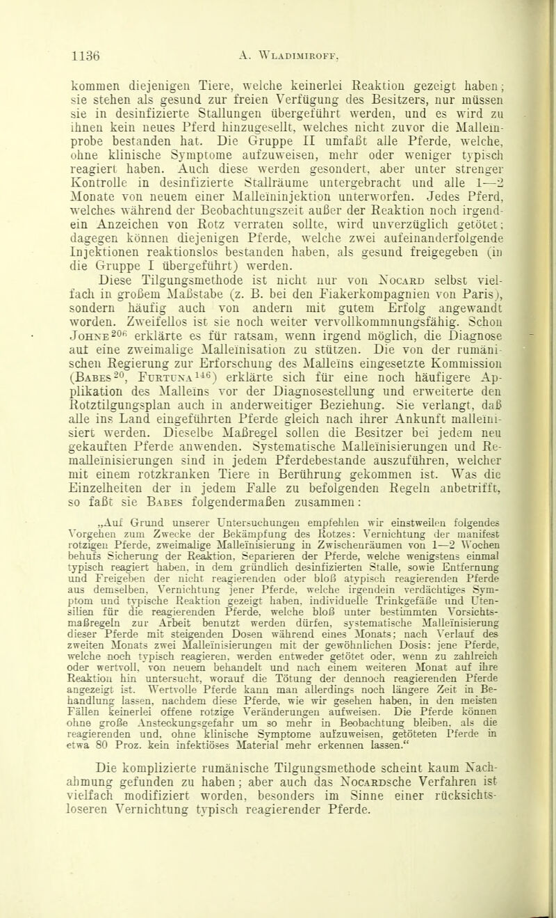 kommen diejenigen Tiere, welche keinerlei Reaktion gezeigt haben; sie stehen als gesund zur freien Verfügung des Besitzers, nur müssen sie in desinfizierte Stallungen übergeführt werden, und es wird zu ihnen kein neues Pferd hinzugesellt, welches nicht zuvor die Malleiu- probe bestanden hat. Die Gruppe II umfaßt alle Pferde, welche, ohne klinische Symptome aufzuweisen, mehr oder weniger typisch reagiert haben. Auch diese werden gesondert, aber unter strenger Kontrolle in desinfizierte Stallräume untergebracht und alle 1—2 Monate von neuem einer Malleininjekiion unterworfen. Jedes Pferd, welches ^Yährend der Beobachtungszeil außer der Reaktion noch irgend- ein Anzeichen von Rotz verraten sollte, wird unverzüglich gelötet; dagegen können diejenigen Pferde, welche zwei aufeinanderfolgende Injektionen reaktionslos bestanden haben, als gesund freigegeben (in die Gruppe I übergeführt) werden. Diese Tilgungsmethode ist nicht nur von Xocard selbst viel- fach in großem Maßstäbe (z. B. bei den Fiakerkompagnien von Paris), sondern häufig auch von andern mit gutem Erfolg angewandt worden. Zweifellos ist sie noch w^eiter vervollkommnungsfähig. Schon Johne ^o*-- erklärte es für ratsam, wenn irgend möglich, die Diagnose auf eine zweimalige Malleinisation zu stützen. Die von der rumäni- schen Regierung zur Erforschung des MaUeins eingesetzte Kommission (Babes-ö, FürtüxaI-'^) erklärte sich für eine noch häufigere Ap- plikation des Malleins vor der Diagnosestellung und erweiterte den Rotztilgungsplan auch in anderweitiger Beziehung. Sie verlangt, daß alle ins Land eingeführten Pferde gleich nach ihrer Ankunft malleini- siert werden. Dieselbe Maßregel sollen die Besitzer bei jedem neu gekauften Pferde anwenden. Systematische Malleinisierungen und Re- maUeinisierungen sind in jedem Pferdebesiande auszuführen, welcher mit einem rotzkranken Tiere in Berührung gekommen ist. Was die Einzelheiten der in jedem Falle zu befolgenden Regeln anbetrifft, so faßi sie Babes folgendermaßen zusammen: „Auf Grund unserer Untersuchungen empfehlen wir einstweilen folgendes Vorgehen zum Zwecke der Bekämpfung des Rotzes: Vernichtung der manifest rotzigen Pferde, zweimalige Mallei'nisierung in Zwischenräumen von 1—2 V\'ochen behufs Sicherung der Reaktion, Separieren der Pferde, weiche wenigstens einmal typisch reagiert haben, in dem gründlich desinfizierten Stalle, sowie Entfernung und Freigeben der nicht reagierenden oder bloß atypisch reagierenden Pferde aus demselben. Vernichtung jener Pferde, welche irgendein verdächtiges Sym- ptom und tvpische Reaktion gezeigt haben, individuelle Triakgefäße und Uten- silien für die reagierenden Pferde, welche bloß unter bestimmten Vorsichts- maßregeln zur Arbeit benutzt werden dürfen, sj'stematische ilalleinisierung dieser Pferde mit steigenden Dosen während eines Monats; nach ^'erlauf des zweiten Monats zwei Malleinisierungen mit der gewöhnlichen Dosis: jene Pferde, welche noch typisch reagieren, werden entweder getötet oder, wenn zu zahlreich oder wertvoll, von neuem behandelt xmd nach einem weiteren Monat auf ihre Reaktion hin untersucht, worauf die Tötung der dennoch reagierenden Pferde angezeigt ist. Wertvolle Pferde kann man allerdings noch längere Zeit in Be- handlung lassen, nachdem diese Pferde, wie wir gesehen haben, iu den meisten Fällen keinerlei offene rotzige Veränderungen aufweisen. Die Pferde können ohne große Ansteckungsgefahr tmi so mehr in Beobachtung bleiben, als die reagierenden und, ohne klinische Symptome aufzuweisen, getöteten Pferde in etwa 80 Proz. kein infektiöses Material mehr erkennen lassen. Die komplizierte rumänische Tilgungsmethode scheint kaum Xach- ahmung gefunden zu haben; aber auch das XocARDSche Verfahren ist vielfach modifiziert worden, besonders im Sinne einer rücksichts- loseren Vernichtung typisch reagierender Pferde.