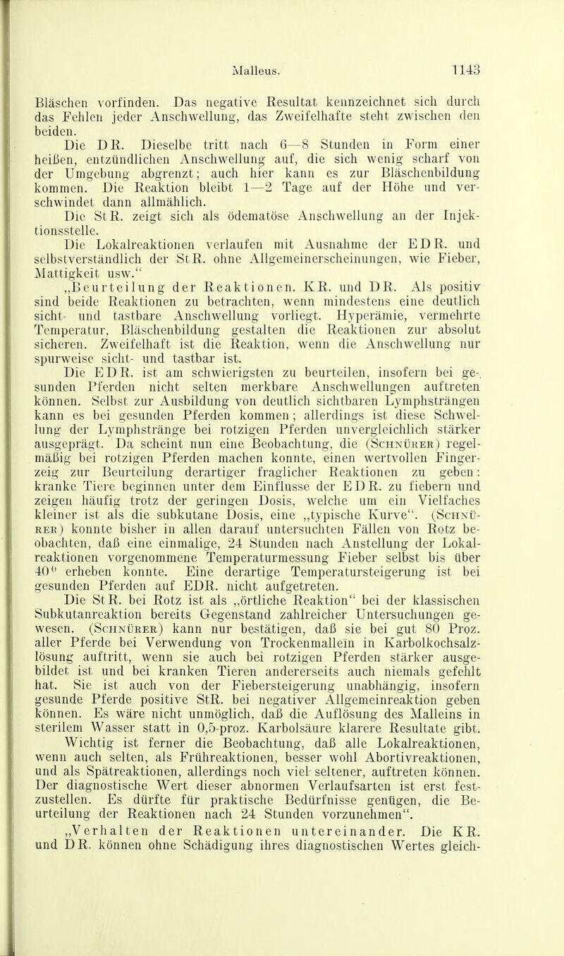 Bläschen vorfinden. Das negative Resultat kennzeichnet sich durch das Fehlen jeder Anschwellung, das Zweifelhafte steht zwischen den beiden. Die DR. Dieselbe tritt nach 6—8 Stunden in Form einer heißen, entzündlichen Anschwellung auf, die sich wenig scharf von der Umgebung abgrenzt; auch hier kann es zur Bläschenbildung kommen. Die Reaktion bleibt 1—2 Tage auf der Höhe und ver- schwindet dann allmählich. Die StR. zeigt sich als ödematöse Anschwellung an der Injek- tionsstelle. Die Lokalreaktionen verlaufen mit Ausnahme der EDR. und selbstverständlich der StR. ohne Allgemeinerscheinungen, wie Fieber, Mattigkeit usw. „Beurteilung der Reaktionen. KR. und DR. Als positiv sind beide Reaktionen zu betrachten, wenn mindestens eine deutlich sieht- und tastbare Anschwellung vorliegt. Hyperämie, vermehrte Temperatur, Bläschenbildung gestalten die Reaktionen zur absolut sicheren. Zweifelhaft ist die Reaktion, wenn die Anschwellung nur spurweise sieht- und tastbar ist. Die EDR. ist am schwierigsten zu beurteilen, insofern bei ge-, Sunden Pferden nicht selten merkbare Anschwellungen auftreten können. Selbst zur Ausbildung von deutlich sichtbaren Lymphsträngen kann es bei gesunden Pferden kommen ; allerdings ist diese Schwel- lung der Lyniphstränge bei rotzigen Pferden unvergleichlich stärker ausgeprägt. Da scheint nun eine Beobachtung, die (Schnürer) regel- mäßig bei rotzigen Pferden machen konnte, einen wertvollen Finger- zeig zur Beurteilung derartiger fraglicher Reaktionen zu geben: kranke Tiere beginnen unter dem Einflüsse der EDR. zu fiebern und zeigen häufig trotz der geringen Dosis, welche um ein Vielfaches kleiner ist als die subkutane Dosis, eine ,,typische Kurve. (Schnü- ree) konnte bisher in allen darauf untersuchten Fällen von Rotz be- obachten, daß eine einmalige, 24 Stunden nach Anstellung der Lokal- reaktionen vorgenommene Temperaturmessung Fieber selbst bis über 40^' erheben konnte. Eine derartige Temperatursteigerung ist bei gesunden Pferden auf EDR. nicht aufgetreten. Die StR. bei Rotz ist als „örtliche Reaktion bei der klassischen Subkutanreaktion bereits Gegenstand zahlreicher Untersuchungen ge- wesen. (ScHNtjRER) kann nur bestätigen, daß sie bei gut 80 Proz. aller Pferde bei Verwendung von Trockenmallein in Karbolkochsalz- lösung auftritt, wenn sie auch bei rotzigen Pferden stärker ausge- bildet ist und bei kranken Tieren andererseits auch niemals gefehlt hat. Sie ist auch von der Fiebersteigerung unabhängig, insofern gesunde Pferde positive StR. bei negativer Allgemeinreaktion geben können. Es wäre nicht unmöglich, daß die Auflösung des Malleins in sterilem Wasser statt in 0,5-proz. Karbolsäure klarere Resultate gibt. Wichtig ist ferner die Beobachtung, daß alle Lokalreaktionen, wenn auch selten, als Frühreaktionen, besser wohl Abortivreaktionen, und als Spätreaktionen, allerdings noch viel seltener, auftreten können. Der diagnostische Wert dieser abnormen Verlaufsarten ist erst fest- zustellen. Es dürfte für praktische Bedürfnisse genügen, die Be- urteilung der Reaktionen nach 24 Stunden vorzunehmen, „Verhalten der Reaktionen untereinander. Die KR. und DR. können ohne Schädigung ihres diagnostischen Wertes gleich-