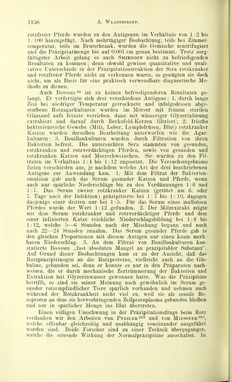 rotzfreier Pferde wurden zu den Antigenen im Verhältnis von 1:2 bis 1:100 hinzugefügt. Nach mehrtägiger Beobachtung, teils bei Zimmer- temperatur, teils im Brutschrank, wurden die Gemische zentrifugiert und die Präzipitatmenge bis auf 0,001 cm genau bestimmt. Trotz sorg- fältigster Arbeit gelang es auch Shirnoff nicht zu befriedigenden Resultaten zu kommen; denn obwohl gewisse quantitative und quali- tative Unterschiede in der Präzipitationsreaktion der Sera rotzkranker und rotzfreier Pferde nicht zu verkennen waren, so genügten sie doch nicht, um als Basis für eine praktisch verwendbare diagnostische Me- thode zu dienen. Auch BoNOME^^ ist zu keinen befriedigenderen Resultaten ge- langt. Er verfertigte sich drei verschiedene Antigene: 1. durch lange Zeit bei niedriger Temperatur getrocknete und infolgedessen abge- storbene Rotzagarkulturen wurden im Mörser mit feinem sterilen Glassand aufs feinste verrieben, dann mit wässeriger Glyzerinlösung extraliiert und darauf durch Berkefeld-Kerzen filtriert; 2. frische bakterienreiche Gewebe (Milz, Leber, Lymphdrüsen, Blut) rotzkranker Katzen wurden derselben Bearbeitung unterworfen wie die Agar- kulturen: 3. Bouillonkulturen wurden durch Filtration von ihren Bakterien befreit. Die untersuchten Sera stammten von gesunden, rotzkranken und rotzverdächtigen Pferden, sowie von gesunden und rotzkranken Katzen und Meerschweinchen. Sie wurden zu den Fil- traten im Verhältnis 1:4 bis 1:12 zugesetzt. Die Versuchsergebnisse fielen verschieden aus, je nachdem welche Art der drei beschriebenen Antigene zur Anwendung kam. 1. Mit dem Filtrat der Bakterien- emulsion gab auch das Serum gesunder Katzen und Pferde, wenn auch nur spärliche Niederschläge bis zu den Verdünnungen 1:6 und 1:7. Das Serum zweier rotzkranker Katzen (getötet am 6. oder 7. Tage nach der Infektion) präzipitierte bei 1:7 bis 1: 10, dagegen dasjenige einer dritten nur bei 1:5. Für das Serum eines malleösen Pferdes wurde der Wert 1:12 gefunden. 2. Der Milzextrakt zeigte mit dem Serum rotzkranker und rotzverdächtiger Pferde und dem einer infizierten Katze reichliche Niederschlagsbildung bei 1:8 bis 1:12, welche 5—6 Stunden nach der Mischung begann und noch nach 22—24 Stunden zunahm. Das Serum gesunder Pferde gab in den gleichen Proportionen mit diesem Antigen nur einen kaum merk- baren Niederschlag. 3. An dem Filtrat von Bouillonkulturen kon- statierte BoNOME ,,fast absoluten Mangel an präzipitabler Substanz. Auf Grund dieser Beobachtungen kam er zu der Ansicht, daß das Rotzpräzipitinogen an die Rotzproteine, vielleicht auch an die Glo- buline, gebunden sei, denn er konnte es nur in den Präpai'aten nach- weisen, die er durch mechanische Zertrümmerung der Bakterien und Extraktion mit Glyzerinwasser gewonnen hatte. Was die Präzipitine betrifft, so sind sie seiner Meinung nach gewöhnlich im Serum ge- sunder rotzempfindlicher Tiere spärlich vorhanden und nehmen auch während der Rotzkrankheit nicht viel zu, weil sie als sessile Re- zeptoren an 'dem sie hervorbringenden Zellprotoplasma gebunden bleiben und nur in spärlicher Menge ins Blut übertreten. Einen völligen Umschwung in der Präzipitationsfrage beim Rotz verdanken wir den Arbeiten von Pfeiler und von Mtessner^oö^ welche offenbar gleichzeitig und unabhängig voneinander ausgeführt worden sind. Beide Forscher sind zu einer Technik übergegangen, welche die störende Wirkung der Nornialpräzipitine ausschaltet. In
