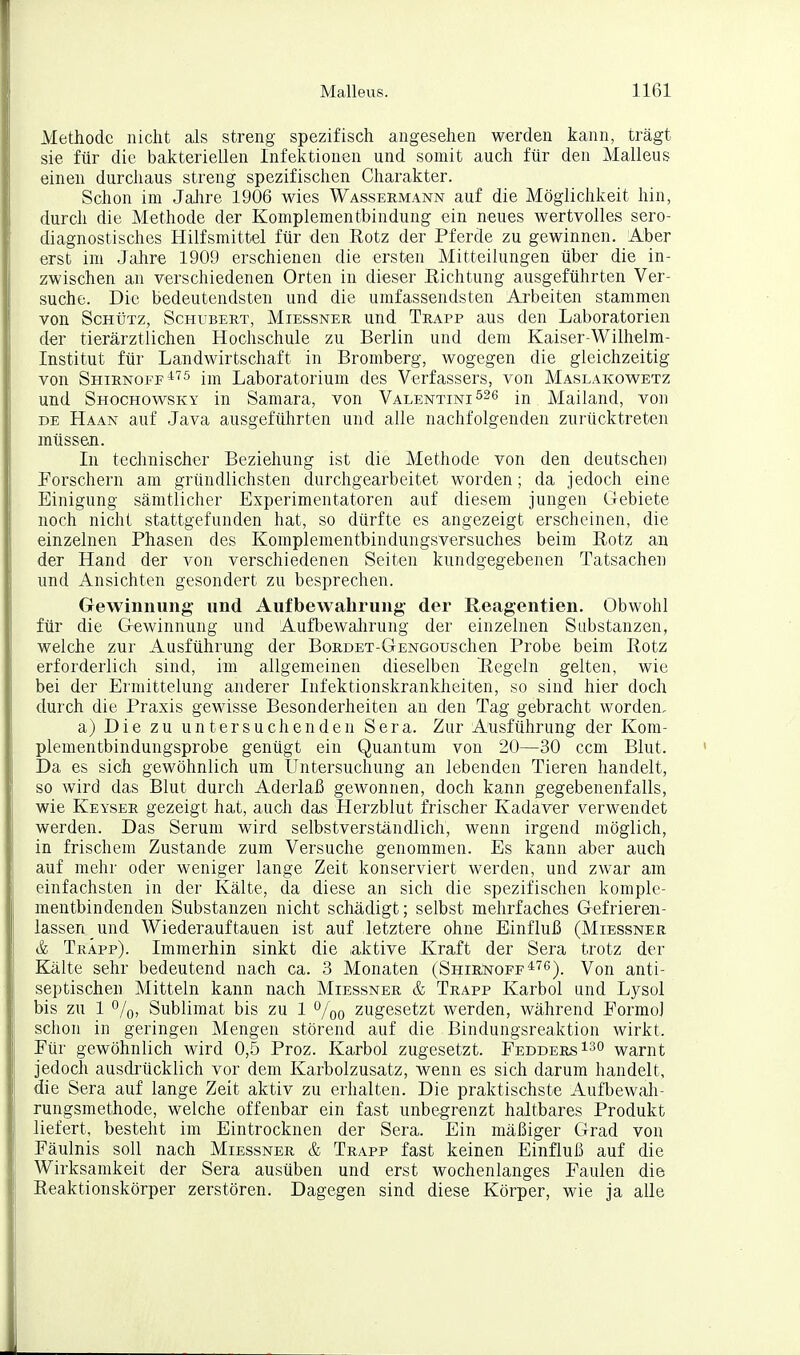 Methode nicht als streng spezifisch angesehen werden kann, trägt sie für die bakteriellen Infektionen und somit auch für den Malleus einen durchaus streng spezifischen Charakter. Schon im Jalire 1906 wies Wassermann auf die Möglichkeit hin, durch die Methode der Komplementbindung ein neues wertvolles sero- diagnostisches Hilfsmittel für den Rotz der Pferde zu gewinnen. Aber erst im Jahre 1909 erschienen die ersten Mitteilungen über die in- zwischen an verschiedenen Orten in dieser Richtung ausgeführten Ver- suche. Die bedeutendsten und die umfassendsten Arbeiten stammen von Schütz, Schubert, Miessner und Trapp aus den Laboratorien der tierärztlichen Hochschule zu Berlin und dem Kaiser-Wilhelm- Institut für Landwirtschaft in Bromberg, wogegen die gleichzeitig von Shirnoff^''5 Laboratorium des Verfassers, von Maslakowetz und Shochowsky in Samara, von Valentini526 in Mailand, von DE Haan auf Java ausgeführten und alle nachfolgenden zurücktreten müssen. In technischer Beziehung ist die Methode von den deutschen Forschern am gründlichsten durchgearbeitet worden; da jedoch eine Einigung sämtlicher Experimentatoren auf diesem jungen Gebiete noch nicht stattgefunden hat, so dürfte es angezeigt erscheinen, die einzelnen Phasen des Komplementbindungsversuches beim Rotz an der Hand der von verschiedenen Seiten kundgegebenen Tatsachen und Ansichten gesondert zu besprechen. Gewinnung und Aufbewahrung der Reagentien. Obwohl für die Gi-ewinnung und Aufbewahrung der einzelnen Substanzen, welche zur Ausführung der BoRDET-GENGouschen Probe beim Rotz erforderlich sind, im allgemeinen dieselben Regeln gelten, wie bei der Ermittelung anderer Infektionskrankheiten, so sind hier doch durch die Praxis gewisse Besonderheiten an den Tag gebracht worden, a) Die zu untersuchenden Sera. Zur Ausführung der Kom- plementbindungsprobe genügt ein Quantum von 20—30 ccm Blut. Da es sich gewöhnlich um Untersuchung an lebenden Tieren handelt, so wird das Blut durch Aderlaß gewonnen, doch kann gegebenenfalls, wie Keyser gezeigt hat, auch das Herzblut frischer Kadaver verwendet werden. Das Serum wird selbstverständlich, wenn irgend möglich, in frischem Zustande zum Versuche genommen. Es kann aber auch auf mehr oder weniger lange Zeit konserviert werden, und zwar am einfachsten in der Kälte, da diese an sich die spezifischen komple- mentbindenden Substanzen nicht schädigt; selbst mehrfaches Gefrieren- lassen und Wiederauftauen ist auf letztere ohne Einfluß (Miessner & TrÄpp). Immerhin sinkt die laktive Kraft der Sera trotz der Kälte sehr bedeutend nach ca. 3 Monaten (ShirNoff*'^^). Von anti- septischen Mitteln kann nach Miessner & Trapp Karbol und Lysol bis zu 1 o/o, Sublimat bis zu 1 %o zugesetzt werden, während Pormo] schon in geringen Mengen störend auf die Bindungsreaktion wirkt. Für gewöhnlich wird 0,5 Proz. Karbol zugesetzt. FeddersIso warnt jedoch ausdrücklich vor dem Karbolzusatz, wenn es sich darum handelt, die Sera auf lange Zeit aktiv zu erhalten. Die praktischste Aufbewah- rungsmethode, welche offenbar ein fast unbegrenzt haltbares Produkt liefert, besteht im Eintrocknen der Sera. Ein mäßiger Grad von Fäulnis soll nach Miessner & Trapp fast keinen Einfluß auf die Wirksamkeit der Sera ausüben und erst wochenlanges Faulen die Reaktionskörper zerstören. Dagegen sind diese Körper, wie ja alle