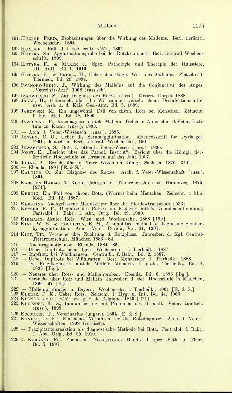 191. HuEPPE, Ferd., Beobachtungen über die Wirkung des Maüeins. Beri. tierärztl. Wochenschr., 1894. 192. Humbert, Bull. d. 1. soc. centr. veter., 1894. 193. HüTYRA, Zur Agglutinationsprobe bei der Rotzkrankheit. Berl. tierärztl. Wochen- schrift, 1909. 194. HuTYRA, F., & Marek, J., Spez. Pathologie und Therapie der Haustiere, m. Aufl., Bd. 1, 1910. 195. HuTYRA, F., & Preisz, H., lieber den diagn. Wert des Mallems. Zeitschr. f. Tiermed., Bd. 20, 1894. 196. IwANOFF-JuDiN, J., Wirkung des Mallems auf die Conjunctiva des Auges. „Veterinär-Arzt 1908 (russisch). 197. IzKOWiTSCH, S., Zur Diagnose des Rotzes (russ.). Dissert. Dorpat 1888. 198. Jäger, H., Untersuch, über die Wirksamkeit versch. ehem. Desinfektionsmittel usw. Arb. a. d. Kais. Ges.-Amt, Bd. 5, 1889. 199. Jakowski, M., Ein ungewöhnl. Fall von chron. Rotz bei Menschen. Zeitschr. f. klin. Med., Bd. 18, 1890. 200. Jaworsky, P., Rotzdiagnose mittels Mallein. Gelehrte Aufzeichn. d. Veter.-Insti- tuts zu Kasan (russ.), 1893. 201. — Arch. f. Veter.-Wissensch, (russ.), 1895. 202. Jensen, C. O., Ueber die Serumagglutination. Maanedsskrift for Dyrlaeger, 1901; deutsch in Berl. tierärztl. Wochenschr., 1901. 203. Jewseienko, S., Bote f. öffentl. Veter.-Wesen (russ.), 1896. 204. Jobst, E., „Bericht über das Pathol. Institut. Bericht über die König!, tier- ärztliche Hochschule zu Dresden auf das Jahr 1907. 205. Johne, A., Bericht über d. Veter.-Wesen im Königr. Sachsen, 1870 [344]. 206. — Ebenda, 1891 [E. & S.]. 207. Kalnino, 0., Zur Diagnose des Rotzes. Arch. f. Veter.-Wissenschaft (russ.), 1891. 208. Karsten-Harms & Koch, Jahresb. d. Tierarzneischule zu Hannover, 1875. [271]. 209. Kernig, Ein Fall von chron. Rotz. (Wurm) beim Menschen. Zeitschr. f. klin. Med., Bd. 12, 1887. 210. Kersting, Nachgelassene Manuskripte über die Pferdewissenschaft | 583]. 211. Keyser, f. P., Diagnose des Rotzes am Kadaver mittels Komplementbiiidung. Centralbl. f. Bakt., 1. Abt., Orig., Bd. 49, 1909. 212. Kiemann, Akuter Rotz. Wien. med. Wochenschr., 1888 [199]. 213. King, W. E., & Houghton, E. M., A simplified method of diagnosing glanders by agglutination. Amer. Veter. Review, Vol. 31, 1907. 214. Kitt, Th., Versuche über Züchtung d. Rotzpilzes. Jahresber. d. Kgl. Central- Tierarzneischule, München 1883—84. 215. — Nachtragsnotiz usw. Ebenda, 1884—85. 216. — Ueber Impfrotz beim Igel. Wochenschr. f. Tierheilk., 1887. 217. — Impfrotz bei Waldmäusen. Centralbl. f. Bakt., Bd. 2, 1887. 218. — Ueber Impfrotz bei Wühlratten. Gest. Monatsschr. f. Tierheilk., 1888. 219. — Die Rotzdiagnostik mittels Mallein. Monatsh. f. prakt. Tierheilk., Bd. 4, 1893 [Bg.]. 220. — Neueres über Rotz- und Malleinproben. Ebenda, Bd. 6, 1895 [Bg.]. 221. — Versuche über Rotz und Mallein. Jahresber. d. tier. Hochschule in München, 1896—97 [Bg.]. 222. — Malleinprüfungen in Bayern. Wochenschr. f. Tierheilk., 1901 [E. & S.]. 223. Kleine, F. K., Ueber Rotz. Zeitschr. f. Hyg. u. Inf., Bd. 44, 1903. 224. Klenke, Journ. veter. et agric. de Belgique, 1843 [271]. 225. Klepzoff, K. S., Immunisierung mit Proteinen des B. mall. Veter.-Rundsch. (russ.), 1899. 226. Kocourek, F., Veterinarius (ungar.), 1894 [E. & S.]. 227. KoNEFF, D. F., Ein neues Verfahren für die Rotzdiagnose. Arch. f. Veter.- Wissenschaften, 1908 (russisch). 228. — Präzipitationsreaktion als diagnostische Methode bei Rotz. Centralbl. f. Bakt., 1. Abt., Orig., Bd. 55, 1910. 229. V. KoRANYi, Fr., Zoonosen. Nothnagels Handb. d. spez. Path. u. Ther., Bd. 5, 1897.