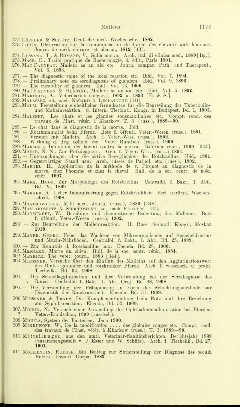 272. LÖFFLER & Schütz, Deutsche med. Wochenschr., 1882. 273. LoKix, Observation sur la communication du farcin des chevaux aux hommes. Journ. de med. ehirurg. et pharm., 1812 [43]. 274. LüSSAXA. T., & Romaro, V., Sulla morva. Arch. ital. di clinica med., 1889 [Bg.]. 275. ]\Lace, E., Traite pratique de Bacteriologie, 4. edit., Paris 1901. 276. JIac Fadteax, Mallein as an aid etc. .Journ. compar. Path. and Therapeut., Vol. 6, 1893. 277. — The diagnostic value of the local reaction etc. Ibid., Vol. 7, 1894. 278. — Preliminary note on serodiagnosis of glanders. Ibid., Vol. 9, 1896. 279. — The curability of glanders. Ibid., Vol. 13. 1900. 280. Mac Fadyeax & Huxting, Mallein as an aid etc. Ibid., Vol. 5. 1892. 281. MAKOLDY, A., Veterinarius (ungar.), 1892 u. 1893 [E. & S.]. 282. Malassez, zit. nach Xocard Leclaixche [341]. 283. Malm, Feststellung einheitlicher Grundsätze für die Beurteilung der Tuberkulin- und Malleinreaktion. 8. Intern. Tierärztl. Kongr. in Budapest, Bd. 1, 1905. 284. Malzeff, Les chats et les glandes sousmaxillaires etc. Compt. rend. des travaux de l'Inst. veter. ä Kharkow, T. 3 (russ.), 1889—90. 285. — Le chat dans le diagnostic de la morve. Ibid. 286. — Rotzimmunität beim Pferde. Bote f. öffentl. Veter.-Wesen (russ.), 1891. 287. — Versuch mit Mallein. Arch. f. Veter.-Wiss. (russ.), 1892. 288. — AVirkung d. Arg. coUoid. etc. Veter.-Rundsch. (russ. i, 1900. 289. Marcoxe, Immunitä dei bovini contro la morva. Riforma veter., 1900 [342]. 290. Marie, N. X., Zur Rotzdiagnose. Arch. f. Veter.-Wiss. (russ. ) 1894. 291. — Untersuchungen über die aktive Beweglichkeit des Rotzbaeillus. Ibid., 1901. 292. — Gegenwärtiger Stand usw. Arch. russes de Pathol. etc. (russ.j, 1902. 293. Martel, H., Application de la methode de v. Pirquet au diagnostic de la morve, chez l'homme et chez le cheval. Bull, de la soc. centr. de med. veter., 1907. 294. Marx. Hugo, Zur Morphologie des Rotzbaeillus. Centralbl. f. Bakt., 1. Abt., Bd. 25, 1899. 295. Maexer, A., Ueber Immunisierung gegen Rotzkrankheit. Berl. tierärztl. Wochen- schrift, 1908. 296. Maximowitsch, Milit.-med. Journ. (russ.), 1889 [348]. 297. Maslakowetz & Shochowsky, zit. nach Fedder.s [130]. 298. MATWEiEFF, W., Bereitung und diagnostische Bedeutung des Malleins. Bote f. öffentl. Veter.-Wesen (russ.), 1902. 298^. — Zur Beurteilung der MaUeinreaktion. II. Russ. tierärztl. Kongr., Moskau 1910. 299. Mayer, Georg, Ueber das Wachsen von Mikroorganismen auf Speicheldrüsen- und Mucin-Xährböden. Centralbl. f. Bakt.. 1. Abt., Bd. 25, 1899. 300. — Zur Kenntnis d. Rotzbaeillus usw. Ebenda, Bd. 23, 1900. 301. Mesxaed. Morve du chien. Bull, de la soc. centr. veter.. 1884. 302. MEYRICK, The veter. journ., 1883 [344]. 303. MiESSXER, Versuche über den Einfluß des Malleins auf den Agglutinationswert des Blutes gesunder und rotzkranker Pferde. Arch. f. wissensch. u. prakt. Tierheilk., Bd. 34. 1908. 304. — Die Schnellagglutination und ihre Verwendung bei der Serodiagnose des . Rotzes. Centralbl. f. Bakt., 1. Abt., Orig., Bd. 48, 1908. 305. — Die Verwendung der Präzipitation in Form der Schichtungsmethode zur Diagnostik der Rotzkrankheit. Ebenda, Bd. 51, 1909. 306. MiESSNER & Trapp, Die Komplementbindung beim Rotz und ihre Beziehung zur Syphilisreaktion. Ebenda, Bd. 52, 1909. 307. MiCHiN, X*., Versuch einer Anwendung der Ophthalmomalleinisation bei Pferden. 1 Veter.-Rundschau, 1909 russisch). 308. MiGULA. System der Bakterien. Jena 1900. 309. MiKRUKOFF, W., De la modification .... des globules rouges etc. Compt. rend. des travaux de l'Inst. veter. ä Kharkow (russ.), T. 3. 1889—90. 310. Mitteilungen aus den amtl. Veterinär-Sanitätsberichten. Berichtsjahr 1899 (zusammengestellt v. J. Esser und W. Schütz). Arch. f. Tierheilk.. Bd. 27, 1901. 311. MoLKEXTix, Rudolf, Ein Beitrag zur Sicherstellung der Diagnose des occult. Rotzes. Dissert. Dorpat 1883.