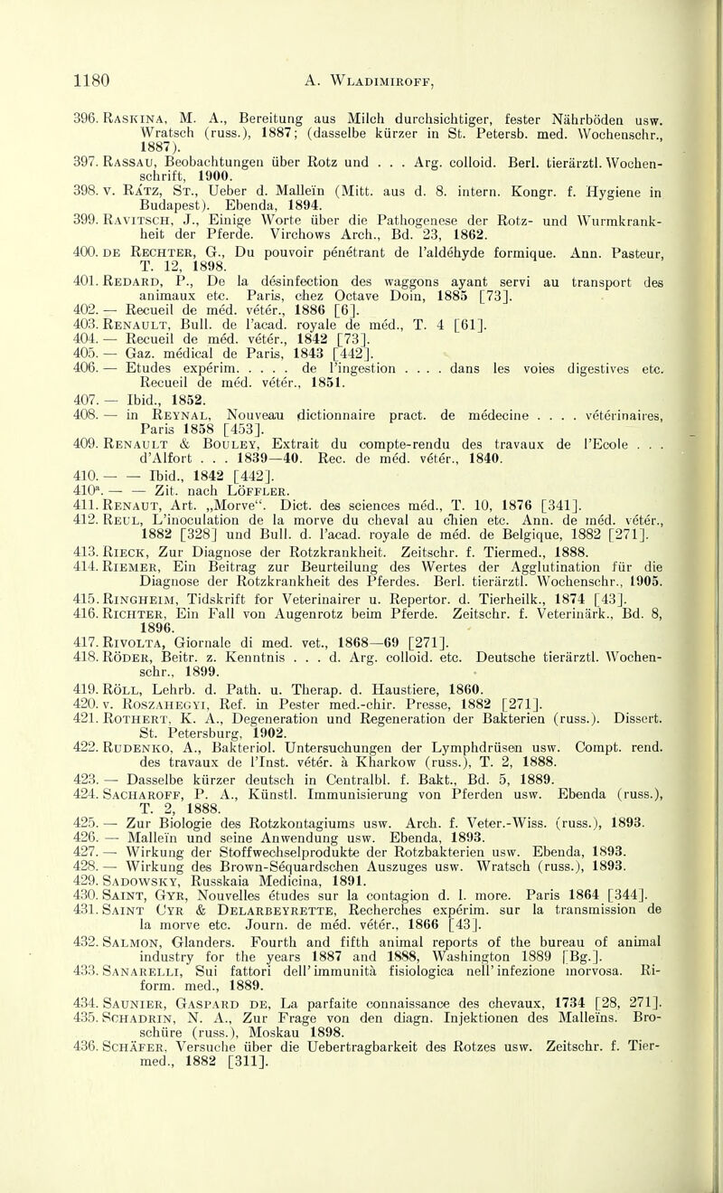 396. Raskina, M. A., Bereitung aus Milch durchsichtiger, fester Nährböden usw. Wratsch (russ.), 1887; (dasselbe kürzer in St. Petersb. med. Wochenschr., 1887). 397. Rassau, Beobachtungen über Rotz und . . . Arg. colloid. Berl. tierärztl. Wochen- schrift, 1900. 398. V. Ratz, St., Ueber d. Mallem (Mitt. aus d. 8. intern. Kongr. f. Hygiene in Budapest). Ebenda, 1894. 399. Ravitsch, J., Einige Worte über die Pathogenese der Rotz- und Wurmkrank- heit der Pferde. Virchows Arch., Bd. 23, 1862. 400. DE Rechter, G., Du pouvoir penetrant de l'aldehyde formique. Ann. Pasteur, T. 12, 1898. 401. Redard, P., De la desinfection des waggons ayant servi au transport des animaux etc. Paris, chez Octave Doin, 1885 [73]. 402. — Recueil de med. veter., 1886 [6]. 403. Renault, Bull, de l'acad. royale de med., T. 4 [61]. 404. — Recueil de med. veter., 1842 [73]. 405. — Gaz. medical de Paris, 1843 [442]. 406. — Etudes experim de I'ingestion .... dans les voies digestives etc. Recueil de med. veter., 1851. 407. — Ibid., 1852. 408. — in Reynal, Nouveau dictionnaire pract. de medecine .... veterinaires, Paris 1858 [453]. 409. Renault & Bouley, Extrait du compte-rendu des travaux de l'Ecole . . . d'Alfort . . . 1839—40. Ree. de med. veter., 1840. 410. Ibid., 1842 [442]. 410^^. — — Zit. nach Löffler. 411. RENAUT, Art. „Morve. Dict. des scienoes med., T. 10, 1876 [341]. 412. Reul, L'inoculation de la morve du cheval au cliien etc. Ann. de med. veter., 1882 [328] und Bull. d. l'acad. royale de med. de Belgique, 1882 [271]. 413. Rieck, Zur Diagnose der Rotzkrankheit. Zeitschr. f. Tiermed., 1888. 414. Riemer, Ein Beitrag zur Beurteilung des Wertes der Agglutination für die Diagnose der Rotzkrankheit des Pferdes. Berl. tierärztl. Wochenschr., 1905. 415. Ringheim, Tidskrift for Veterinairer u. Repertor. d. Tierheilk., 1874 [43]. 416. Richter, Ein Fall von Augenrotz beim Pferde. Zeitschr. f. Veterinärk., Bd. 8, 1896. 417. RivoLTA, Giornale di med. vet., 1868—69 [271]. 418. Röder, Beitr. z. Kenntnis . . . d. Arg. colloid. etc. Deutsche tierärztl. Wochen- schr., 1899. 419. RÖLL, Lehrb. d. Path. u. Therap. d. Haustiere, 1860. 420. V. RoszAHEGYi, Ref. in Pester med.-chir. Presse, 1882 [271]. 421. RoTHERT, K. A., Degeneration und Regeneration der Bakterien (russ.). Dissert. St. Petersburg, 1902. 422. RuDENKO, A., Bakteriol. Untersuchungen der Lymphdrüsen usw. Compt. rend. des travaux de l'Inst. veter. ä Kharkow (russ.), T. 2, 1888. 423. — Dasselbe kürzer deutsch in Centralbl. f. Bakt., Bd. 5, 1889. 424. Sacharoff, P. A., Künstl. Immunisierung von Pferden usw. Ebenda (russ.), T. 2, 1888. 425. —■ Zur Biologie des Rotzkontagiuras usw. Arch. f. Veter.-Wiss. (russ.), 1893. 426. — Mallei'n und seine Anwendung usw. Ebenda, 1893. 427. — Wirkung der Stoffwecliselprodukte der Rotzbakterien usw. Ebenda, 1893. 428. — Wirkung des Brown-Sequardsclien Auszuges usw. Wratsch (russ.), 1893. 429. Sadowsky, Russkaia Medicina, 1891. 430. Saint, Gyr, Nouvelles etudes sur la contagion d. I. more. Paris 1864 [344]. 431. Saint C'yr & Delarbeyrette, Recherches experim. sur la transmission de la morve etc. Journ. de med. veter., 1866 [43]. 432. Salmon, Glanders. Fourth and fifth animal reports of the bureau of animal industry for the years 1887 and 1888, Washington 1889 [Bg.]. 433. Sanarelli, Sui fattori dell'immunitä fisiologica nell'infezione morvosa. Ri- form. med., 1889. 434. Saunier, Gaspard de, La parfaite connaissance des chevaux, 1734 [28, 271]. 435. Schadrin, N. A., Zur Frage von den diagn. Injektionen des Malleins. Bro- schüre (russ.), Moskau 1898. 436. Schäfer, Versuche über die Uebertragbarkeit des Rotzes usw. Zeitschr. f. Tier- med., 1882 [311].