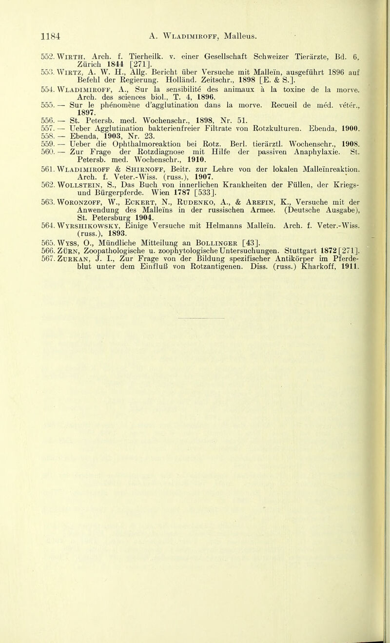 552. WiRTH, Arch. f. Tierheilk. v. einer Gesellschaft Schweizer Tierärzte, Bd. 6, Zürich 1844 [271]. 553. WiRTZ, A. W. H., Allg. Bericht über Versuche mit Mallein, ausgeführt 1896 auf Befehl der Regierung. Holland. Zeitschr., 1898 [E. & S.]. 554. Wladimiroff, A., Sur la sensibilite des animaux ä la toxine de la morve. Arch. des sciences biol., T. 4, 1896. 555. — Sur le phenomene d'agglutination dans la morve. Recueil de med. veter., 1897. 556. — St. Petersb. med. Wochenschr., 1898, Nr. 51. 557. — Ueber Agglutination bakterienfreier Filtrate von Rotzkulturen. Ebenda, 1900. 558. — Ebenda, 1903, Nr. 23. 559. — Ueber die Ophthalmoreaktion bei Rotz. Berl. tierärztl. Wochenschr., 1908. 560. — Zur Frage der Rotzdiagnose mit Hilfe der passiven Anaphylaxie. St. Petersb. med. Wochenschr., 1910. 561. Wladimiroff & Shirnoff, Beitr. zur Lehre von der lokalen Mallei'nreaktion. Arch. f. Veter.-Wiss. (russ.), 1907. 562. Wollstein, S., Das Buch von innerlichen Krankheiten der Füllen, der Kriegs- und Bürgerpferde. Wien 1787 [533]. 563. WoRONZOFF, W., Eckert, N., Rudbnko, A., & Arefin, K., Versuche mit der Anwendung des Malleins in der russischen Armee. (Deutsche Ausgabe), St. Petersburg 1904. 564. Wyrshikowsky, Einige Versuche mit Helmanns Mallein. Arch. f. Veter.-Wiss. (russ.), 1893. 565. Wyss, 0-, Mündliche Mitteilung an Bollinger [43]. 566. ZÜRN, Zoopathologische u. zoophytologische Untersuchungen. Stuttgart 1872 [271]. 567. ZxiRKAN, J. I., Zur Frage von der Bildung spezifischer Antikörper im Pferde- blut unter dem Einfluß von Rotzantigenen. Diss. (russ.) Kharkoff, 1911. I « j