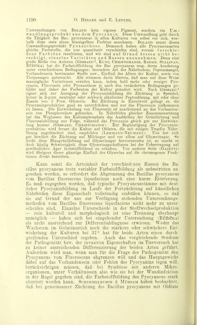 Untersuchimgen von Bolajjd kein eigenes Pigment, sondern ein üm- wandlungsprodukt aus dem Pyocyanin. Diese Umwandlung geht durch die Tätigkeit des Bac. pyocyaaeus in alten Kulturen von selbst vor sich, wes- halb diese stets einen braungelben Farbton annehmen. Bolaxd nennt dieses Umwandlungsprodukt Pyosanthose. Demnach haben alle Pyocyaneusarten gleiche Farbstoffe, die nur quantitativ verschieden sind, woraus verschie- dene Farbtöne resultieren, und wir sind auf Grund dessen nicht be- rechtigt, einzelne Varietäten und Rassen anzunehmen. Denn eine sroiBe Reihe von Autoren (Gessard -, Kuxz, Christomaxos, Radais, Sullivax. llüziCKA) hat die Farbstoffbildung des Bac .pyocyaneus resp. deren Aenderung unter verschiedenen Bedingungen: besondere Art des Nährbodens. Peptonmangel, Vorhandensein bestimmter Stoffe usw., Einfluß des Alters der Kultur, sowie von Tierpassagen untersucht. Alle stimmen darin überein, daß man auf diese Weise mannigfache Variationen erzielen kann, indem bald mehr oder weniger Pyo- cyanin, Fluoreszin oder Pyoxanthose je nach den veränderten Bedingungen ge- bildet nnd daher der Farbenton der Kultur geändert wird. Xach Gessard - eignet sich zur Anregung der Pyocyaninbildung die Züchtung in Speichel, ferner in 2-proz. neutraler oder schwach alkalischer Peptonlösung, mit oder ohne Zusatz von -5 Proz. Glyzerin. Bei Züchtung in Eiereiweiß gelingt es, die Pyocyaninproduktion ganz zu unterdrücken und nur das Fluoreszin aufkommen zu lassen. Die Entwickelung von Fluoreszin ist anscheinend an das Vorhanden- sein von Phosphorsäure gebunden. In Nährböden gleicher Zusammensetzung hat das Weglassen des Kaliumphosphats das Ausbleiben der Grünfärbung und Fluoreszinbildung zur Folge, während das Pyocyanin gleich gut zur Entwicke- lung kommt (Gessard. Christomaxos i. Zur Begünstigung der Pyocyanin- produktion wird ferner die Kultur auf Oblaten, die mit einigen Tropfen Nähr- lösung angefeuchtet sind, empfohlen (Lehmanx-Neumanx ). Uns hat sich gut bewährt die Züchtung auf Milchagar und vor allem auf Glyzerinagar. So leicht diese Blaugrünfärbung auf Glyzerinagar hervorzurufen ist, so macht es doch häufig Schwierigkeit, diese Glyzerinagarkulturen bei der Uebertragung auf gewöhnlichen Agar farbstoffbildend zu erhalten. Von anderer Seite (Gazetti > wird übrigens dieser günstige Einfluß des Glyzerins auf die chromogenen Funk- tionen direkt bestritten. Kann somit die Arteinlieit der verschiedenen Eassen des Ba- cillus pyoc\aneus trotz variabler Farbstoffbildung- als unbestritten an- gesehen werden, so erfordert die Abgrenzung des Bacillus pyocyaneus vom Bacillus fluorescens liquefaciens noch eine kurze Erörterung- Es muß zugegeben werden, daß typische Pyocyaneusstämme mit deut- licher Pyocyaninbildung im Laufe der Fortzüchtung auf künstlichen Xährböden diese Eigenschaft vollständig einbüßen können, so daß sie auf Grund der uns zur Verfügung stehenden Unt^rsuchungs- methoden vom Bacillus fluorescens liquefaciens nicht mehr zu unter- scheiden sind. Einzelne Unterschiede in der Stoffwechselproduktion — rein kulturell und morphologisch ist eine Trennung überhaupt unmöglich — haben sich bei eingehender Untersuchung (Kuzicka.) als nicht ausreichend zur Differentialdiagnose erwiesen. Weder das '^'achstum im Gelatinestich noch die stärkere oder schwächere Ent- wickelung der Kulturen bei 37 o hat für beide Arten einen durch- greifenden Unterschied ergeben. Auch das vergleichende Studium der Pathogenität bzw. der invasiven Eigenschaften im Tierversuch hat zu keiner ausreichenden Differenzierung der beiden Arten geführt. Außerdem wird man, wenn man für die Frage der Pathogenität den Pyocyaneus vom Fluorescens abgrenzen will und das Hauptgewicht dabei auf das Vorhandensein oder Fehlen des Pyocyanins legen will, berücksichtigen müssen, daß bei Symbiose mit anderen Mikro- organismen, unter Verhältnissen also wie sie bei der Wundinfektion in der Eegel gegeben sind, die Farbstoffbildung des Pyocyaneus stark alieriert werden kann. Schimmelbcsch & Mühsam haben beobachtet, daß bei gemeinsamer Züchtung des Bacillus pyocyaneus mit Oidium