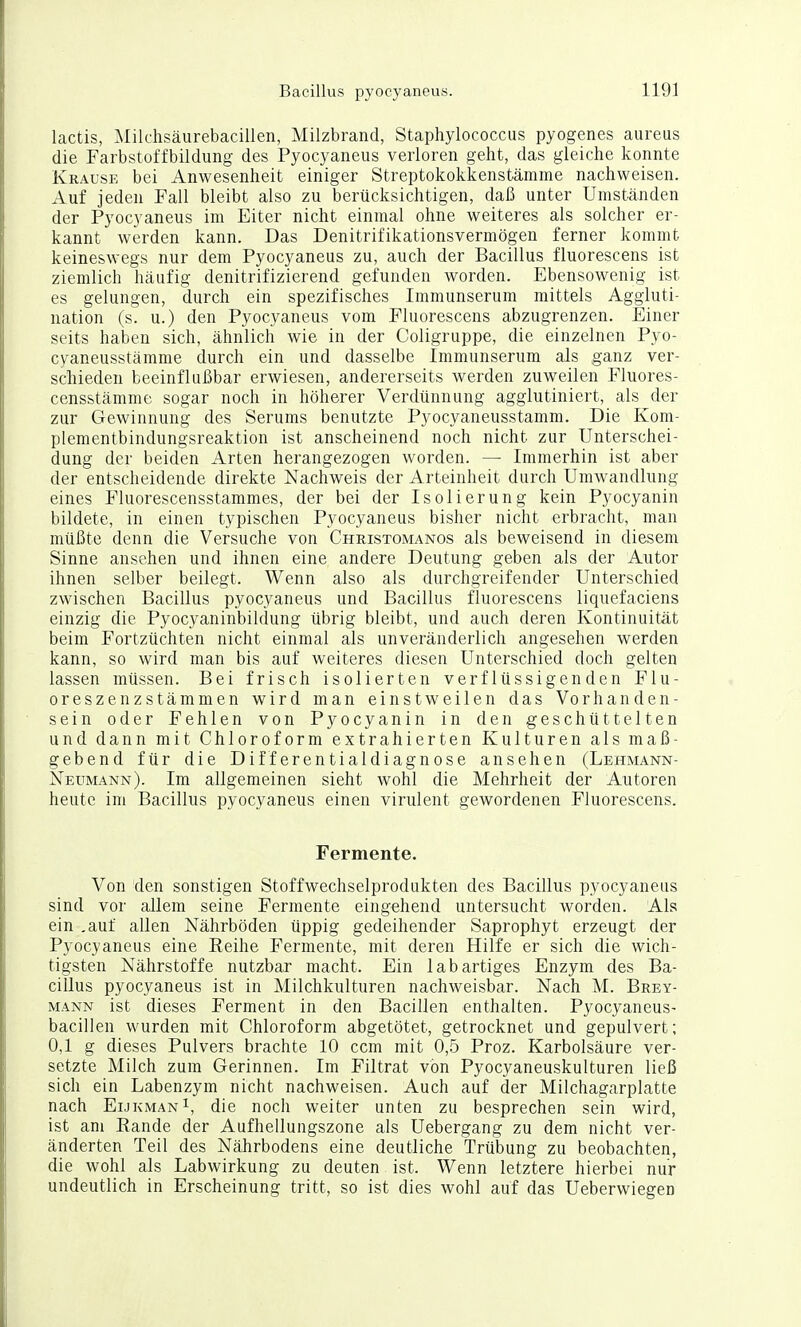 lactis, Milchsäurebacillen, Milzbrand, Staphylococciis pyogenes aureus die Farbstoffbildung des Pyocyaneus verloren geht, das gleiche konnte Krause bei Anwesenheit einiger Streptokokkenstämme nachweisen. Auf jeden Fall bleibt also zu berücksichtigen, daß unter Umständen der Pyocyaneus im Eiter nicht einmal ohne weiteres als solcher er- kannt werden kann. Das Denitrifikationsvermögen ferner kommt keineswegs nur dem Pyocyaneus zu, auch der Bacillus fluorescens ist ziemlich häufig denitrifizierend gefunden worden. Ebensowenig ist es gelungen, durch ein spezifisches Immunserum mittels Aggluti- nation (s. u.) den Pyocyaneus vom Fluorescens abzugrenzen. Einer seits haben sich, ähnlich wie in der Coligruppe, die einzelnen Pyo- cyaneusstämme durch ein und dasselbe Immunserum als ganz ver- schieden beeinflußbar erwiesen, andererseits werden zuweilen Fluores- censstämme sogar noch in höherer Verdünnung agglutiniert, als der zur Gewinnung des Serums benutzte Pyocyaneusstamm. Die Kom- plementbindungsreaktion ist anscheinend noch nicht zur Unterschei- dung der beiden Arten herangezogen worden. — Immerhin ist aber der entscheidende direkte Nachweis der Arteinheit durch Umwandlung eines Fluorescensstammes, der bei der Isolierung kein Pyocyanin bildete, in einen typischen Pyocyaneus bisher nicht erbracht, man müßte denn die Versuche von Christomanos als beweisend in diesem Sinne ansehen und ihnen eine andere Deutung geben als der Autor ihnen selber beilegt. Wenn also als durchgreifender Unterschied zwischen Bacillus pyocyaneus und Bacillus fluorescens liquefaciens einzig die Pyocyaninbildung übrig bleibt, und auch deren Kontinuität beim Fortzüchten nicht einmal als unveränderlich angesehen werden kann, so wird man bis auf weiteres diesen Unterschied doch gelten lassen müssen. Bei frisch isolierten verflüssigenden Flu- oreszenzstämmen wird man einstweilen das Vorhanden- sein oder Fehlen von Pyocyanin in den geschüttelten und dann mit Chloroform extrahierten Kulturen als maß- gebend für die Differentialdiagnose ansehen (Lehmann- Neumann). Im allgemeinen sieht wohl die Mehrheit der Autoren heute im Bacillus pyocyaneus einen virulent gewordenen Fluorescens. Fermente. Von den sonstigen Stoffwechselprodukten des Bacillus pyocyaneus sind vor allem seine Fermente eingehend untersucht worden. Als ein .auf allen Nährböden üppig gedeihender Saprophyt erzeugt der Pyocyaneus eine Eeihe Fermente, mit deren Hilfe er sich die wich- tigsten Nährstoffe nutzbar macht. Ein lab artiges Enzym des Ba- cillus pyocyaneus ist in Milchkulturen nachweisbar. Nach M. Brey- mann ist dieses Ferment in den Bacillen enthalten. Pyocyaneus- bacillen wurden mit Chloroform abgetötet, getrocknet und gepulvert; 0,1 g dieses Pulvers brachte 10 ccm mit 0,5 Proz. Karbolsäure ver- setzte Milch zum Gerinnen. Im Filtrat von Pyocyaneuskulturen ließ sich ein Labenzym nicht nachweisen. Auch auf der Milchagarplatte nach Eukman^, die noch weiter unten zu besprechen sein wird, ist am Eande der Aufhellungszone als Uebergang zu dem nicht ver- änderten Teil des Nährbodens eine deutliche Trübung zu beobachten, die wohl als Labwirkung zu deuten ist. Wenn letztere hierbei nur undeutlich in Erscheinung tritt, so ist dies wohl auf das Ueberwiegen