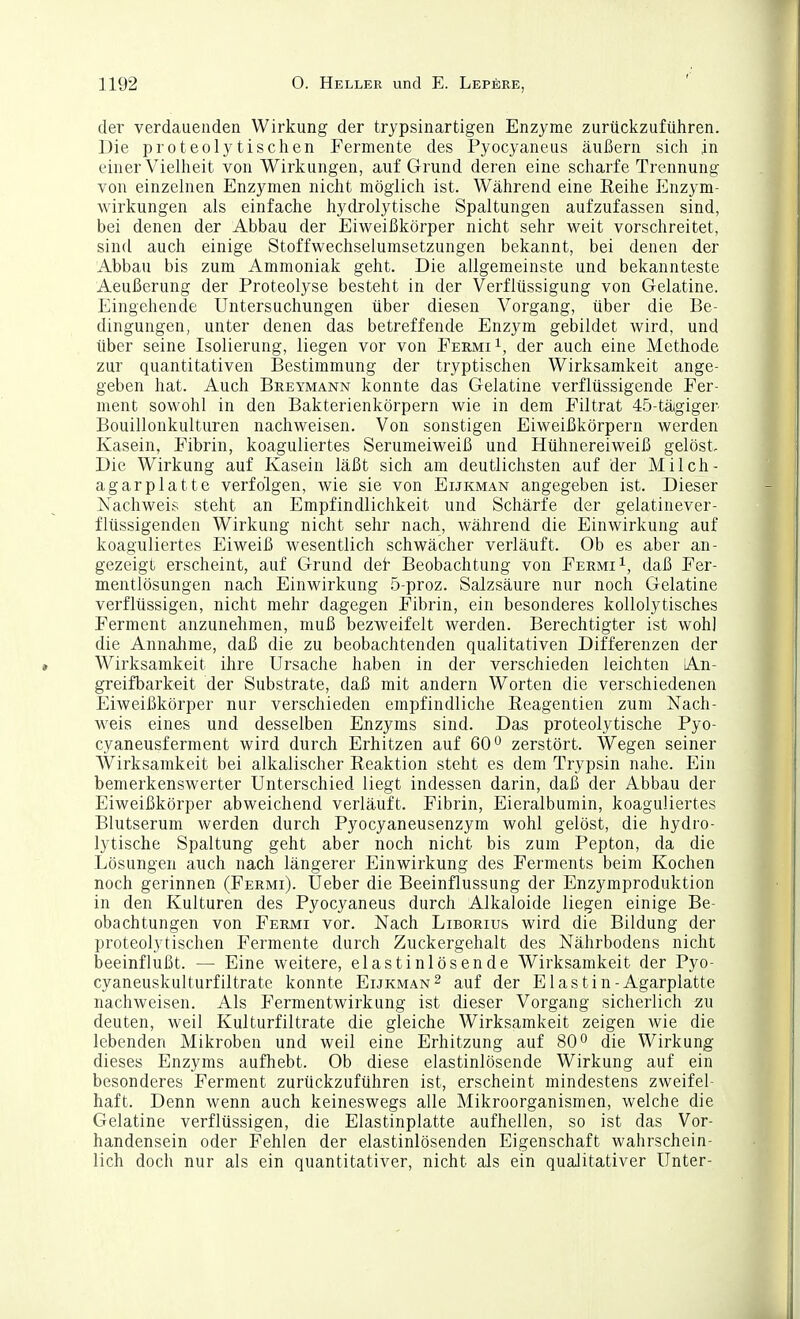 dei' verdauenden Wirkung der trypsinartigen Enzyme zurückzuführen. Die proteolytischen Fermente des Pyocyaneus äußern sich in einer Vielheit von Wirkungen, auf Grund deren eine scharfe Trennung von einzelnen Enzymen nicht möglich ist. Während eine Reihe Enzym- wirkungen als einfache hydrolytische Spaltungen aufzufassen sind, bei denen der Abbau der Eiweißkörper nicht sehr weit vorschreitet, sind auch einige Stoffwechselumsetzungen bekannt, bei denen der Abbau bis zum Ammoniak geht. Die allgemeinste und bekannteste Aeußerung der Proteolyse besteht in der Verflüssigung von Gelatine. Eingehende Untersuchungen über diesen Vorgang, über die Be- dingungen, unter denen das betreffende Enzym gebildet wird, und über seine Isolierung, liegen vor von Permi der auch eine Methode zur quantitativen Bestimmung der tryptischen Wirksamkeit ange- geben hat. Auch Breymann konnte das Gelatine verflüssigende Fer- ment sowohl in den Bakterienkörpern wie in dem Filtrat 45-tägiger Bouillonkulturen nachweisen. Von sonstigen Eiweißkörpern werden Kasein, Fibrin, koaguliertes Serumeiweiß und Hühnereiweiß gelöst. Die Wirkung auf Kasein läßt sich am deutlichsten auf der Milch- agarplatte verfolgen, wie sie von Eijkman angegeben ist. Dieser Nachweis steht an Empfindlichkeit und Schärfe der gelatinever- flüssigenden Wirkung nicht sehr nach, während die Einwirkung auf koaguliertes Eiweiß wesentlich schwächer verläuft. Ob es aber an- gezeigt erscheint, auf Grund dei Beobachtung von Permi i, daß Per- mentlösungen nach Einwirkung 5-proz. Salzsäure nur noch Gelatine verflüssigen, nicht mehr dagegen Fibrin, ein besonderes kollolytisches Ferment anzunehmen, muß bezweifelt werden. Berechtigter ist wohl die Annahme, daß die zu beobachtenden qualitativen Differenzen der Wirksamkeit ihre Ursache haben in der verschieden leichten An- greifbarkeit der Substrate, daß mit andern Worten die verschiedenen Eiweißkörper nur verschieden empfindliche Eeagentien zum Nach- weis eines und desselben Enzyms sind. Das proteolytische Pyo- cyaneusferment wird durch Erhitzen auf 60*^ zerstört. Wegen seiner Wirksamkeit bei alkalischer Reaktion steht es dem Trypsin nahe. Ein bemerkenswerter Unterschied liegt indessen darin, daß der Abbau der Eiweißkörper abweichend verläuft. Fibrin, Eieralbumin, koaguliertes Blutserum werden durch Pyocyaneusenzym wohl gelöst, die hydro- lytische Spaltung geht aber noch nicht bis zum Pepton, da die Lösungen auch nach längerer Einwirkung des Ferments beim Kochen noch gerinnen (Permi). Ueber die Beeinflussung der Enzymproduktion in den Kulturen des Pyocyaneus durch Alkaloide liegen einige Be- obachtungen von Permi vor. Nach Liborius wird die Bildung der proteolytischen Permente durch Zuckergehalt des Nährbodens nicht beeinflußt. — Eine weitere, elastinlösende Wirksamkeit der Pyo- cyaneuskulturfiltrate konnte Eijkman 2 auf der E1 a s t i n - Agarplatte nachweisen. Als Fermentwirkung ist dieser Vorgang sicherlich zu deuten, weil Kulturfiltrate die gleiche Wirksamkeit zeigen wie die lebenden Mikroben und weil eine Erhitzung auf 80° die Wirkung dieses Enzyms aufhebt. Ob diese elastinlösende Wirkung auf ein besonderes Ferment zurückzuführen ist, erscheint mindestens zweifel- haft. Denn wenn auch keineswegs alle Mikroorganismen, welche die Gelatine verflüssigen, die Elastinplatte aufhellen, so ist das Vor- handensein oder Fehlen der elastinlösenden Eigenschaft wahrschein- lich doch nur als ein quantitativer, nicht als ein qualitativer Unter-