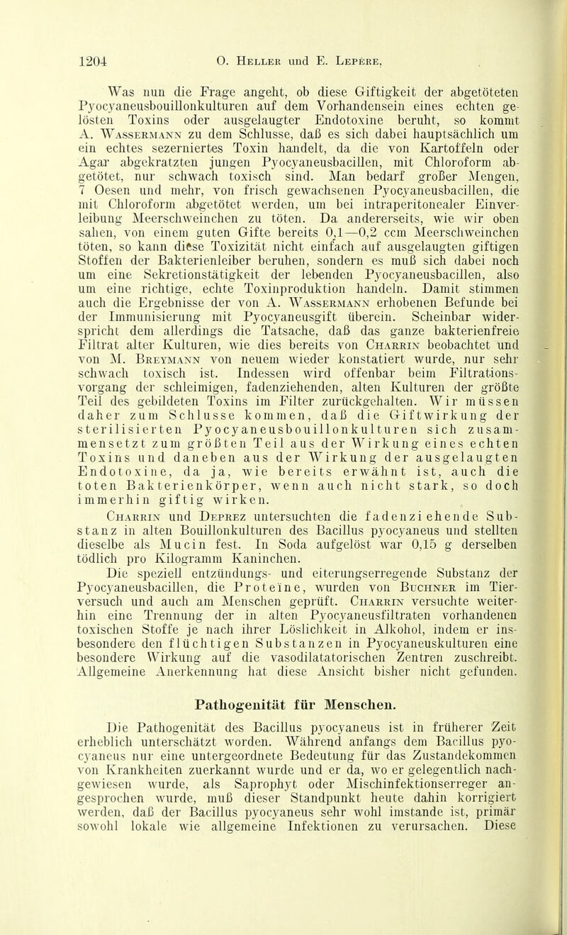 Was nun die Frage angeht, ob diese Giftigkeit der abgetöteten Pyocyaneusbouillonkulturen auf dem Vorhandensein eines echten ge- lösten Toxins oder ausgelaugter Endotoxine beruht, so kommt A. Wassermann zu dem Schlüsse, daß es sich dabei hauptsächlich um ein echtes sezerniertes Toxin handelt, da die von Kartoffeln oder Agaj' abgekratzten jungen Pyocyaneusbacillen, mit Chloroform ab- getötet, nur schwach toxisch sind. Man bedai'f großer Mengen, 7 Oesen und mehr, von frisch gewachsenen Pyocyaneusbacillen, die mit Chloroform abgetötet werden, um bei intraperitonealer Einver- leibung Meerschweinchen zu töten. Da andererseits, wie wir oben sahen, von einem guten Gifte bereits 0,1—0,2 ccm Meerschweinchen töten, so kann diftse Toxizität nicht einfach auf ausgelaugten giftigen Stoffen der Bakterienleiber beruhen, sondern es muß sich dabei noch um eine Sekretionstätigkeit der lebenden Pyocyaneusbacillen, also um eine richtige, echte Toxinproduktion handeln. Damit stimmen auch die Ergebnisse der von A. Wassermann erhobenen Befunde bei der Immunisierung mit Pyocyaneusgift überein. Scheinbar wider- spricht dem allerdings die Tatsache, daß das ganze bakterienfreie Filtrat alter Kulturen, wie dies bereits von Charrin beobachtet und von M. Breymann von neuem wieder konstatiert wurde, nur sehr schwach toxisch ist. Indessen wird offenbar beim Filtrations- vorgang der schleimigen, fadenziehenden, alten Kulturen der größte Teil des gebildeten Toxins im Filter zurückgehalten. Wir müssen daher zum Schlüsse kommen, daß die G i f t w i r k u n g der sterilisierten Pyocyaneusbouillonkulturen sich zusam- mensetzt zum größten Teil aus der Wirkung eines echten Toxins und daneben aus der Wirkung der ausgelaugten Endotoxine, da ja, wie bereits erwähnt ist, auch die toten Bakterienkörper, wenn auch nicht stark, so doch immerhin giftig wirken. Charrin und Deprez untersuchten die faden ziehen de Sub- stanz in alten Bouillonkulturen des Bacillus pyocyaneus und stellten dieselbe als Mucin fest. In Soda aufgelöst war 0,15 g derselben tödlich pro Kilogramm Kaninchen. Die speziell entzündungs- und eiterungserregende Substanz der Pyocyaneusbacillen, die Proteine, wurden von Buchner im Tier- versuch und auch am Menschen geprüft. Charrin versuchte weiter- hin eine Trennung der in alten Pyocyaneusfiltraten vorhandenen toxischen Stoffe je nach ihrer Lösliclikeit in Alkohol, indem er ins- besondere den flüchtigen Substanzen in Pyocyaneuskulturen eine besondere Wirkung auf die vasodilatatorischen Zentren zuschreibt. Allgemeine Anerkennung hat diese Ansicht bisher nicht gefunden. Pathogenität für Menschen. Die Pathogenität des Bacillus pyocyaneus ist in früherer Zeit erheblich unterschätzt worden. Während anfangs dem Bacillus pyo- cyaneus nur eine untergeordnete Bedeutung für das Zustandekommen von Krankheiten zuerkannt wurde und er da, wo er gelegentlich nach- gewiesen wurde, als Saprojihyt oder Mischinfektionserreger an- gesprochen wurde, muß dieser Standpunkt heute dahin korrigiert werden, daß der Bacillus pyocyaneus sehr wohl imstande ist, primär sowohl lokale wie allgemeine Infektionen zu verursachen. Diese