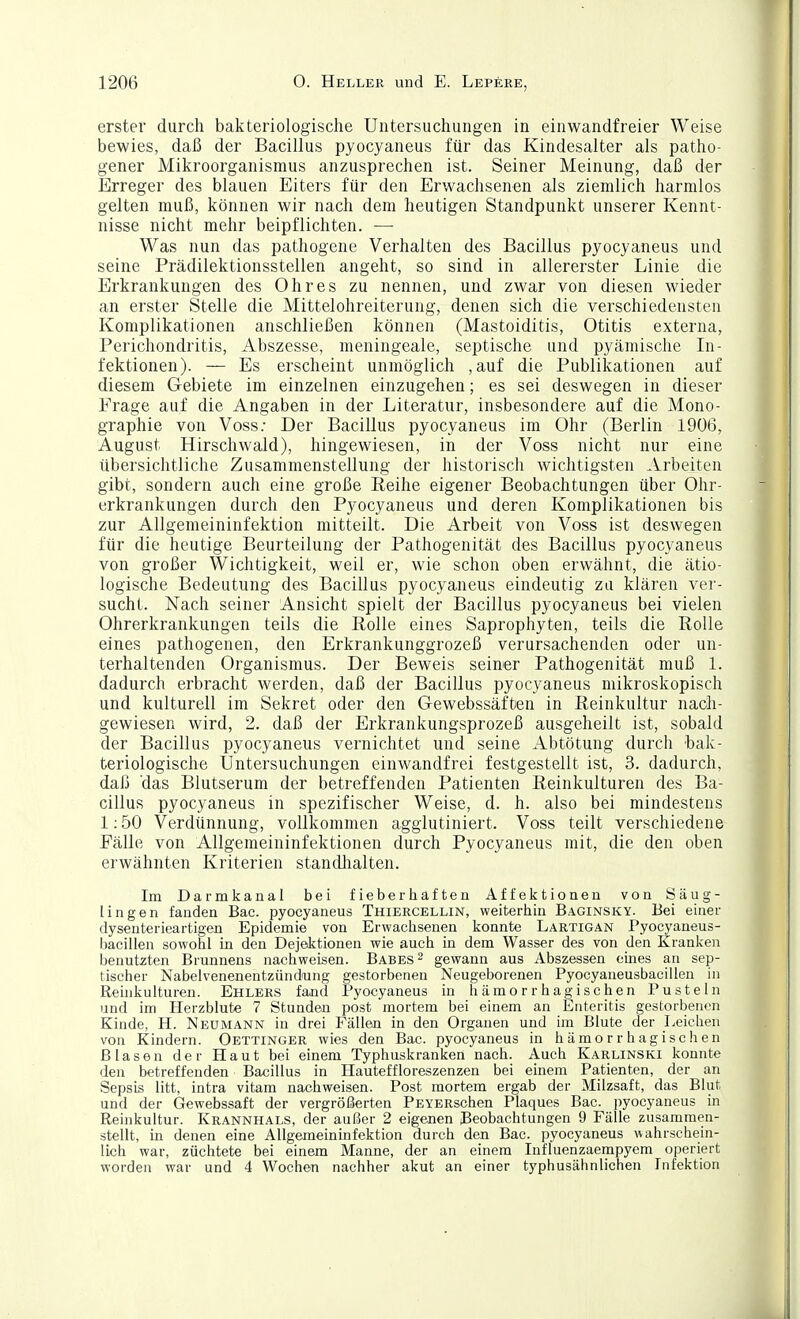 erster durch bakteriologische Untersuchungen in einwandfreier Weise bewies, daß der Bacillus pyocyaneus für das Kindesalter als patho- gener Mikroorganismus anzusprechen ist. Seiner Meinung, daß der Erreger des blauen Eiters für den Erwachsenen als ziemlich harmlos gelten muß, können wir nach dem heutigen Standpunkt unserer Kennt- nisse nicht mehr beipflichten. — Was nun das pathogene Verhalten des Bacillus pyocyaneus und seine Prädilektionsstellen angeht, so sind in allererster Linie die Erkrankungen des Ohres zu nennen, und zwar von diesen wieder an erster Stelle die Mittelohreiterung, denen sich die verschiedensten Komplikationen anschließen können (Mastoiditis, Otitis externa, Perichondritis, Abszesse, meningeale, septische und pyämische In- fektionen). — Es erscheint unmöglich ,auf die Publikationen auf diesem Gebiete im einzelnen einzugehen; es sei deswegen in dieser Frage auf die Angaben in der Literatur, insbesondere auf die Mono- graphie von Voss; Der Bacillus pyocyaneus im Ohr (Berlin 1906, August Hirschwald), hingewiesen, in der Voss nicht nur eine übersichtliche Zusammenstellung der historisch wichtigsten Arbeiten gibt, sondern auch eine große Eeihe eigener Beobachtungen über Ohr- erkrankungen durch den Pyocyaneus und deren Komplikationen bis zur Allgemeininfektion mitteilt. Die Arbeit von Voss ist deswegen für die heutige Beurteilung der Pathogenität des Bacillus pyocyaneus von großer Wichtigkeit, weil er, wie schon oben erwähnt, die ätio- logische Bedeutung des Bacillus pyocyaneus eindeutig zu klären ver- sucht. Nach seiner Ansicht spielt der Bacillus pyocyaneus bei vielen Ohrerkrankungen teils die Rolle eines Saprophyten, teils die Rolle eines pathogenen, den Erkrankunggrozeß verursachenden oder un- terhaltenden Organismus. Der Beweis seiner Pathogenität muß 1. dadurch erbracht werden, daß der Bacillus pyocyaneus mikroskopisch und kulturell im Sekret oder den Gewebssäften in Reinkultur nach- gewiesen wird, 2. daß der Erkrankungsprozeß ausgeheilt ist, sobald der Bacillus pyocyaneus vernichtet und seine Abtötung durch bak- teriologische Untersuchungen einwandfrei festgestellt ist, 3. dadurch, daß das Blutserum der betreffenden Patienten Reinkulturen des Ba- cillus pyocyaneus in spezifischer Weise, d. h. also bei mindestens 1; 50 Verdünnung, vollkommen agglutiniert. Voss teilt verschiedene Fälle von Allgemeininfektionen durch Pyocyaneus mit, die den oben erwähnten Kriterien standlialten. Im Darmkanal bei fieberhaften Affektionen von Säug- lingen fanden Bac. pyocyaneus Thiercellin, weiterhin Baginsky. Bei einer dyseuterieartigen Epidemie von Erwachsenen konnte Lartigan Pyocyaneus- bacillen sowohl in den Dej&ktionen wie auch in dem Wasser des von den Kranken benutzten Brunnens nachweisen. Babes ^ gewann aus Abszessen eines an sep- tischer Nabelvenenentzündung gestorbenen Neugeborenen Pyocyaneusbacillen in Reinkulturen. Ehlers fand Pyocyaneus in hämorrhagischen Pusteln und im Herzblute 7 Stunden post mortem bei einem an Enteritis gestorbenen Kinde, H. Neümann in drei Fällen in den Organen und im Blute der Leichen von Kindern. Oettinger wies den Bac. pyocyaneus in hämorrhagischen Blasen der Haut bei einem Typhuskranken nach. Auch Karlinski konnte den betreffenden Bacillus in Hauteffloreszenzen bei einem Patienten, der an Sepsis litt, intra vitam nachweisen. Post mortem ergab der Milzsaft, das Blut und der Gewebssaft der vergrößerten PEYERschen Plaques Bac. pyocyaneus in Reinkultur. Krannhals, der außer 2 eigenen Beobachtungen 9 Fälle zusammen- stellt, m denen eine Allgemeininfektion durch den Bac. pyocyaneus wahrschein- lich war, züchtete bei einem Manne, der an einem Influenzaempyem operiert worden war und 4 Wochen nachher akut an einer typhusähnlichen Infektion