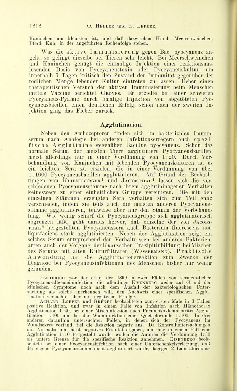 Kaninchen am kleinsten ist, und daß dazwischen Hund, Meerschweinchen, Pferd, Kuh, in der angeführten Reihenfolge stehen. Was die aktive Immunisierung gegen Bac. pyocyaneus an- geht, so gelingt dieselbe bei Tieren sehr leicht. Bei Meerschweinchen und Kaninchen genügt die einmalige Injektion einer reaktionsaus- lösenden Dosis von Pyocyaneiistoxin oder Pyocyaneuskultur, um innerhalb 7 Tagen kritisch den Zustand der Immunität gegenüber der tödlichen Menge lebender Kultur eintreten zu lassen. Ueber einen therapeutischen Versuch der aktiven Immunisierung beim Menschen mittels Vaccine berichtet Groves. Er erzielte bei einer schweren Pyocyaneus-Pyämie durch ömalige Injektion von abgetöteten Pyo- cyaneusbacillen einen deutlichen Erfolg, schon nach der zweiten In- jektion ging das Pieber zurück. Agglutination. Neben den Ambozeptoren finden sich im bakteriziden Immun- serum nach Analogie bei anderen Infektionserregern auch spezi- fische Agglutinine gegenüber Bacillus pyocyaneus. Schon das normale Serum der meisten Tiere agglutiniert Pyocyaneusbacillen, meist allerdings nur in einer Verdünnung von 1:20. Durch Vor- behandlung von Kaninchen mit lebenden Pyocyaneuskulturen ist es ein leichtes, Sera zu erzielen, die in einer Verdünnung von über 1:1000 Pyocyaneusbacillen agglutinieren. Auf Grund der Beobach- tungen von KlienebeegerI und Jacobsthal ^ lassen sich die ver- schiedenen Pyocyaneiisstämme nach ihrem agglutininogenen Verhalten keineswegs zu einer einheitlichen Gruppe vereinigen. Die mit den einzelnen Stämmen erzeugten Sera verhalten sich zum Teil ganz verschieden, indem sie teils auch die meisten anderen Pyocyaneus- stämme agglutinieren, teilweise aber nur den Stamm der Vorbehand- lung. Wie wenig scharf die Pyocyaneusgruppe sich agglutinatorisch abgrenzen läßt, geht daraus hervor, daß einzelne der von Jacobs- thal ^ hergestellten Pyocyaneussera auch Bacterium fluorescens non liquefaciens stark agglutinierten. Neben der Agglutination zeigt ein solches Serum entsprechend den Verhältnissen bei anderen Bakterien- arten auch den Vorgang derlvRAusschen Präzipitinbildung bei Mischen des Serums mit alten Kulturfiltraten (Wassermann). Praktische Anwendung hat die Agglutinationsreaktion zum Zwecke der Diagnose bei Pyocyaneusinfektionen des Menschen bisher nur wenig gefunden. Escherich war der erste, der 1899 in zwei Fällen von vermeintlicher Pyocyaneusallgemeininfektion, die allerdings Eisenberg weder auf Grund der klinischen Symptome noch nach dem Ausfall der bakteriologischen Unter- suchung als solche anerkennen will, den Nachweis einer spezifischen Agglu- tination versuchte, aber mit negativem Erfolge. Achard, Loeper und Grenet beobachteten zum ersten Male in 3 Fällen positive Reaktion, und zwar in einem Falle von Infektion nach Hämothorax Agglutination 1:40, bei einer Mischinfektion nach Pneumokokkenpleuritis Agglu- tination 1:100 und bei der Wundinfektion einer Quetschwunde 1:100. In drei anderen daraufhin untersuchten Fällen, in denen sich der Pyocyaneus im Wuudsekret vorfand, fiel die Reaktion negativ aus. Da Kontrolluntersuchungen mit Normalserum meist negatives Resultat ergaben, und nur in einem Fall eine Agglutination 1:10 festgestellt wurde, wollen die Autoren die Verdünnung 1:30 als untere Grenze für die spezifische Reaktion annehmen. Eisenberg beob- achtete bei einer Pyocyaneusinfektion nach einer Unterschenkelverletzung, daß der eigene Pyocyaneusstamm nicht agglutiniert wurde, dagegen 2 Laboratoriums-