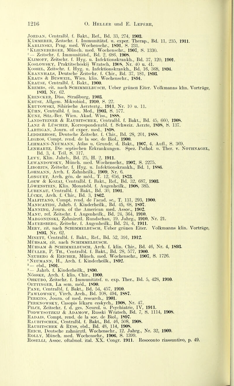 Jordan, Centralbl. f. Bakt., Eef., Bd. 33, 274, 1903. Kämmerer, Zeitschr. f. Immunitätsf. u. exper. Therap., Bd. 11, 235, 1911. KarlijSTSKI, Prag. med. Wochenschr., 1891, S. 231. ^ Klieneberger, Münch, med. Wochenschr., 1907, S. 1330. '-— Zeitschr. f. Immunitätsf., Bd. 2, 686. 1908. Klimofp, Zeitschr. f. Hyg. u. Infektionskrankh., Bd. 37, 120, 1901. KosLOWSKY, Praktitscheskij Wratsch, 19(18, Nr. 40 u. 41. Kossel, Zeitschr. f. Hyg. u. Infektionskrankh., Bd. 16, 368, 189i. Krannhals, Deutsche Zeitschr. f. Chir., Bd. 37, 181, 1893. Kraus & Busweil, Wien. klin. Wochenschr., 1891. Krause, Centralbl. f. Bakt., 1900. ' Krembs, cit. nach Schimmelbusch, Ueber grüneil Eiter. Volkmanns khn. Vorträge, 1893, Nr. 62. Krencker, Diss. Straßburg, 1903. Kruse, Allgem. Mikrobiol., 1910, S. 22. Krutowski, Sibirische Aerzteztg., 1911, Nr. 10 u. 11. KÜHN, Centralbl. f. inn. Med., 1903, S. 577. Kunz, Sitz.-Ber. Wien. Akad. Wiss., 1888. Landsteiner & Eaubitschek, Centralbl. f. Bakt., Bd. 45, 660, 1908. Lanz & LüscHER, Korrespondenzbl. f. Schweiz. Aerzte, 1898, S. 137. Lartigan, Journ. of exper. med., 1898. Ledderhose, Deutsche Zeitschr. f. Chir., Bd. 28, 201, 1888. Legros, Compt. rend. de la soc. de Biol., 1900. Lehmann-Neumann, Atlas u. Grundr. d. Bakt., 1907, 4. Aufl., S. 369. Lenhartz, Die septischen Erkrankungen. Spez. Pathol. u. Ther. v. Nothnagel, Bd. 3, 4. Teil, S. 317. Levy, Klin. Jahrb., Bd. 25, H. 2, 1911. Lewandowsky, Münch, med. Wochenschr., 1907, S. 2275. Liborius, Zeitschr. f. Hyg. u. Infektionskrankh., Bd. 1, 1886. Lohmann, Arch. f. Zahnheilk., 1909, Nr. 6. LoNGUET, Arch. gen. de m^d.. T. 12, 656, 1873. LOEW & Kozai, Centralbl. f. Bakt., Eef., Bd. 32, 687, 1903. Löwenstein, Klin. Monatsbl. f. Augenheilk., 1908, 385. LuBENAU, Centralbl. f. Bakt., Bd. 30, 1901. Lücke, Arch. f. Chir., Bd. 3, 1862. Malfitano, Compt. rend. de l'acad. sc, T. 131, 293, 1900. Manicatide, Jahrb. f. Kinderheilk., Bd. 45, 68, 1897. Manning, Journ. of the American med. Assoc, 1902. Manu, ref. Zeitschr. f. Augenheilk., Bd. 24, 364, 1910. Margoninski, Zahnärztl. Eundschau, 19. Jahrg., 1910, Nr. 21. Mauersberg, Zeitschr. f. Augenheilk., Bd. 24, 4, 1911. Mery, zit. nach Schimmelbusch, Ueber grünen Eiter. Volkmanns klin. Vorträge, 1893, Nr. 62. Minett, Centralbl. f. Bakt., Ref., Bd. 52, 391, 1912. Mühsam, zit. nach Schimmelbusch. Mühsam & Schimmelbusch, Arch. f. klin. Chir., Bd. 46, Nr. 4, 1893. MÜLLER, P. Th., Centralbl. f. Bakt., Bd. 28, 577, 1900. Neuberg & Reicher, Münch, med. Wochenschr., 1907, S. 1726. ^ Neumann, H., Arch. f. Kinderheilk., 1892. = — ebd., 1891. Jahrb. f. Kinderheilk., 1890. NösSKE, Arch. f. klin. Chir., 1900. Ohkubo, Zeitschr. f. Immunitätsf. u. exp. Ther., Bd. 5, 428, 1910. Oettinger, La sem. med., 1S90. Pane, Centralbl. f. Bakt., Bd. 54, 457, 1910. Pawlowsky, Virch. Arch., Bd. 108, 494, 1887. Perkins, Journ. of med. research., 1901. Perknowsky, Casopis lekaru ceskych., 1908, Nr. 47. PiLCZ, Zeitschr. f. d. ges. Neurol. u. Psychiatrie, IV, 1911. PoDWYSOTZKij & Adamow, Russki Wratsch, Bd. 7, S. 1114, 1908. Eadais, Compt. rend. de la soc. de Biol., 1897. Eaubitschek, Centralbl. f. Bakt., Bd. 46, 508, 1908. Eaubitschek & Euss, ebd., Bd. 48, 114, 1908. Reich, Deutsche zahnärztl. Wochenschr., 12. Jahrg., Nr. 32, 1909. EOLLY, Münch, med. Wochenschr., 1906, S. 1399. EosELLi, Assoc. oftalmol. ital. XX. Congr. 1911. Eesoconto riassuntivo, p. 49.