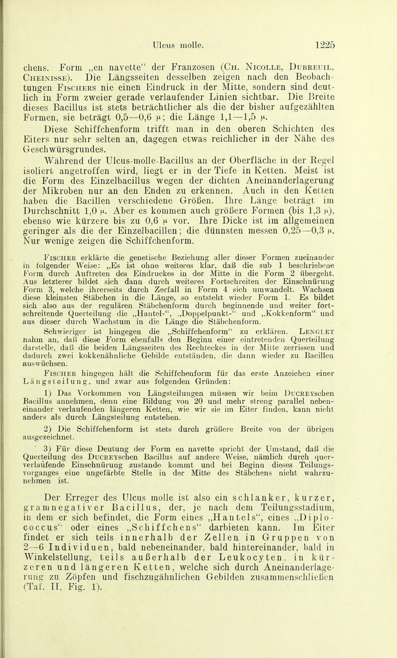 cliens. Form ,,en navette der Franzosen (Ch. Nicolle, Dubreuil, Cheinisse). Die Längsseiten desselben zeigen nach den Beobach- tungen Fischers nie einen Eindruck in der Mitte, sondern sind deut- lich in Form zweier gerade verlaufender Linien sichtbar. Die Breite dieses Bacillus ist stets beträchtlicher als die de;r bisher aufgezählten Formen, sie beträgt 0,5—0,6 n; die Länge 1,1—1,5 ^. Diese Schiffchenform trifft man in den oberen Schichten des Eiters nur sehr selten an, dagegen etwas reichlicher in der Nähe des Geschwürsgrundes. Während der Ulcus-nioUe-Bacillus an der Oberfläche in der Eegel isoliert angetroffen wird, liegt er in der Tiefe in Ketten. Meist ist die Form des Einzelbacillus wegen der dichten Aneinanderlagerung der Mikroben nur an den Enden zu erkennen. Auch in den Ketten haben die Bacillen verschiedene Größen. Ihre Länge beträgt im Durchschnitt 1,0 i^. Aber es kommen auch größere Formen (bis 1,3 i^), ebenso wie kürzere bis zu 0,6 |li vor. Ihre Dicke ist im allgemeinen geringer als die der Einzelbacillen; die dünnsten messen 0,25—0,-3 i^i. Nur wenige zeigen die Schiffchenform. Fischer erklärte die genetische Beziehung aller dieser Formen zueinander in folgender Weise: „Es ist ohne weiteres klar, daß die sub 1 beschriebene Form durch Auftreten des Eindruckes in der Mitte in die Form 2 übergeht. Aus letzterer bildet sich dann durch weiteres Fortschreiten der Einschnürung Form 3, welche ihrereeits durch Zerfall in Form 4 sich umwandelt. Wachsen diese kleinsten Stäbchen in die Länge, so entsteht wieder Form 1. Es bildet sich also aus der regulären Stäbchenform durch beginnende und Aveiter fort- schreitende Querteilung die „Hantel-, ,,Doppelpunkt- und „Kokkenform und aus dieser durch Wachstum in die Länge die Stäbchenform. Schwieriger ist hingegen die „Schiffchenform zu erklären. Lengi.et nahm an, daß diese Form ebenfalls den Beginn einer eintretenden Querteilung darstelle, daß die beiden Längsseiten des Rechteckes in der Mitte zerrissen und dadurch zwei kokkenähnliche Gebilde entständen, die dann wieder zu Bacillen auswüchsen. Fischer hingegen hält die Schiffchenform für das erste Anzeichen einer Längsteilung, und zwar aus folgenden Gründen: 1) Das Vorkommen von Längsteilungen müssen wir beim DuCREYschen Bacillus annehmen, denn eine Bildung von 20 und mehr streng parallel neben- einander verlaufenden längeren Ketten, wie wir sie im Eiter finden, kann nicht anders als durch Längsteilung entstehen. 2) Die Schiffchenform ist stets durch größere Breite von der übrigen ausgezeichnet. 3) Für diese Deutung der Form en navette spricht der Umstand, daß die Querteilung des DüCREYschen Bacillus auf andere Weise, nämlich durch quer- verlaüfende Einschnürung zustande kommt und bei Beginn dieses Teilungs- vorganges eine ungefärbte Stelle in der Mitte des Stäbchens nicht wahrzu- nehmen ist. Der Erreger des Ulcus molle ist also ein schlanker, kurzer, gra mnegatiVer Bacillus, der, je nach dem Teilungsstadium, in dem er sich befindet, die Form eines „Hauteis, eines „Diplo- coccus' oder eines „Schiffchens darbieten kann. Im Eiter findet er sich teils innerhalb der Zellen in Gruppen von 2—6 Individuen, bald nebeneinander, bald hintereinander, bald in Winkelstellung, teils außerhalb der Leukocyten, in kür- zeren und längeren Ketten, welche sich durch Aneinanderlage- rung zu Zöpfen und fischzugähnlichen Gebilden zusammenschließen (Taf. II, Fig. 1).