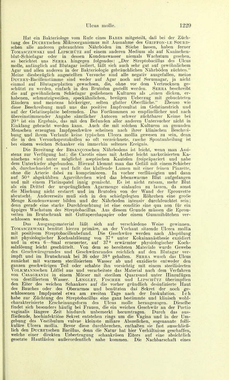 Hat ein Bakteriologe vom Rufe eines Babes mitgeteilt, daß bei der Züch- tung des DucREYschen Mikroorganismus mit Ausnahme des Griffon-le Sourd- schen alle anderen gebrauchten Nährböden im Stiche lassen, haben ferner ToMASCZEWSKi und LiPSCHÜTZ auf einem anderen Medium als auf Kanüichen- blut-Schiefagar oder in dessen Kondenswasser niemals Wachstum gesehen, so berichtet uns Serra hingegen folgendes: „Der Streptobacillus des Ulcus molle, anfänglich auf Blutagar isoliert, läßt sich auch sehr gut auf gewöhnlichem Agar und allen anderen in der Bakteriologie gebräuchlichen Nährböden züchten. Meine diesbezüglich angestellten Versuche sind alle negativ ausgefallen, meine DucREY-Bacillenstämme sind weder auf Agar noch auf Serumagar, ja nicht einmal auf Blutagarplatten gewachsen, die, ohne vor dem Vertrocknen ge- schützt zu werden, einfach in den Brutofen gestallt werden. Serra beschreibt die auf gewöhnlichem Schiefagar gediehenen Kulturen als „einen dicken, er- habenen, schmutzigweißen, speckähnlichen, breiigen Ueberzug mit gebuchteten ßändern und meistens höckeriger, selten glatter Oberfläche. Ebenso wie diese Beschreibung muß uns das positive Impfresultat im Gelatinestrich und auf der Gelatineplatte befremden. Das Fortkommen so empfindlicher und nach übereinstimmender Angabe sämtlicher Autoren schwer züchtbarer Keime bei 20'^ ist ein Ergebnis, das mit den Befunden aller anderen Untersucher nicht in Einklang gebracht werden kann. Auch die mit solchen Kulturen an gesunden Menschen erzeugten Impfgeschwüre scheinen nach ihrer klinischen Beschrei- bung und ihrem Verlaufe keine typischen UIcera moUia gewesen zu sein, denn die in den Versuchsprotokollen so oft verzeichnete, rasche Spontanheilung ist bei einem weichen Schanker ein immerhin seltenes Ereignis. Die Bereitung der BESANgoNschen Nährbodens ist leicht, wenn man Assi- stenz zur Verfügung hat; die Carotis eines mit Aether leicht narkotisierten Ka- ninchens wird unter möglichst aseptischen Kautelen freipräpariert und nahe dem Unterkiefer abgebunden. Hierauf klemmt man das Gefäß mit einem Schieber ab, durchschneidet es und faßt das klaffende Lumen mit einer feinen Pinzette, ohne die Arterie dabei zu komprimieren. In vorher verflüssigten und dann auf 50° abgekühlten Agarröhrchen wird das lebenswarme Blut aufgefangen und mit einem Platinspatel innig gemischt. Es ist nicht ratsam, mehr Blut als ein Drittel der ursprünglichen Agarmenge einlaufen zu lassen, da sonst die Mischung nicht erstarrt und im Brutofen von der Wand der Eprouvette abrutscht. Andererseits muß sich in den schiefgelegten Röhrchen eine große Menge Kondenswasser bilden und der Nährboden intensiv durchfeuchtet sein; denn gerade eine starke Durchfeuchtung ist eine conditio sine qua non für ein üppiges Wachstum des Streptobacillus. Aus diesem Grunde müssen die Eprou- vetten im Brutschrank mit Guttaperchapapier oder einem Gummihütchen ver- schlossen werden. Das Ausgangsmaterial läßt sich auf verschiedene Weise gewinnen. ToMASCZEWSKi benützt hierzu primäre, an der Vorhaut sitzende UIcera moUia mit positivem Streptobacillenbefund. Die Geschwüre werden nach Abspülung mit physiologischer Kochsalzlösung von 37 ° unter Kokainanästhesie exzidiert und in etwa 6—8mal erneuerter, auf 37 erwärmter physiologischer Koch- salzlösung leicht geschüttelt. Von dem so bereiteten Materiale wurde Gewebe des Geschwürsgrundes und Geschwürsrandes reichlich auf den Blutagar ver- impft und im Brutschrank bei 36 oder 38° gehalten. Serra wusch das Ulcus zunächst mit warmem sterilisiertem Wasser ab und exzidierte entweder den ganzen geschwürigen Teil oder schabte ihn vorsichtig mit einem sterilisierten VoLKMANNschen Löffel aus und verarbeitete das Material nach dem Verfahren von Casagrandi in einem Mörser mit sterilem Quarzsaud unter Hinzufügen von destilliertem Wasser. Lenglet, Fischer und Lipschütz überimpften den Eiter des weichen Schankers auf die vorher gründlich desinfizierte Haut des Bauches oder des Oberarmes und benützten das Sekret der noch ge- schlossenen Impfpustel etwa am zweiten Tage nach der Inokulation. Ich habe zur Züchtung des Streptobacillus eine ganz bestimmte und klinisch wohl- charakterisierte Erscheinungsform des Ulcus molle herangezogen. Dieselbe findet sich besonders häufig bei Frauen, die ein weiches Geschwür an der Portio vaginalis längere Zeit hindurch unbemerkt herumtragen. Durch das aus- fließende, hochinfektiöse Sekret entstehen rings um die Vagina und in der Um- gebung des Vestibulura vulvae kleinste miliare Abszeßchen, sogenannte folli- kuläre UIcera moUia. Bevor diese durchbrechen, enthalten sie fast ausschließ- lich den DucREYschen Bacillus, denn die Natur hat hier Verhältnisse geschaffen, welche einer direkten Uebertragung schankrösen Eiters auf eine absichtlich gesetzt« Hautläsion außerordentlich nahe kommen. Die Nachbarschaft eines