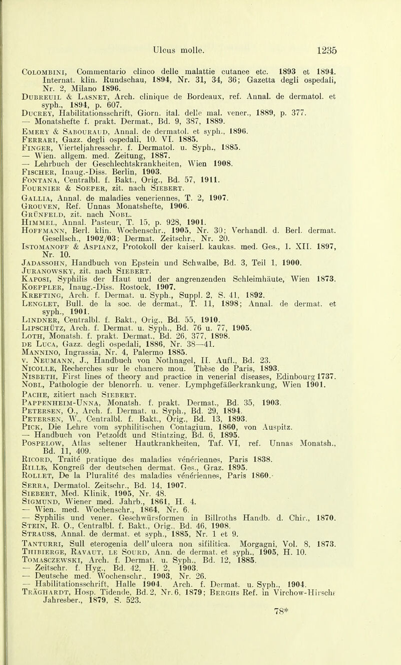 CoLOMBiNi, Commentario clinco delle malattie cutanee etc. 1893 et 1894. Internat, klin. Rundschau, 1894, Nr. 31, 34, 36; Gazetta degli ospedali, Nr. 2, Milano 1896. DuBREUiL & Lasnet, Arch. clinique de Bordeaux, ref. Annal. de dermatol. et syph., 1894, p. 607. DucEEY, Habilitationsschrift, Giorn. ital. del'c mal. vener., 1889, p. 377. — Monatshefte f. prakt. Dermat., Bd. 9, 387, 1889. Emery & Sabouraud, Annal. de dermatoi. et syph., 1896. Ferrari, Gazz. degli ospedali, 10. VI. 1885. Finger, Vierteljahresschr. f. Dedmatol. u. Syph., 1885. — Wien, allgem. med. Zeitung, 1887. — Lehrbuch der Geschlechtskrankheiten, Wien 1908. Fischer, Inaug.-Diss. Berlin, 1903. Fontana, Centralbl. f. Bakt., Orig., Bd. 57, 1911. FoüRNiEE & SoEPER, zit. nach Siebert. Gallia, Annal. de maladies veneriennes, T. 2, 1907. Grouven, Ref. Unnas Monatshefte, 1906. Grünfeld, zit. nach Nobl. Himmel, Annal. Pasteur, T. 15, p. 928, 1901. Hoffmann, Berl. klin. Wochenschr., 1905, Nr. 30; Verhandl. d. Berl. dermat. Gesellsch., 1902/03; Dermat. Zeitschr., Nr. 20. Istomanoff & Aspianz, Protokoll der kaiserl. kaukas. med. Ges., 1. XII. 1897, Nr. 10. Jadassohn, Handbuch von Epstein und Schwalbe, Bd. 3, Teil 1, 1900. Juranowsky, zit. nach Siebert. Kaposi, Syphilis der Haut und der angrenzenden Schleimhäute, Wien 1873. KOEPPLER, Inaug.-Diss. Rostock, 1907. Krefting, Arch. f. Dermat. u. Syph., Suppl. 2, S. 41, 1892. Lenglet, Bull, de la soc. de dermat., T. 11, 1898; Annal. de dermat. et syph., 1901. Lindner, Centralbl. f. Bakt., Orig., Bd. 55, 1910. Lipschütz, Arch. f. Dermat. u. Syph., Bd. 76 u. 77, 1905. LoTH, Monatsh. f. prakt. Dermat., Bd. 26, 377, 1898. DE LucA, Gazz. degli ospedali, 1886, Nr. 38—41. Mannino, Ingrassia, Nr. 4, Palermo 1885. V. Neumann, J., Handbuch von Nothnagel, II. Aufl., Bd. 23. NicOLLE, Recherches sur le chancre mou. Th&se de Paris, 1893. NiSBETH, First lines of theory and practice in venerial diseases, Edinbourg 1737. Nobl, Pathologie der blenorrh. u. vener. Lymphgefäßerkrankung, Wien 1901. Pache, zitiert nach Sigbert. Pappenheim-Unna, Monatsh. f. prakt. Dermat., Bd. 35, 1903. Petersen, O., Arch. f. Dermat. u. Syph., Bd. 29, 1894. Petersen, W., Centralbl. f. Bakt., Orig., Bd. 13, 1893. Pick, Die Lehre vom syphilitischen Contagium, 1860, von Auspitz. — Handbuch von Petzoldt und Stintzing, Bd. 6, 1895. PosPELOW, Atlas seltener Hautkrankheiten, Taf. VI, ref. Unnas Monatsh., Bd. 11, 409. RicoRD, Traite pratique des maladies veneriennes, Paris 1838. RiLLB, Kongreß der deutschen dermat. Ges., Graz. 1895. Rollet, De la Pluralite des maladies veneriennes, Paris 1860.- Serra, Dermatol. Zeitschr., Bd. 14, 1907. Siebert, Med. Klinik, 1905, Nr. 48. Sigmund, Wiener med. Jahrb., 1861, H. 4. — Wien. med. Wochenschr., 1864, Nr. 6. — Syphilis und vener. Getschwürsformen in Billroths Handb. d. Chir., 1870. Stein, R. 0., Centralbl. f. Bakt., Orig., Bd. 46, 1908. Strauss, Annal. de dermat. et syph., 1885, Nr. 1 et 9. Tanturri, SuU eterogenia dell'uicera non sifilitica. Morgagni, Vol. 8, 1873. Thibierge, Ravaut, le Sourd, Ann. de dermat. et syph., 1905, H. 10. Tomasczewski, Arch. f. Dermat. u. Syph., Bd. 12, 1885. — Zeitschr. f. Hyg., Bd. 42, H. 2, 1903. — Deutsche med. XVochenschr., 1903, Nr. 26. — Habilitationsschrift, Halle 1904. Arch. f. Dermat. u. Syph., 1904. Träghardt, Hosp. Tidende, Bd. 2, Nr. 6, 1879; Berghs Ref. in Virchow-Hirschf Jahresber., 1879, S. 523. 78*