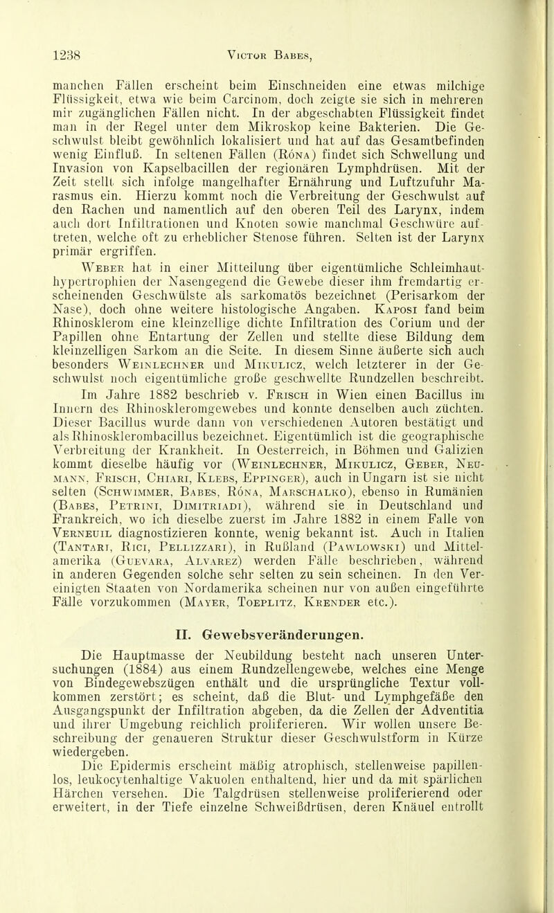 manchen Fällen erscheint beim Einschneiden eine etwas milchige Flüssigkeit, etwa wie beim Carcinom, doch zeigte sie sich in mehreren mir zugänglichen Fällen nicht. In der abgeschabten Flüssigkeit findet man in der Eegel unter dem Mikroskop keine Bakterien. Die Ge- schwulst bleibt gewöhnlich lokalisiert und hat auf das Gesamtbefinden wenig Einfluß. In seltenen Fällen (Köna) findet sich Schwellung und Invasion von Kapselbacillen der regionären Lymphdrüsen. Mit der Zeit stellt sich infolge mangelhafter Ernährung und Luftzufuhr Ma- rasmus ein. Hierzu kommt noch die Verbreitung der Geschwulst auf den Rachen und namentlich auf den oberen Teil des Larynx, indem auch dort Infiltrationen und Knoten sowie manchmal Geschwüre auf- treten, welche oft zu erheblicher Stenose führen. Selten ist der Larynx primär ergriffen. Weber hat in einer Mitteilung über eigentümliche Schleimhaut- hypertrophien der Nasengegend die Gewebe dieser ihm fremdartig er- scheinenden Geschwülste als sarkomatös bezeichnet (Perisarkom der Nase), doch ohne weitere histologische Angaben. Kaposi fand beim Rhinosklerom eine kleinzellige dichte Infiltration des Corium und der Papillen ohne Entartung der Zellen und stellte diese Bildung dem kleinzelligen Sarkom an die Seite. In diesem Sinne äußerte sich auch besonders Weinlechner und Mikulicz, welch letzterer in der Ge- schwulst noch eigentümliche große geschwellte Rundzellen beschreibt. Im Jahre 1882 beschrieb v. Frisch in Wien einen Bacillus im Innern des Rhinoskleromgewebes und konnte denselben auch züchten. Dieser Bacillus wurde dann von verschiedenen Autoren bestätigt und alsRhinosklerombacillus bezeichnet. Eigentümlich ist die geographische Verbreitung der Krankheit. In Oesterreich, in Böhmen und Galizien kommt dieselbe häufig vor (Weinlechner, Mikulicz, Geber, Neu- mann, Frisch, Chiari, Klebs, Eppinger), auch in Ungarn ist sie nicht selten (Schwimmer, Babes, Röna, Marschalko), ebenso in Rumänien (Babes, Petrini, Dimitriadi), während sie in Deutschland und Frankreich, wo ich dieselbe zuerst im Jahre 1882 in einem Falle von Verneuil diagnostizieren konnte, wenig bekannt ist. Auch in Italien (Tantari, Rici, Pellizzari), in Rußland (Pawlowski) und Mittel- amerika (Guevara, Alvarez) werden Fälle beschrieben, während in anderen Gegenden solche sehr selten zu sein scheinen. In den Ver- einigten Staaten von Nordamerika scheinen nur von außen eingeführte Fälle vorzukommen (Mayer, Toeplitz, Krender etc.). IL Gewebsveränderungen. Die Hauptmasse der Neubildung besteht nach unseren Unter- suchungen (1884) aus einem Rundzelleugewebe, welches eine Menge von Bindegewebszügen enthält und die ursprüngliche Textur voll- kommen zerstört; es scheint, daß die Blut- und Lymphgefäße den Ausgangspunkt der Infiltration abgeben, da die Zellen der Adventitia und ihrer Umgebung reichlich proliferieren. Wir wollen unsere Be- schreibung der genaueren Struktur dieser Geschwulstform in Kürze wiedergeben. Die Epidermis erscheint mäßig atrophisch, stellenweise papillen- los, leukocytenhaltige Vakuolen enthaltend, hier und da mit spärlichen Härchen versehen. Die Talgdrüsen stellenweise proliferierend oder erweitert, in der Tiefe einzelne Schweißdrüsen, deren Knäuel entrollt