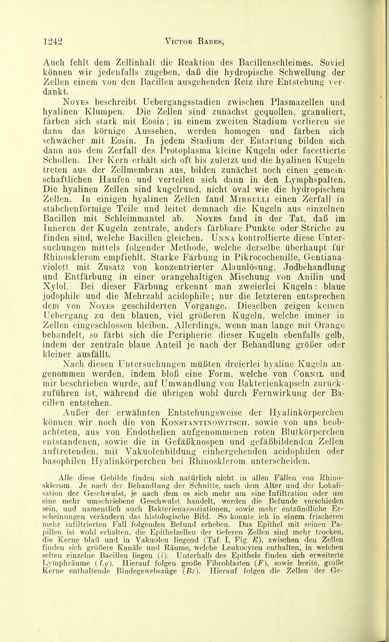 Auch fehlt dem Zellinhalt die Reaktion des Bacillenschleimes. Soviel können wir jedenfalls zugeben, daß die hydropische Schwellung der Zellen einem von den Bacillen ausgehenden Reiz ihre Entstehung ver- dankt. NoYEs beschreibt Uebergangsstadien zwischen Plasmazellen und hyalinen Klumpen. Die Zellen sind zunächst gequollen, granuliert, färben sich stark mit Eosin; in einem zweiten Stadium verlieren sie dann das körnige Aussehen, werden homogen und färben sich schwächer mit Eosin. In jedem Stadium der Entartung bilden sich dann aus dem Zerfall des Protoplasma kleine Kugeln oder facettierte Schollen. Der Kern erhält sich oft bis zuletzt und die hyalinen Kugeln treten aus der Zellmembran aus, bilden zunächst noch einen gemein- schaftlichen Haufen und verteilen sich dann in den Lymphspalten. Die hyalinen Zellen sind kugelrund, nicht oval wie die hydropischen Zellen. In einigen hyalinen Zellen fand Mirbklli einen Zerfall in stäbchenförmige Teile und leitet demnach die Kugeln aus einzelnen Bacillen mit Schleimmantel ab. Noyes fand in der Tat, daß im Inneren der Kugeln zentrale, anders färbbare Punkte oder Striche zu finden sind, welche Bacillen gleichen, Unna kontrollierte diese Unter- suchungen mittels folgender Methode, welche derselbe überhaupt für Rhinosklerom empfiehlt. Starke Färbung in Pikrocochenille, Gentiana- violett mit Zusatz von konzentrierter Alaunlösung, Jodbehandlung und Entfärbung in einer orangehaltigen Mischung von Anilin und Xylol. Bei dieser Eärbung erkennt man zweierlei Kugeln: blaue jodophile und die Mehrzahl acidophile; nur die letzteren entsprechen dem von Noyes geschilderten Vorgange. Dieselben zeigen keinen Uebergang zu den blauen, viel größeren Kugeln, welche immer in Zellen eingeschlossen bleiben. Allerdings, wenn man lange mit Orange behandelt, so färbt sich die Peripherie dieser Kugeln ebenfalls gelb, indem der zentrale blaue Anteil je nach der Behandlung größer oder kleiner ausfällt. Nach diesen .Untersuchungen müßten dreierlei hyaline Kugeln an- genommen werden, indem bloß eine Form, welche von Cornil und mir beschrieben wurde, auf Umwandlung von Bakterienkapseln zurück- zuführen ist, während die übrigen wohl durch Fernwirkung der Ba- cillen entstehen. Außer der erwähnten Entstehungsweise der Hyalinkörperchen können wir noch die von Konstantinowitsch, sowie von uns beob- achteten, aus von Endothelien aufgenommenen roten Blutkörperchen entstandenen, sowie die in Gefäßknospen und gefäßbildenden Zellen auftretenden, mit Vakuolenbildung einhergehenden acidophilen oder basophilen Hyalinkörperchen bei Rhinosklerom unterscheiden. Alle diese Gebilde finden sich natürlich nicht in allen Fällen von Rhino- sklerom. Je nach dei- Behandlung der Schnitte, nach dem Alter und der Lokali- sation der Geschwulst, je nach dem es sich mehr um eine Infiltration oder um eine mehr umschriebene Geschwulst handelt, werden die Befunde verschieden sein, und namentlich auch Bakterienassoziationen, sowie mehr entzündliche Er- scheinungen verändern das histologische Bild. So konnte ich in einem frischeren mehr infiltrierten Fall folgenden Befund erheben. Das Epithel mit seinen Pa- pillen ist wohl erhalten, die Epithelzellen der tieferen Zellen sind mehr trocken, die Kerne blaß und in Vakuolen liegend (Taf. I, Fig. E), zwischen den Zellen finden sich größere Kanäle und Räume, welche Leukocyten enthalten, in welchen selten einzelne Bacillen liegen (l). Unterhalb des Epithels finden sich erweiterte Lymphräume (Li/). Hierauf folgen große Fibroblasten (F), sowie breite, große Kerne enthaltende Bindegewebszüge (Bz). Hierauf folgen die Zellen der Ge-