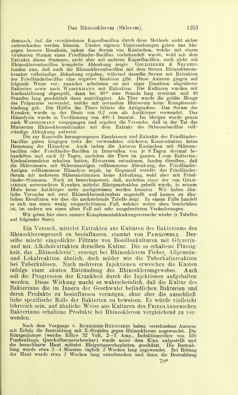 demnach, daß die verschiedenen Kapselbacillen durch diese Metiiode nicht sicher unterschieden werdeai können. Unsere eigenen Untersuchungen gaben uns hin- gegen bessere Resultate, indem das Serum von Kaninchen, welche mit einem virulenten Stamm eines Friedländer-Bacillus vorbehandelt wurde, wohl mit dem Extrakte dieses Stammes, nicht aber mit anderen Kapselbacillen, auch nicht mit Rhinosklerombacillen komplette Ablenkung zeigte. Goldzieher & Neüberg fanden nun, daß auch die Rhinosklerombacillen mit dem Serum Rhinosklerom- kranker vollständige Ablenkung ergaben, während dasselbe Serum mit Extrakten des Friedländerbacillus eine negative Reaktion gibt. Diese Autoren gingen auf folgende Weise vor: zunächst arbeiteten sie mit einer Emulsion abgetöteter Bakterien sowie nach Wassermann mit Extrakten. Die Kulturen wurden mit Kochsalzlösung abgespült, dann bei 80° eine Stunde lang erwärmt und 48 Stunden lang geschüttelt dann zentrifugiert. Als Titer wurde die größte Menge des Präparates verwendet, welche mit normalem Blutserum keine Komplement- bindung gab. Die Hälfte des Titers bildete die Antigendose. Das Serum des Kranken wurde in der Dosis von 0,2 ccm als Antikörper verwendet. Das Hämolysin wurde in Verdünnung von 400:1 benutzt. Im übrigen wurde genau nach Wassermann vorgegangen und ergaben die Versuche, daß in der Tat das Blutserum Rhinoskleromkranker mit dem Extrakt des Sklerombacillus voll- ständige Ablenkung aufweist. Die zur Kontrolle herangezogenen Emulsionen und Extrakte des Friedländer- Bacillus gaben hingegen trotz der verwendeten stärkeren Konzentration keine Hemmung der Hämolyse. Auch indem die Autoren Kaninchen mit Sklerom- bacillen oder Friedländer-Bacillen in Intervallen von je 8 Tagen dreimal be- handelten und nach 32 Tagen, nachdem die Tiere im ganzen 1 ccm Bakterien- Kochsalzemulsion erhalten hatten, Blutserum entnahmen, fanden dieselben, daß die Skleromsera mit Skleromantigen vollkommene Ablenkung, das Friedländer- Antigen vollkommene Hämolyse ergab, im Gegenteil erzielte das Friedländer- Serum mit mehreren Skleromstämmen keine Ablenkung, wohl aber mit Fried- länder-Stämmen. Noch ist bemerkenswert, daß, nachdem einer der von Gold- zieher untersuchten Kranken mittelst Röntgenstrahlen geheilt wurde, in seinem Blute keine Antikörper mehr nachgewiesen werden konnten. Wir haben ähn- liche Versuche mit zwei Rhinoskleromkranken angestellt und kamen zu ähn- lichen Resultaten wie dies die nachstehende Tabelle zeigt. In einem Falle handelt es sich um einen wenig vorgeschrittenen Fall, welcher weiter oben beschrieben ist, im andern um einen alten Fall mit sehr ausgebreiteten Veränderungen. Wir geben hier einen unserer Komplementablenkungsversuche wieder (s. Tabellen auf folgender Seite). Ein Versuch, mittelst Extrakten aus Kulturen des Bakteriums den Rhinoskleromprozeß zu beeinflussen, stammt von Pawlowski. Der- selbe mischt eingedickte Filtrate von Bouillonkulturen mit Glyzerin- und mit Alkoholextrakten derselben Kultur. Die so erhaltene Flüssig- keit, das ,,Rhinosklerin, erzeugt bei Rhinosklerom Fieber^ AUgemein- und Lokalreaktion ähnlich, doch milder wie die Tuberkulinreaktion bei Tuberkulösen. Nach mehreren Injektionen erweichen die Knoten infolge einer akuten Entzündung des Rhinoskleromgewebes. Auch soll die Progression der Krankheit durch die Injektionen aufgehalten werden. Diese Wirkung macht es wahrscheinlich, daß die Kultur des Bakteriums die im Innern der Geschwulst befindlichen Bakterien und deren Produkte zu beeinflussen vermögen, ohne aber die ausschließ- liche spezifische Rolle der Bakterien zu beweisen. Es würde vielleicht lehrreich sein, auf ähnliche Weise aus Kulturen des FRiEDLÄNDERschen Bakteriums erhaltene Produkte bei Rhinosklerom vergleichend zu ver- wenden. Nach dem Vorgange v. Ruediger-Rydygiers haben verschiedene Autoren mit Erfolg die Bestrahlung mit X-Strahlen gegen Rhinosklerom angewendet. Die Röntgenlampe (weiche Röhre 32 Volt, 2—3 Amp., Induktionsröhre von 550 Funkenlänge, Quecksilberunterbrecher) wurde unter dem Kinn aufgestellt und die benachbarte Haut mittelst Bleiguttaperchaplatten geschützt. Die Bestrah- lung wurde etwa 2—4 Minuten täglich 2 Wochen lang angewendet. Bei Rötung der Haut wurde etwa 2 Wochen lang unterbrochen und dann die Bestrahlung 79*