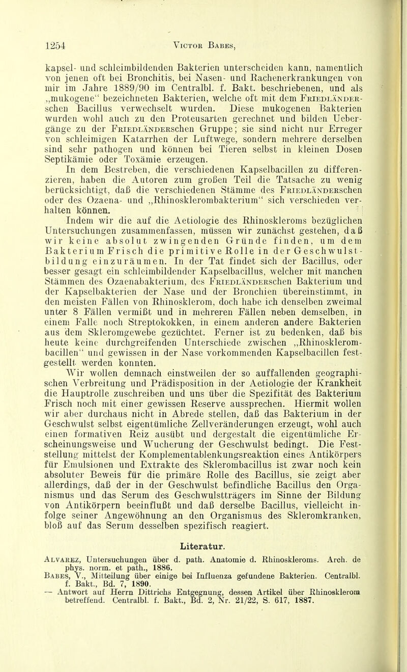 kapsei- und schleimbildenden Bakterien unterscheiden kann, namentlich von jenen oft bei Bronchitis, bei Nasen- und Rachenerkrankungen von mir im Jahre 1889/90 im Centralbl. f. Bakt. beschriebenen, und als „mukogene bezeichneten Bakterien, welche oft mit dem Friedländer- schen Bacillus verwechselt wurden. Diese mukogenen Bakterien wurden wohl auch zu den Proteusarten gerechnet und bilden Ueber- gänge zu der FRiEOLÄNDERSchen Gruppe; sie sind nicht nur Erreger von schleimigen Katarrhen der Luftwege, sondern mehrere derselben sind sehr pathogen und können bei Tieren selbst in kleinen Dosen Septikämie oder Toxämie erzeugen. In dem Bestreben, die verschiedenen Kapselbacillen zu differen- zieren, haben die Autoren zum großen Teil die Tatsache zu wenig berücksichtigt, daß die verschiedenen Stämme des FRiEDLÄNDERSchen oder des Ozaena- und ,,Rhinosklerombakterium sich verschieden ver- halten können. '• Indem wir die auf die Aetiologie des Rhinoskleroms bezüglichen Untersuchungen zusammenfassen, müssen wir zunächst gestehen, daß wir keine absolut zwingenden Gründe finden, um dem Bakterium Frisch die primitive Rolle in der Geschwulst- bildung einzuräumen. In der Tat findet sich der Bacillus, oder besser gesagt ein schleimbildender Kapselbacillus, welcher mit manchen Stämmen des Ozaenabakterium, des FRiEDLÄNDERSchen Bakterium und der Kapselbakterien der Nase und der Bronchien übereinstimmt, in den meisten Fällen von Rhinosklerom, doch habe ich denselben zweimal unter 8 Fällen vermißt und in mehreren Fällen neben demselben, in einem Falle noch Streptokokken, in einem anderen andere Bakterien aus dem Skleromgewebe gezüchtet. Ferner ist zu bedenken, daß bis heute keine durchgreifenden Unterschiede zwischen ,,Rhinosklerom- bacillen und gewissen in der Nase vorkommenden Kapselbacillen fest- gestellt werden konnten. Wir wollen demnach einstweilen der so auffallenden geographi- schen Verbreitung und Prädisposition in der Aetiologie der Krankheit die Hauptrolle zuschreiben und uns über die Spezifität des Bakterium Frisch noch mit einer gewissen Reserve aussprechen. Hiermit wollen wir aber durchaus nicht in Abrede stellen, daß das Bakterium in der Geschwulst selbst eigentümliche Zellveränderungen erzeugt, wohl auch einen formativen Reiz ausübt und dergestalt die eigentümliche Er- scheinungsweise und Wucherung der Geschwulst bedingt. Die Fest- stellung mittelst der Komplementablenkungsreaktion eines Antikörpers für Emulsionen und Extrakte des Sklerombacillus ist zwar noch kein absoluter Beweis für die primäre Rolle des Bacillus, sie zeigt aber allerdings, daß der in der Geschwulst befindliche Bacillus den Orga- nismus und das Serum des Geschwulstträgers im Sinne der Bildung von Antikörpern beeinflußt und daß derselbe Bacillus, vielleicht in- folge seiner Angewöhnung an den Organismus des Skleromkranken, bloß auf das Serum desselben spezifisch reagiert. Literatur. Alvarbz, Untersuchungen über d. path. Anatomie d. Rhinoskleroms. Arcli. de phys. norm, et path., 1886. Babes, V., Mitteilung über einige bei Influenza gefundene Bakterien. Centralbl. f. Bakt., Bd. 7, 1890. — Antwort auf Herrn Dittrichs Entgegnung, dessen Artikel über Rhinosklerom betreffend. Centralbl. f. Bakt., Bd. 2, Nr. 21/22, S. 617, 1887.