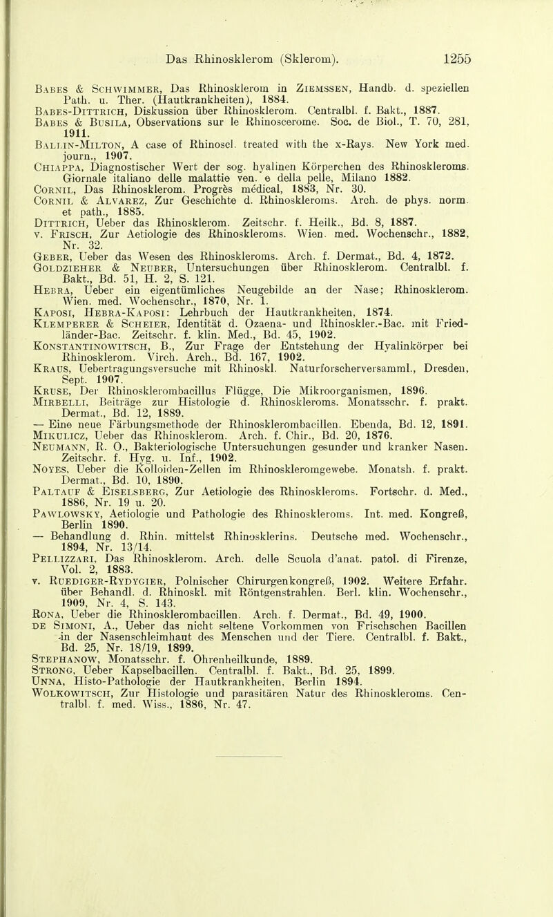 Babes & Schwimmer, Das Rhinosklerom in Zibmssen, Handb. d. speziellen Path. u. Ther. (Hautkrankheiten), 1884. Babes-Dittrich, Diskussion über Rhinosklerom. Centralbl. f. Bakt., 1887. Babes & Busila, Observations sur le Rhinoscerome. Soc. de Biol., T. 70, 281, 1911. Bali.in-Milton, A case of Rhinosci. treated with the x-Rays. New York med. journ., 1907. Chiappa, Diagnostischer Wert der sog. hyalinen Körperchen des Rhinoskleroms. Giornale italiano delle malattie ven. e della pelle, Milano 1882. CoRNiL, Das Rhinosklerom. Progres medical, 1883, Nr. 30. CoRNiE & Alvarez, Zur Geschichte d. Rhinoskleroms. Arch. de phys. norm. et path., 1885. DiTTRiCH, lieber das Rhinosklerom. Zeitschr. f. Heilk., Bd. 8, 1887. V. Frisch, Zur Aetiologie des Rhinoskleroms. Wien. med. Wochenschr., 1882, Nr. 32. Geber, Ueber das Wesen des Rhinoskleroms. Arch. f. Dermat., Bd. 4, 1872. Goldzieher & Neuber, Untersuchungen über Rhinosklerom. Centralbl. f. Bakt., Bd. 51, H. 2, S. 121. Hebra, Ueber ein eigentümliches Neugebilde an der Nase; Rhinosklerom. Wien. med. Wochenschr., 1870, Nr. 1. Kaposi, Hebra-Kaposi: Lehrbuch der Hautkrankheiten, 1874. Klemperer & ScHEiER, Identität d. Ozaena- und Rhinoskler.-Bac. mit Fried- länder-Bac. Zeitschr. f. klin. Med., Bd. 45, 1902. KoNSTANTiNOWiTSCH, B., Zur Frage der Entstehung der Hyalinkörper bei Rhinosklerom. Virch. Arch., Bd. 167, 1902. Kraus, Uebertragungsversuche mit Rhinoskl. Naturforscherversamml., Dresden, Sept. 1907. Kruse, Der Rhinosklerombacillus Flügge, Die Mikroorganismen, 1896. MiRBELLi, Beiträge zur Histologie d. Rhinoskleroms. Monatsschr. f. prakt. Dermat., Bd. 12, 1889. — Eine neue Färbungsmethode der Rhinosklerombacillen. Ebenda, Bd. 12, 1891. Mikulicz, Ueber das Rhinosklerom. Arch. f. Chir., Bd. 20, 1876. Neumann, R. O., Bakteriologische Untersuchungen gesunder und kranker Nasen. Zeitschr. f. Hyg. u. Inf., 1902. NoYES, Ueber die Kolloiden-Zellen im Rhinoskleromgewebe. Monatsh. f. prakt. Dermat., Bd. 10, 1890. Paltauf & Eiselsberg, Zur Aetiologie des Rhinoskleroms. Fortechr. d. Med., 1886, Nr. 19 u. 20. Pawlowsky, Aetiologie und Pathologie des Rhinoskleroms. Int. med. Kongreß, Berlin 1890. — Behandlung d. Rhin, mittelst Rhinosklerins. Deutsche med. Wochenschr., 1894, Nr. 13/14. Pellizzari, Das Rhinosklerom. Arch. delle Scuola d'anat. patol. di Firenze, Vol. 2, 1883. V. Ruediger-Rydygier, Polnischer Chirurgenkongreß, 1902. Weitere Erfahr, über Behandl. d. Rhinoskl. mit Röntgenstrahlen. Berl. klin. Wochenschr., 1909, Nr. 4, S. 143. RoNA, Ueber die Rhinosklerombacillen. Arch. f. Dermat., Bd. 49, 1900. de Simoni, A., Ueber das nicht seltene Vorkommen von Frischschen Bacillen -in der Nasenschleimhaut des Menschen und der Tiere. Centralbl. f. Bakt., Bd. 25, Nr. 18/19, 1899, Stephanow, Monatsschr. f. Ohrenheilkunde, 1889. Strong, Ueber Kapselbacillen. Centralbl. f. Bakt., Bd. 25. 1899. Unna, Histö-Pathologie der Hautkrankheiten. Berlin 1894. WoLKOWiTSCH, Zur Histologie und parasitären Natur des Rhinoskleroms. Cen- tralbl. f. med. Wiss., 1886, Nr. 47.