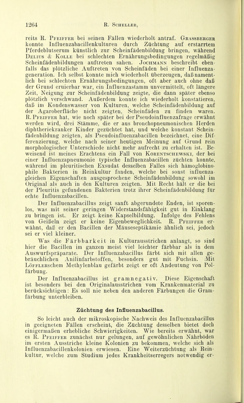 reits R. Pfeiffer bei seinen Fällen wiederholt antraf. Grassberger konnte Influenzabacillenkulturen durch Züchtung auf erstarrtem Pferdeblutserum künstlich zur Scheinfädenbildung bringen, während Delius & KoLLE bei schlechten Ernährungsbedingungen regelmäßig Scheinfädenbildungen auftreten sahen. Jochmann beschreibt eben- falls das plötzliche Auftreten von Scheinfäden bei einer Influenza- generation. Ich selbst konnte mich wiederholt überzeugen, daß nament- lich bei schlechten Ernährungsbedingungen, oft aber auch ohne daß der Grund eruierbar war, ein Influenzastamm unvermittelt, oft längere Zeit, Neigung zur Scheinfädenbildung zeigte, die dann später ebenso plötzlich verschwand. Außerdem konnte ich wiederholt konstatieren, daß im Kondenswasser von Kulturen, welche Scheinfädenbildung auf der Agaroberfläche nicht zeigten, Scheinfäden zu finden waren. R.Pfeiffer hat, wie noch später bei derPseiidoinfluenzafrage erwähnt werden wird, drei Stämme, die er aus bronchopneumonischen Herden diphtheriekranker Kinder gezüchtet hat, und welche konstant Schein- fädenbildung zeigten, als Pseudoinfluenzabacillen bezeichnet, eine Dif- ferenzierung, welche nach seiner heutigen Meinung auf Grund rein morphologischer Unterschiede nicht mehr aufrecht zu erhalten ist. Be- weisend ist meines Erachtens ein Fall von Korentschewski, der bei einer Influenzapneumonie typische Influenzabacillen züchten konnte, während im pleuritischen Exsudat desselben Falles sich hämoglobino- phile Bakterien in Reinkultur fanden, welche bei sonst influenza- gleichen Eigenschaften ausgesprochene Scheinfädenbildung sowohl im Original als auch in den Kulturen zeigten. Mit Recht hält er die bei der Pleuritis gefundenen Bakterien trotz ihrer Scheinfädenbildung für echte Influenzabacillen. Der Influenzabacillus zeigt sanft abgerundete Enden, ist sporen- los, was mit seiner geringen Widerstandsfähigkeit gut in Einklang zu bringen ist. Er zeigt keine Kapselbildung. Infolge des Fehlens von Geißeln zeigt er keine Eigenbeweglichkeit. R. Pfeiffer er- wähnt, daß er den Bacillen der Mäuseseptikämie ähnlich sei, jedoch sei er viel kleiner. Was die Färbbarkeit in Kulturausstrichen anlangt, so sind hier die Bacillen im ganzen meist viel leichter färbbar als in dem Auswurfspräparate. Der Influenzabacillus färbt sich mit allen ge- bräuchlichen Anilinfarbstoffen, besonders gut mit Fuchsin. .Mit LöFFLERSchem Methylenblau gefärbt zeigt er oft Ajideutung von Pol- färbung. Der Influenzabacillus ist gram negativ. Diese Eigenschaft ist besonders bei den Originalausstrichen vom Krankenmaterial zu berücksichtigen: Es soll nie neben den anderen Färbungen die Gram- färbung unterbleiben. Züchtung des Influenzabacillus. So leicht auch der mikroskopische Nachweis des Influenzabacillus in geeigneten Fällen erscheint, die Züchtung desselben bietet doch einigermaßen erhebliche Schwierigkeiten. Wie bereits erwähnt, war es R. Pfeiffer zunächst nur gelungen, auf gewöhnlichen Nährböden im ersten Ausstriche kleine Kolonien zu bekommen, welche sich als Influenzabacillenkolonien erwiesen. Eine Weiterzüchtung als Rein- kultur, welche zum Studium jedes Krankheitserregers notwendig er-