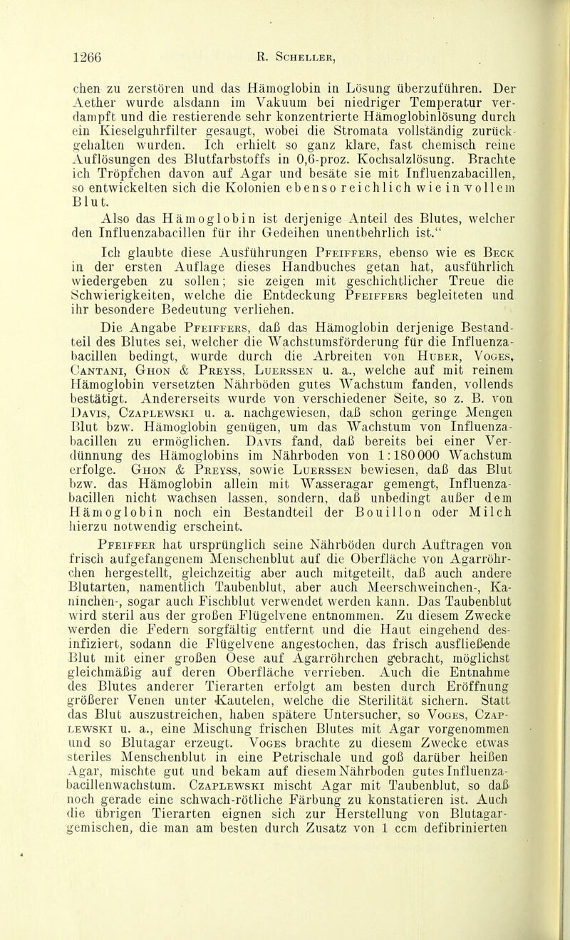 chen zu zerstören und das Hämoglobin in Lösung überzuführen. Der Aether wurde alsdann im Vakuum bei niedriger Temperatur ver- dampft und die restierende sehr konzentrierte Hämoglobinlösung durch ein Kieseiguhrfilter gesaugt, wobei die Stromata vollständig zurück- gehalten W'urden. Ich erhielt so ganz klare, fast chemisch reine Auflösungen des Blutfarbstoffs in 0,6-proz. Kochsalzlösung. Brachte ich Tröpfchen davon auf Agar und besäte sie mit Influenzabacillen, so entwickelten sich die Kolonien ebenso reichlich wie in vollem Blut. Also das Hämoglobin ist derjenige Anteil des Blutes, welcher den Influenzabacillen für ihr Gedeihen unentbehrlich ist. Ich glaubte diese Ausführungen Pfeiffers, ebenso wie es Beck in der ersten Auflage dieses Handbuches getan hat, ausführlich wiedergeben zu sollen; sie zeigen mit geschichtlicher Treue die Schwierigkeiten, welche die Entdeckung Pfeiffers begleiteten und ihr besondere Bedeutung verliehen. Die Angabe Pfeiffers, daß das Hämoglobin derjenige Bestand- teil des Blutes sei, welcher die Wachstumsförderung für die Influenza- bacillen bedingt, wurde durch die Arbreiten von Huber, Voges, Oantani, Ghon & Preyss, Luerssen u. a., welche auf mit reinem Hämoglobin versetzten Nährböden gutes Wachstum fanden, vollends bestätigt. Andererseits wurde von verschiedener Seite, so z. B. von Davis, Czaplewski u. a. nachgewiesen, daß schon geringe Mengen Blut Idzw. Hämoglobin genügen, um das Wachstum von Influenza- bacillen zu ermöglichen. Davis fand, daß bereits bei einer Ver- dünnung des Hämoglobins im Nährboden von 1:180000 Wachstum erfolge. Ghon & Preyss, sowie Luerssen bewiesen, daß das Blut bzw. das Hämoglobin allein mit Wasseragar gemengt, Influenza- bacillen nicht wachsen lassen, sondern, daß unbedingt außer dem Hämoglobin noch ein Bestandteil der Bouillon oder Milch liierzu notwendig erscheint. Pfeiffer hat ursprünglich seine Nährböden durch Auftragen von frisch aufgefangenem Menscheublut auf die Oberfläche von Agarröhr- chen hergestellt, gleichzeitig aber auch mitgeteilt, daß auch andere Blutarten, namentlich Taubenblut, aber auch Meerschweinchen-, Ka- ninchen-, sogar auch Fischblut verwendet werden kann. Das Taubenblut wird steril aus der großen Flügelvene entnommen. Zu diesem Zwecke werden die Federn sorgfältig entfernt und die Haut eingehend des- infiziert, sodann die Flügelvene angestochen, das frisch ausfließende Blut mit einer großen Oese auf Agarröhrchen g'ebracht, möglichst gleichmäßig auf deren Oberfläche verrieben. Auch die Entnahme des Blutes anderer Tierarten erfolgt am besten durch Eröffnung größerer Venen unter -Kautelen, welche die Sterilität sichern. Statt das Blut auszustreichen, haben spätere Untersucher, so Voges, Czap- lewski u. a., eine Mischung frischen Blutes mit Agar vorgenommen und so Blutagar erzeugt. Voges brachte zu diesem Zwecke etwas steriles Menschenblut in eine Petrischale und goß darüber heißen Agar, mischte gut und bekam auf diesem Nährboden gutes Influenza- bacillenwachstum. Czaplewski mischt Agar mit Taubenblut, so daß noch gerade eine schwach-rötliche Färbung zu konstatieren ist. Auch die übrigen Tierarten eignen sich zur Herstellung von Blutagar- gemischen, die man am besten durch Zusatz von 1 ccm defibrinierten