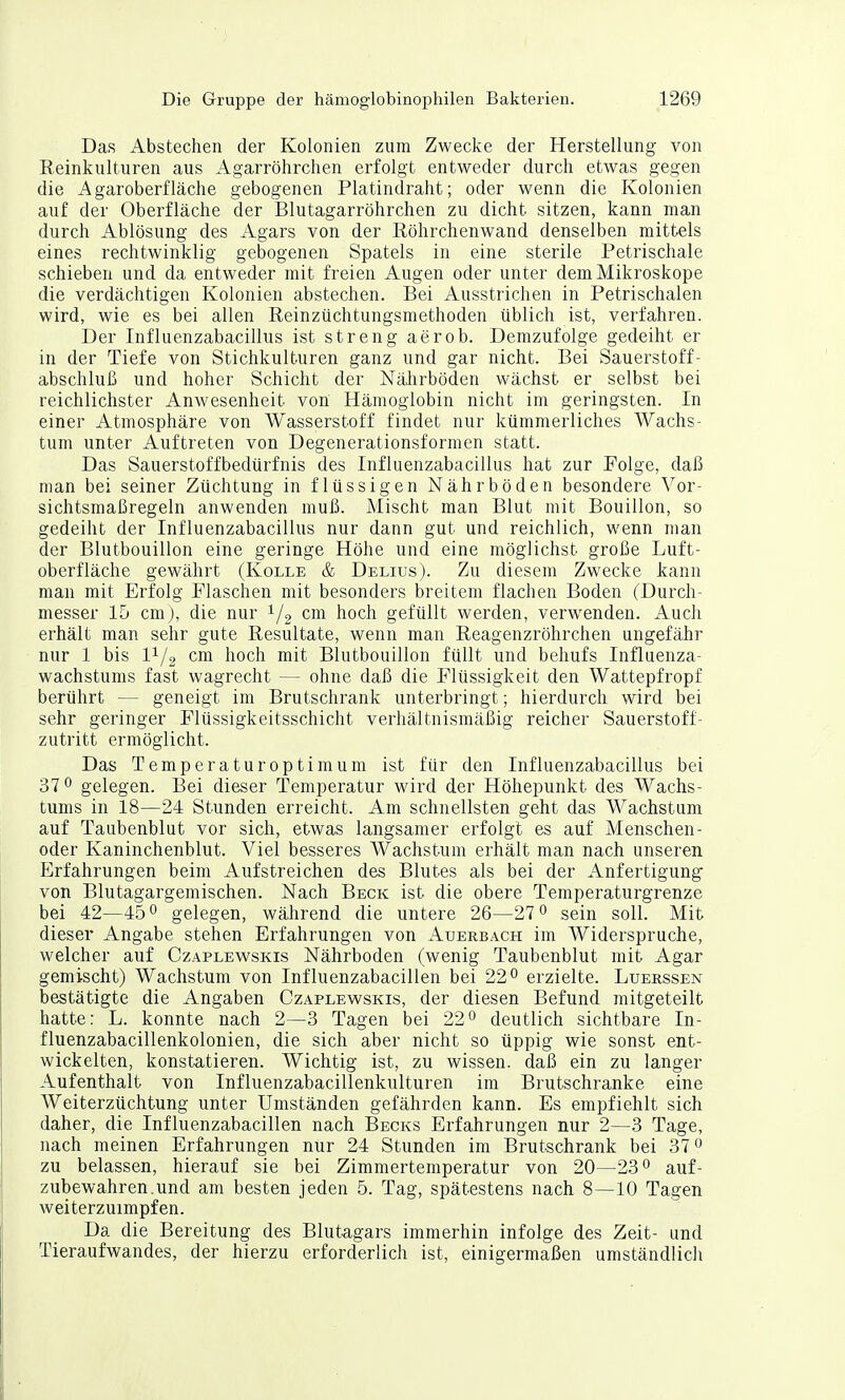 Das Abstechen der Kolonien zum Zwecke der Herstellung von Reinkulturen aus Agarröhrchen erfolgt entweder durch etwas gegen die Agaroberflache gebogenen Platindraht; oder wenn die Kolonien auf der Oberfläche der Blutagarröhrchen zu dicht sitzen, kann man durch Ablösung des Agars von der Röhrchenwand denselben mittels eines rechtwinklig gebogenen Spatels in eine sterile Petrischale schieben und da entweder mit freien Augen oder unter dem Mikroskope die verdächtigen Kolonien abstechen. Bei Ausstrichen in Petrischalen wird, wie es bei allen Reinzüchtungsmethoden üblich ist, verfahren. Der Influenzabacillus ist streng aerob. Demzufolge gedeiht er in der Tiefe von Stichkulturen ganz und gar nicht. Bei Sauerstoff- abschluß und hoher Schicht der NäJirböden wächst er selbst bei reichlichster Anwesenheit von Hämoglobin nicht im geringsten. In einer Atmosphäre von Wasserstoff findet nur kümmerliches Wachs- tum unter Auftreten von Degenerationsformen statt. Das Sauerstoffbedürfnis des Influenzabacillus hat zur Folge, daß man bei seiner Züchtung in flüssigen Nährböden besondere Vor- sichtsmaßregeln anwenden muß. Mischt man Blut mit Bouillon, so gedeiht der Influenzabacillus nur dann gut und reichlich, wenn man der Blutbouillon eine geringe Höhe und eine möglichst große Luft- oberfläche gewährt (Kolle & Delius). Zu diesem Zwecke kann man mit Erfolg Flaschen mit besonders breitem flachen Boden (Durch- messer 15 cm), die nur ^/g cm hoch gefüllt werden, verwenden. Auch erhält man sehr gute Resultate, wenn man Reagenzröhrchen ungefähr nur 1 bis V-/^ cm hoch mit Blutbouillon füllt und behufs Influenza- wachstums fast wagrecht — ohne daß die Flüssigkeit den Wattepfropf berührt — geneigt im Brutschrank unterbringt; hierdurch wird bei sehr geringer Flüssigkeitsschicht verhältnismäßig reicher Sauerstoff- zutritt ermöglicht. Das Temperatur Optimum ist für den Influenzabacillus bei 370 gelegen. Bei dieser Temperatur wird der Höhepunkt des Wachs- tums in 18—24 Stunden erreicht. Am schnellsten geht das Wachstum auf Taubenblut vor sich, etwas langsamer erfolgt es auf Menschen- oder Kaninchenblut. Viel besseres Wachstum erhält man nach unseren Erfahrungen beim Aufstreichen des Blutes als bei der Anfertigung von Blutagargemischen. Nach Beck ist die obere Temperaturgrenze bei 42—45*^ gelegen, wälirend die untere 26—27sein soll. Mit dieser Angabe stehen Erfahrungen von Auerbach im Widerspruche, welcher auf Czaplewskis Nährboden (wenig Taubenblut mit Agar gemischt) Wachstum von Influenzabacillen bei 22 ^ erzielte. Luekssen bestätigte die Angaben Czaplewskis, der diesen Befund mitgeteilt hatte: L. konnte nach 2—3 Tagen bei 22° deutlich sichtbare In- fluenzabacillenkolonien, die sich aber nicht so üppig wie sonst ent- wickelten, konstatieren. Wichtig ist, zu wissen, daß ein zu langer Aufenthalt von Influenzabacillenkulturen im Brutschranke eine Weiterzüchtung unter Umständen gefährden kann. Es empfiehlt sich daher, die Influenzabacillen nach Becks Erfahrungen nur 2—3 Tage, nach meinen Erfahrungen nur 24 Stunden im Brutschrank bei 37 0 zu belassen, hierauf sie bei Zimmertemperatur von 20—23° auf- zubewahren,und am besten jeden 5. Tag, spätestens nach 8—10 Tagen weiterzuimpfen. Da die Bereitung des Blutagars immerhin infolge des Zeit- und Tieraufwandes, der hierzu erforderlich ist, einigermaßen umständlich