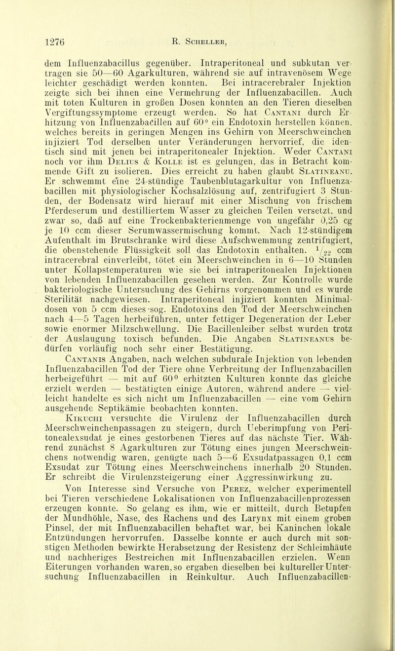 dem Influenzabacillus gegenüber. Intraperitoneal und subkutan ver- tragen sie 50—60 Agarkulturen, während sie auf intravenösem Wege leichter geschädigt werden konnten. Bei intracerebraler Injektion zeigte sich bei ihnen eine Vermehrung der Influenzabacillen. Auch mit toten Kulturen in großen Dosen konnten an den Tieren dieselben Vergiftungssymptome erzeugt werden. So hat Cantani durch Er- hitzung von Influenzabacillen auf 60° ein Endotoxin herstellen können, welches bereits in geringen Mengen ins Gehirn von Meerschweinchen injiziert Tod derselben unter Veränderungen hervorrief, die iden- tisch sind mit jenen bei intraperitonealer Injektion. Weder Cantani noch vor ihm Delius & Kolle ist es gelungen, das in Betracht kom- mende Gift zu isolieren. Dies erreicht zu haben glaubt Slatineanu. Er schwemmt eine 24-stündige Taubenblutagarkultur von Influenza- bacillen mit physiologischer Kochsalzlösung auf, zentrifugiert 3 Stun- den, der Bodensatz wird hierauf mit einer Mischung von frischem Pferdeserum und destilliertem Wasser zu gleichen Teilen versetzt, und zwar so, daß auf eine Trockenbakterienmenge von ungefähr 0,25 cg je 10 ccm dieser Serumwassermischung kommt. Nach 12-stündigem Aufenthalt im Brutschranke wird diese Aufschwemmung zentrifugiert, die oben stehende Flüssigkeit soll das Endotoxin enthalten, i/^o ccm intracerebral einverleibt, tötet ein Meerschweinchen in 6—10 Stunden unter Kollapstemperaturen wie sie bei intraperitonealen Injektionen von lebenden Influenzabacillen gesehen werden. Zur Kontrolle wurde bakteriologische Untersuchung des Gehirns vorgenommen und es wurde Sterilität nachgewiesen. Intraperitoneal injiziert konnten Minimal- dosen von 5 ccm dieses-sog. Endotoxins den Tod der Meerschweinchen nach 4—5 Tagen herbeiführen, unter fettiger Degeneration der Leber sowie enormer Milzschwellung. Die Bacillenleiber selbst wurden trotz der Auslaugung toxisch befunden. Die Angaben Slatineanus be- dürfen vorläufig noch sehr einer Bestätigung. Cantanis Angaben, nach welchen subdurale Injektion von lebenden Influenzabacillen Tod der Tiere ohne Verbreitung der Influenzabacillen herbeigeführt — mit auf 60*^ erhitzten Kulturen konnte das gleiche erzielt werden — bestätigten einige Autoren, während andere — viel- leicht handelte es sich nicht um Influenzabacillen — eine vom Gehirn ausgehende Septikämie beobachten konnten. KiKUCHi versuchte die Virulenz der Influenzabacillen durch Meerschweinchenpassagen zu steigern, durch Ueberimpfung von Peri- tonealexsudat je eines gestorbenen Tieres auf das nächste Tier. Wäh- rend zunächst 8 Agarkulturen zur Tötung eines jungen Meerschwein- chens notwendig waren, genügte nach 5—-6 Exsudatpassagen 0,1 ccm Exsudat zur Tötung eines Meerschweinchens innerhalb 20 Stunden. Er schreibt die Virulenzsteigerung einer Aggressinwirkung zu. Von Interesse sind Versuche von Perez, welcher experimentell bei Tieren verschiedene Lokalisationen von Influenzabacillenprozessen erzeugen konnte. So gelang es ihm, wie er mitteilt, durch Betupfen der Mundhöhle, Nase, des Hachens und des Larynx mit einem groben Pinsel, der mit Influenzabacillen behaftet war, bei Kaninchen lokale Entzündungen hervorrufen. Dasselbe konnte er auch durch mit son- stigen Methoden bewirkte Herabsetzung der Eesistenz der Schleimhäute und nachheriges Bestreichen mit Influenzabacillen erzielen. Wenn Eiterungen vorhanden waren, so ergaben dieselben bei kultureller Unter- suchung Influenzabacillen in Reinkultur. Auch Influenzabacillen-