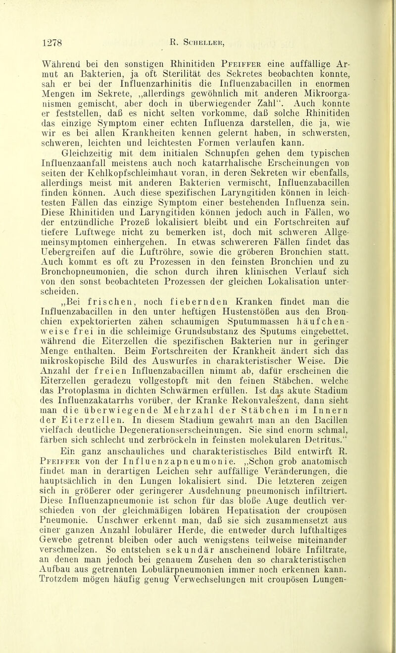 Während bei den sonstigen Rhinitiden Pfeiffer eine auffällige Ar- mut an Bakterien, ja oft Sterilität des Sekretes beobachten konnte, sah er bei der Influenzarhinitis die Influenzabacillen in enormen Mengen im Sekrete, allerdings gewöhnlich mit anderen Mikroorga- nismen gemischt, aber doch in überwiegender Zahl. Auch konnte er feststellen, daß es nicht selten vorkomme, daß solche Rhinitiden das einzige Symptom einer echten Influenza darstellen, die ja, wie wir es bei allen Krankheiten kennen gelernt haben, in schwersten, schweren, leichten und leichtesten Formen verlaufen kann. Gleichzeitig mit dem initialen Schnupfen gehen dem typischen Influenzaanfall meistens auch noch katarrhalische Erscheinungen von Seiten der Kehlkopfschleimhaut voran, in deren Sekreten wir ebenfalls, allerdings meist mit anderen Bakterien vermischt, Influenzabacillen finden können. Auch diese spezifischen Laryngitiden können in leich- testen Fällen das einzige Symptom einer bestehenden Influenza sein. Diese Rhinitiden und Laryngitiden können jedoch auch in Fällen, wo der entzündliche Prozeß lokalisiert bleibt und ein Fortschreiten auf tiefere Luftwege nicht zu bemerken ist, doch mit schweren Allge- meinsymptomen einhergehen. In etwas schwereren Fällen findet das Uebergreifen auf die Luftröhre, sowie die gröberen Bronchien statt. Auch kommt es oft zu Prozessen in den feinsten Bronchien und zu Bronchopneumonien, die schon durch ihren klinischen Verlauf sich von den sonst beobachteten Prozessen der gleichen Lokalisation unter- scheiden. „Bei frischen, noch fiebernden Kranken findet man die Influenzabacillen in den unter heftigen Hustenstößen aus den Bron- chien expektorierten zähen schaumigen Sputummassen häufchen- weise frei in die schleimige Grundsubstanz des Sputums eingebettet, während die Eiterzellen die spezifischen Bakterien nur in geringer Menge enthalten. Beim Fortschreiten der Krankheit ändert sich das mikroskopische Bild des Auswurfes in charakteristischer Weise. Die Anzahl der freien Influenzabacillen nimmt ab, dafür erscheinen die Eiterzellen geradezu vollgestopft mit den feinen Stäbchen, welche das Protoplasma in dichten Schwärmen erfüllen. Ist da^s akute Stadium des Influenzakatarrhs vorüber, der Kranke Rekonvaleszent, dann sieht man die überwiegende Mehrzahl der Stäbchen im Innern der Eiterzellen. In diesem Stadium gewahrt man an den Bacillen vielfach deutliche Degenerationserscheinungen. Sie sind enorm schmal, färben sich schlecht und zerbröckeln in feinsten molekularen Detritus. Ein ganz anschauliches und charakteristisches Bild entwirft R. Pfeiffer von der Influenzapneumonie. ,,Schon grob anatomisch findet man in derartigen Leichen sehr auffällige Veränderungen, die hauptsächlich in den Lungen lokalisiert sind. Die letzteren zeigen sich in größerer oder geringerer Ausdehnung pneumonisch infiltriert. Diese Influenzapneumonie ist schon für das bloße Auge deutlich ver- schieden von der gleichmäßigen lobären Hepatisation der croupösen Pneumonie. Unschwer erkennt man, daß sie sich zusammensetzt aus einer ganzen Anzahl lobulärer Herde, die entweder durch lufthaltiges Gewebe getrennt bleiben oder auch wenigstens teilweise miteinander verschmelzen. So entstehen sekundär anscheinend lobäre Infiltrate, an denen man jedoch bei genauem Zusehen den so charakteristischen Aufbau aus getrennten Lobulärpneumonien immer noch erkennen kann. Trotzdem mögen häufig genug Verwechselungen mit croupösen Lungen-