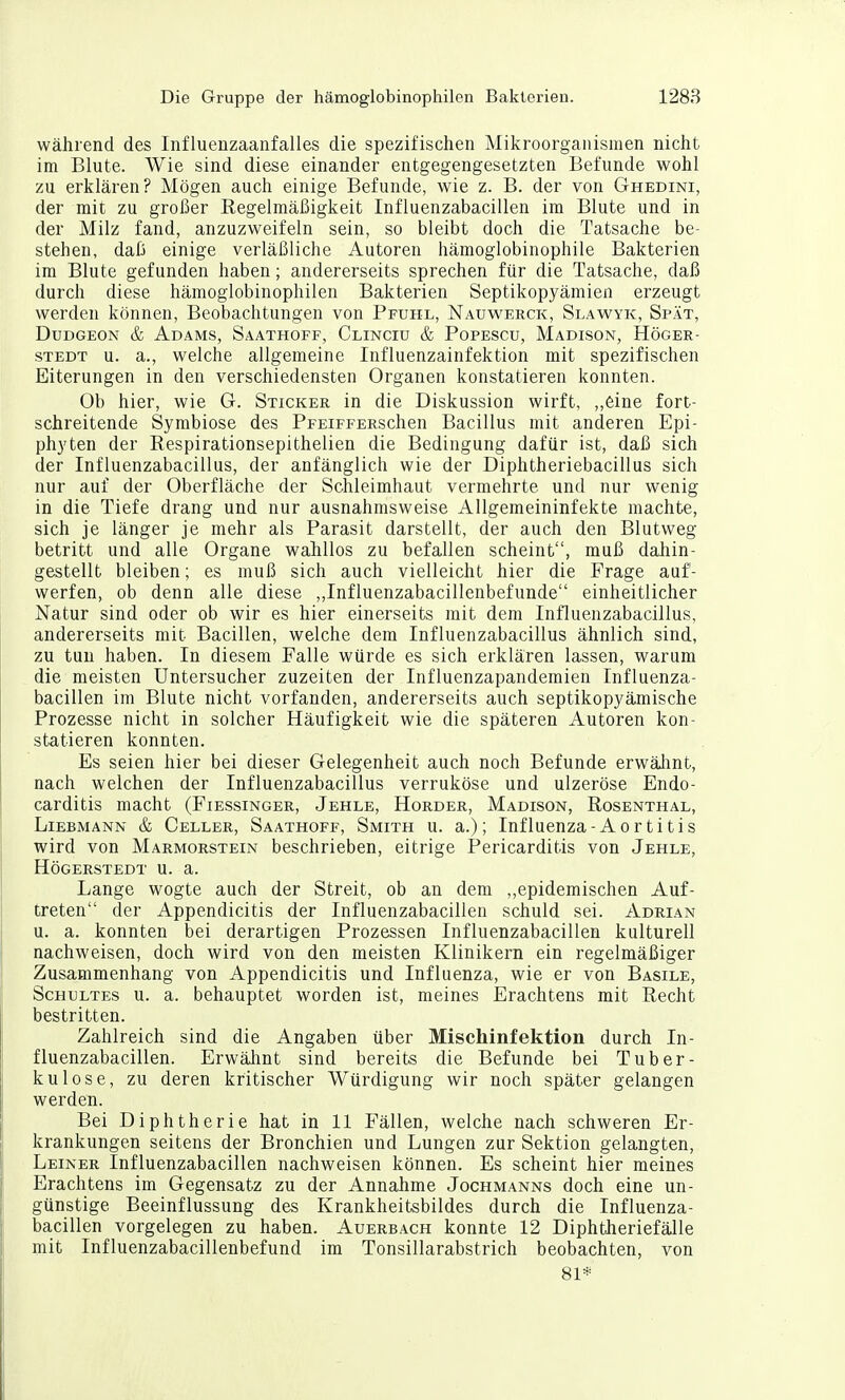 während des Influenzaanfalles die spezifischen Mikroorganismen nicht im Blute. Wie sind diese einander entgegengesetzten Befunde wohl zu erklären? Mögen auch einige Befunde, wie z. B. der von Ghedini, der mit zu großer Eegelmäßigkeit Influenzabacillen im Blute und in der Milz fand, anzuzweifeln sein, so bleibt doch die Tatsache be- stehen, daß einige verläßliche Autoren hämoglobinophile Bakterien im Blute gefunden haben; andererseits sprechen für die Tatsache, daß durch diese hämoglobinophilen Bakterien Septikopyämien erzeugt werden können, Beobachtungen von Pfuhl, Nauwerck, Slawyk, Spät, DuDGEON & Adams, Saathoff, Clinciu & Popescu, Madison, Höger- STEDT u. a., welche allgemeine Influenzainfektion mit spezifischen Eiterungen in den verschiedensten Organen konstatieren konnten. Ob hier, wie G. Sticker in die Diskussion wirft, „eine fort- schreitende Symbiose des PFEiFFERschen Bacillus mit anderen Epi- phyten der Respirationsepithelien die Bedingung dafür ist, daß sich der Influenzabacillus, der anfänglich wie der Diphtheriebacillus sich nur auf der Oberfläche der Schleimhaut vermehrte und nur wenig in die Tiefe drang und nur ausnahmsweise Allgemeininfekte machte, sich je länger je mehr als Parasit darstellt, der auch den Blutweg betritt und alle Organe wahllos zu befallen scheint, muß dahin- gestellt bleiben; es muß sich auch vielleicht hier die Frage auf- werfen, ob denn alle diese ,,Influenzabacillenbefunde einheitlicher Natur sind oder ob wir es hier einerseits mit dem Influenzabacillus, andererseits mit Bacillen, welche dem Influenzabacillus ähnlich sind, zu tun haben. In diesem Falle würde es sich erklären lassen, warum die meisten Untersucher zuzeiten der Influenzapandemien Influenza- bacillen im Blute nicht vorfanden, andererseits auch septikopyämische Prozesse nicht in solcher Häufigkeit wie die späteren Autoren kon- statieren konnten. Es seien hier bei dieser Gelegenheit auch noch Befunde erwälmt, nach welchen der Influenzabacillus verruköse und ulzeröse Endo- carditis macht (Fiessinger, Jehle, Horder, Madison, Rosenthal, Liebmann & Celler, Saathoff, Smith u. a.); Influenza-Aortitis wird von Marmorstein beschrieben, eitrige Pericarditis von Jehle, Högerstedt u. a. Lange wogte auch der Streit, ob an dem ,,epidemischen Auf- treten der Appendicitis der Influenzabacillen schuld sei. Adrian u. a. konnten bei derartigen Prozessen Influenzabacillen kulturell nachweisen, doch wird von den meisten Klinikern ein regelmäßiger Zusammenhang von Appendicitis und Influenza, wie er von Basile, ScHULTEs u. a. behauptet worden ist, meines Erachtens mit Recht bestritten. Zahlreich sind die Angaben über Mischinfektion durch In- fluenzabacillen. Erwälmt sind bereits die Befunde bei Tuber- kulose, zu deren kritischer Würdigung wir noch später gelangen werden. Bei Diphtherie hat in 11 Fällen, welche nach schweren Er- krankungen seitens der Bronchien und Lungen zur Sektion gelangten. Leiner Influenzabacillen nachweisen können. Es scheint hier meines Erachtens im Gegensatz zu der Annahme Jochmanns doch eine un- günstige Beeinflussung des Krankheitsbildes durch die Influenza- bacillen vorgelegen zu haben. Auerbach konnte 12 Diphtheriefälle mit Influenzabacillenbefund im Tonsillarabstrich beobachten, von 81*