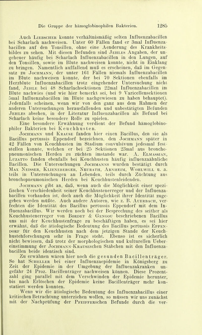 Auch LiEBSCHEK konntc verhältnismäßig selten Influenzabacillen bei Scharlach nachweisen. Unter 60 Fällen fand er 3mal Influenza- bacillen auf den Tonsillen, ohne eine Aenderung des Krankheits- bildes zu sehen. Mit diesen Befunden sind Jehles Angaben, der un- geheuer häufig bei Scharlach Influenzabacillen in den Lungen, auf den Tonsillen, sowie im Blute nachweisen konnte, nicht in Einklang zu bringen. Namentlich auffallend muß es erscheinen, daß im Gegen- satz zu Jochmann, der unter 161 Fällen niemals Influenzabacillen im Blute nachweisen konnte, der bei 70 Sektionen ebenfalls im Herzblute Influenzabacillen trotz eingehender Untersuchung nicht fand, Jehle bei 48 Scharlachsektionen 22mal Influenzabacillen im Blute nachwies (und wie hier bemerkt sei, bei 9 Varicellensektionen 5mal Influenzabacillen im Blute nachgewiesen zu haben behauptet). Jedenfalls scheinen, wenn wir von den ganz aus dem Rahmen der anderen Untersuchungen herausfallenden und unbestätigten Befunden Jehles absehen, in der Literatur Influenzabacillen als Befund bei Scharlach keine besondere Rolle zu spielen. Eine besondere Erwähnung verdient der Befund hämoglobino- philer Bakterien bei Keuchhusten. Jochmann und Krause fanden hier einen Bacillus, den sie als Bacillus pertussis Eppendorf bezeichnen, den Jochmann später in 42 Fällen von Keuchhusten im Stadium convulsivum jedesmal fest- stellen konnte, welchen er bei 25 Sektionen 23mal aus broncho- pneumonischen Herden zu züchten imstande war. A. Elmassian, LüZATTo fanden ebenfalls bei Keuchhusten häufig influenzaähnliche Bacillen. Die Untersuchungen Jochmanns wurden bestätigt durch Max Neissee, Klieneberger, Neurath, Arnheim, Wohlwill u. a. teils in Untersuchungen an Lebenden, teils durch Züchtung aus bronchopneumonischen Herden bei Keuchhustenleidenden. Jochmann gibt an, daß, wenn auch die Möglichkeit einer spezi- fischen Verschiedenheit seiner Keuchhustenerreger und der Influenza- bacillen vorhanden ist, doch auch die Möglichkeit ihrer Identität zuge- geben werden müßte. Auch andere Autoren, wie z. B. Auerbach, ver- fechten die Identität des Bacillus pertussis Eppendorf mit dem In- fluenzabacillus. Wir werden noch bei der Besprechung des seither als Keuchhustenerreger von Bürdet & Gengou beschriebenen Bacillus uns mit der Keuchhustenfrage zu beschäftigen haben, es sei hier erwälmt, daß die ätiologische Bedeutung des Bacillus pertussis Eppen- dorf für den Keuchhusten nach dem jetzigen Stande der Keuch- hustehforschungen sehr in Frage steht. Ebenso ist es sicherlich nicht bewiesen, daß trotz der morphologischen und kulturellen Ueber- einstimmung der JocHMANN-KRAUSESchen Stäbchen mit den Influenza- bacillen beide identisch sind. Zu erwähnen wären hier noch die gesunden Bacillenträger. So hat Scheller bei einer Influenzaepidemie in Königsberg zu Zeit der Epidemie in der Umgebung der Influenzakranken un- gefähr 24 Proz. Bacillenträger nachweisen können. Diese Prozent- zahl ging parallel mit dem Verschwinden der Epidemie herunter, bis nach Erlöschen der Epidemie keine Bacillenträger mehr kon- statiert werden konnten. Wenn wir die ätiologische Bedeutung des Influenzabacillus einer kritischen Betrachtung unterziehen wollen, so müssen wir uns zunächst mit der Nachprüfung der PpEiFFERSchen Befunde durch die ver-