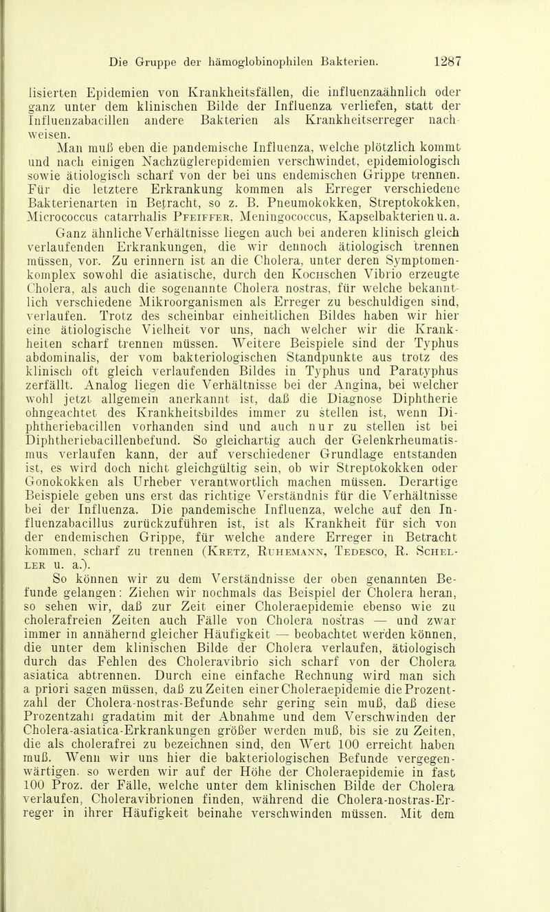 lisierten Epidemien von Krankheitsfällen, die influenzaähnlich oder ganz unter dem klinischen Bilde der Influenza verliefen, statt der Influenzabacillen andere Bakterien als Krankheitserreger nach- weisen. Man muß eben die pandemische Influenza, welche plötzlich kommt und nach einigen Nachzüglerepidemien verschwindet, epidemiologisch sowie ätiologisch scharf von der bei uns endemischen Grippe trennen. Für die letztere Erkrankung kommen als Erreger verschiedene Bakterienarten in Betracht, so z. B. Pneumokokken, Streptokokken, Micrococcus catarrhalis Pfeiffek, Meningococcus, Kapselbakterien u. a. Ganz ähnliche Verhältnisse liegen auch bei anderen klinisch gleich verlaufenden Erkrankungen, die wir dennoch ätiologisch trennen müssen, vor. Zu erinnern ist an die Cholera, unter deren Symptomen- komplex sowohl die asiatische, durch den KocHschen Vibrio erzeugte Cholera, als auch die sogenannte Cholera nostras, für welche bekannt- lich verschiedene Mikroorganismen als Erreger zu beschuldigen sind, verlaufen. Trotz des scheinbar einheitlichen Bildes haben wir hier eine ätiologische Vielheit vor uns, nach welcher wir die Krank- heiten scharf trennen müssen. Weitere Beispiele sind der Typhus abdominalis, der vom bakteriologischen Standpunkte aus trotz des klinisch oft gleich verlaufenden Bildes in Typhus und Paratyphus zerfällt. Analog liegen die Verhältnisse bei der Angina, bei welcher wohl jetzt allgemein anerkannt ist, daß die Diagnose Diphtherie ohngeachtet des Krankheitsbildes immer zu stellen ist, wenn Di- phtheriebacillen vorhanden sind und auch nur zu stellen ist bei Diphtheriebacillenbefund. So gleichartig auch der Gelenkrheumatis- mus verlaufen kann, der auf verschiedener Grundlage entstanden ist, es wird doch nicht gleichgültig sein, ob wir Streptokokken oder Gonokokken als Urheber verantwortlich machen müssen. Derartige Beispiele geben uns erst das richtige Verständnis für die Verhältnisse bei der Influenza. Die pandemische Influenza, welche auf den In- fluenzabacillus zurückzuführen ist, ist als Krankheit für sich von der endemischen Grippe, für welche andere Erreger in Betracht kommen, scharf zu trennen (Kretz, Ruhemann, Tedesco, R. Schel- ler u. a.). So können wir zu dem Verständnisse der oben genannten Be- funde gelangen: Ziehen wir nochmals das Beispiel der Cholera heran, so sehen wir, daß zur Zeit einer Choleraepidemie ebenso wie zu cholerafreien Zeiten auch Fälle von Cholera nostras — und zwar immer in annähernd gleicher Häufigkeit — beobachtet werden können, die unter dem klinischen Bilde der Cholera verlaufen, ätiologisch durch das Fehlen des Choleravibrio sich scharf von der Cholera asiatica abtrennen. Durch eine einfache Rechnung wird man sich a priori sagen müssen, daß zu Zeiten einer Choleraepidemie die Prozent- zahl der Cholera-nostras-Befunde sehr gering sein muß, daß diese Prozentzahl gradatim mit der Abnahme und dem Verschwinden der Cholera-asiatica-Erkrankungen größer werden muß, bis sie zu Zeiten, die als cholerafrei zu bezeichnen sind, den Wert 100 erreicht haben muß. Wenn wir uns hier die bakteriologischen Befunde vergegen- wärtigen, so werden wir auf der Höhe der Choleraepidemie in fast 100 Proz. der Fälle, welche unter dem klinischen Bilde der Cholera verlaufen, Choleravibrionen finden, während die Cholera-nostras-Er- reger in ihrer Häufigkeit beinahe verschwinden müssen. Mit dem