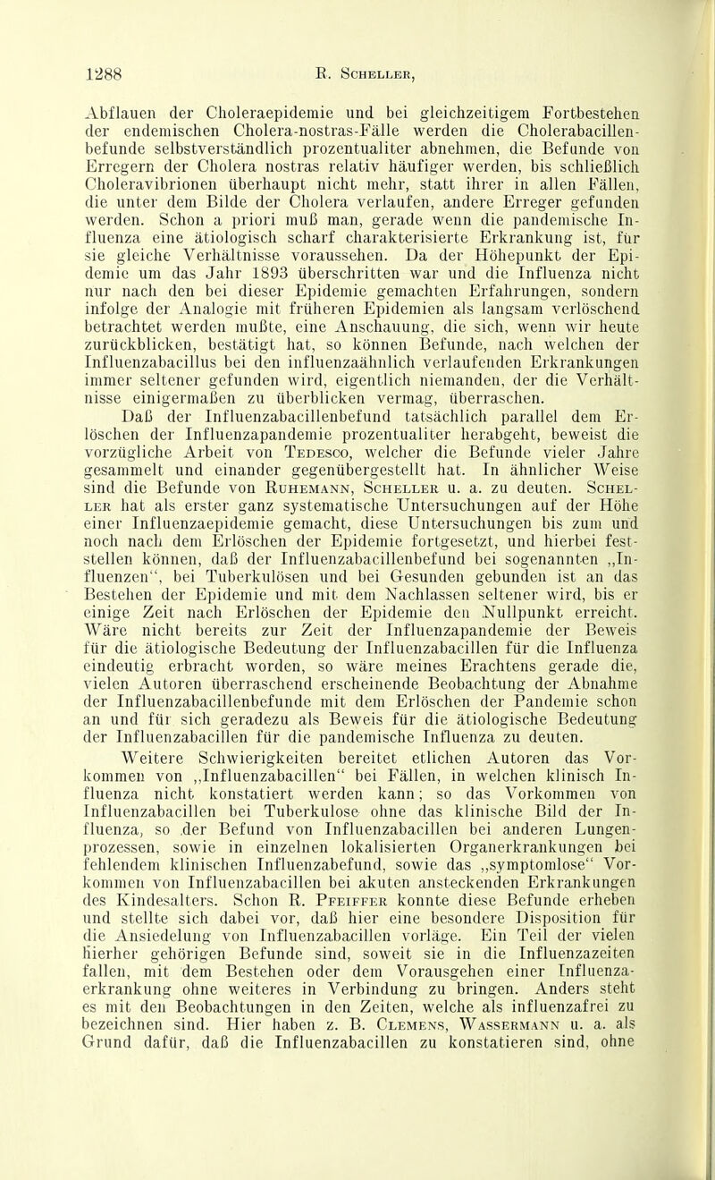 Abflauen der Choleraepidemie und bei gleichzeitigem Fortbestehen der endemischen Cholera-nostras-Fälle werden die Cholerabacillen- befunde selbstverständlich prozentualiter abnehmen, die Befunde von Erregern der Cholera nostras relativ häufiger werden, bis schließlich Choleravibrionen überhaupt nicht mehr, statt ihrer in allen Fällen, die unter dem Bilde der Cholera verlaufen, andere Erreger gefunden werden. Schon a priori muß man, gerade wenn die pandemische In- fluenza eine ätiologisch scharf charakterisierte Erkrankung ist, für sie gleiche Verhältnisse voraussehen. Da der Höhepunkt der Epi- demie um das Jahr 1893 überschritten war und die Influenza nicht nur nach den bei dieser Epidemie gemachten Erfahrungen, sondern infolge der Analogie mit früheren Epidemien als langsam verlöschend betrachtet werden mußte, eine Anschauung, die sich, wenn wir heute zurückblicken, bestätigt hat, so können Befunde, nach welchen der Influenzabacillus bei den influenzaähnlich verlaufenden Erkrankungen immer seltener gefunden wird, eigentlich niemanden, der die Verhält- nisse einigermaßen zu überblicken vermag, überraschen. Daß der Influenzabacillenbefund tatsächlich parallel dem Er- löschen der Influenzapandemie prozentualiter herabgeht, beweist die vorzügliche Arbeit von Tedesoo, welcher die Befunde vieler Jahre gesammelt und einander gegenübergestellt hat. In ähnlicher Weise sind die Befunde von Ruhemann, Scheller u. a. zu deuten. Schel- ler hat als erster ganz systematische Untersuchungen auf der Höhe einer Influenzaepidemie gemacht, diese Untersuchungen bis zum und noch nach dem Erlöschen der Epidemie fortgesetzt, und hierbei fest- stellen können, daß der Influenzabacillenbefund bei sogenannten „In- fluenzen, bei Tuberkulösen und bei Gesunden gebunden ist an das Bestehen der Epidemie und mit dem Nachlassen seltener wird, bis er einige Zeit nach Erlöschen der Epidemie den Nullpunkt erreicht. Wäre nicht bereits zur Zeit der Influenzapandemie der Beweis für die ätiologische Bedeutung der Influenzabacillen für die Influenza eindeutig erbracht worden, so wäre meines Erachtens gerade die, vielen Autoren überraschend erscheinende Beobachtung der Abnahme der Influenzabacillenbefunde mit dem Erlöschen der Pandemie schon an und für sich geradezu als Beweis für die ätiologische Bedeutung der Influenzabacillen für die pandemische Influenza zu deuten. Weitere Schwierigkeiten bereitet etlichen Autoren das Vor- kommen von ,,Influenzabacillen bei Fällen, in welchen klinisch In- fluenza nicht konstatiert werden kann; so das Vorkommen von Influenzabacillen bei Tuberkulose ohne das klinische Bild der In- fluenza, so ,der Befund von Influenzabacillen bei anderen Lungen- prozessen, sowie in einzelnen lokalisierten Organerkrankungen bei fehlendem klinischen Influenzabefund, sowie das ,,symptomlose Vor- kommen von Influenzabacillen bei akuten ansteckenden Erkrankungen des Kindesalters. Schon E,. Pfeiffer konnte diese Befunde erheben und stellte sich dabei vor, daß hier eine besondere Disposition für die Ansiedelung von Influenzabacillen vorläge. Ein Teil der vielen hierher gehörigen Befunde sind, soweit sie in die Influenzazeiten fallen, mit dem Bestehen oder dem Vorausgehen einer Influenza- erkrankung ohne weiteres in Verbindung zu bringen. Anders steht es mit den Beobachtungen in den Zeiten, welche als influenzafrei zu bezeichnen sind. Hier haben z. B. Clemens, Wassermann u. a. als Grund dafür, daß die Influenzabacillen zu konstatieren sind, ohne