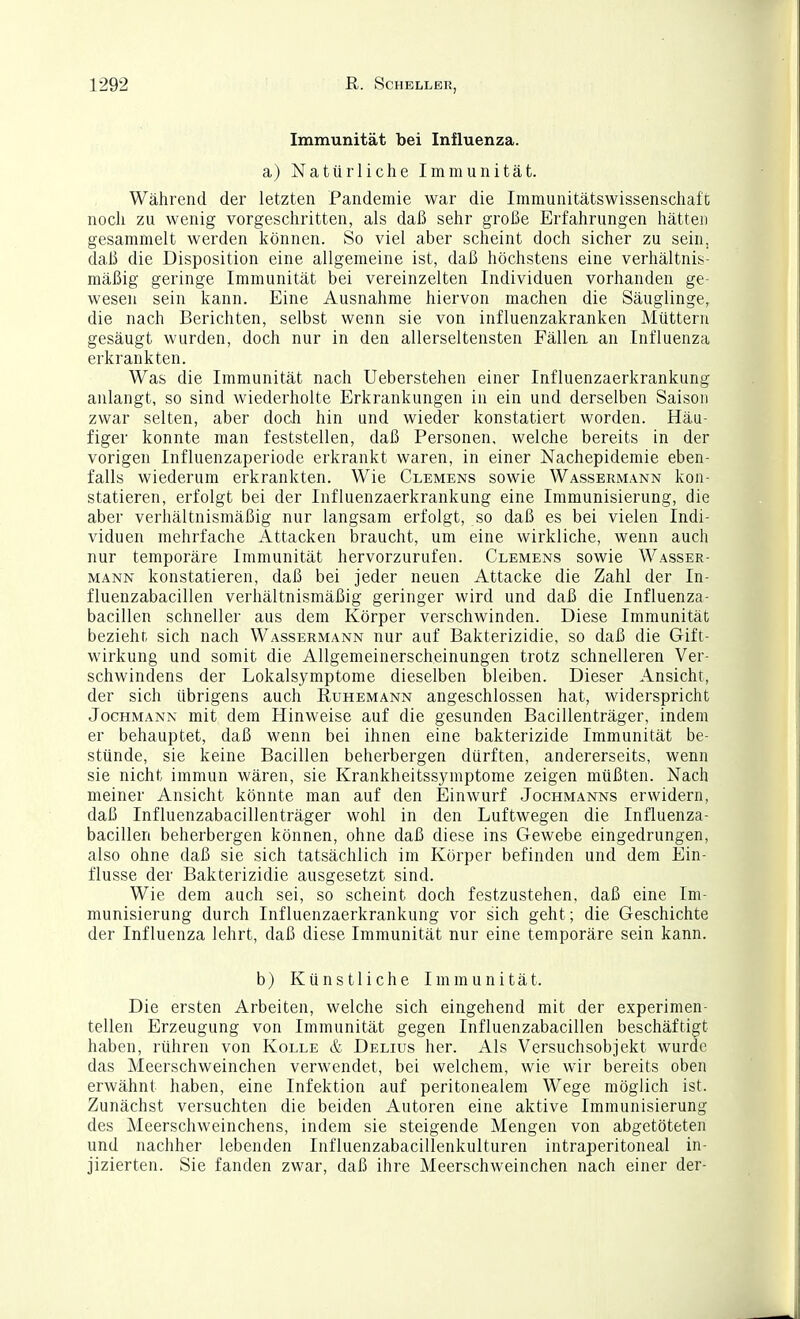 Immunität bei Influenza. a) Natürliche Immunität. Während der letzten Pandemie war die Immunitätswissenschaft noch zu wenig vorgeschritten, als daß sehr große Erfahrungen hätten gesammelt werden können. So viel aber scheint doch sicher zu sein, daß die Disposition eine allgemeine ist, daß höchstens eine verhältnis- mäßig geringe Immunität bei vereinzelten Individuen vorhanden ge- wesen sein kann. Eine Ausnahme hiervon machen die Säuglinge, die nach Berichten, selbst wenn sie von influenzakranken Müttern gesäugt wurden, doch nur in den allerseltensten Fällen an Influenza erkrankten. Was die Immunität nach Ueberstehen einer Influenzaerkrankung anlangt, so sind wiederholte Erkrankungen in ein und derselben Saison zwar selten, aber docli hin und wieder konstatiert worden. Häu- figer konnte man feststellen, daß Personen, welche bereits in der vorigen Influenzaperiode erkrankt waren, in einer Nachepidemie eben- falls wiederum erkrankten. Wie Clemens sowie Wassermann kon- statieren, erfolgt bei der Influenzaerkrankung eine Immunisierung, die aber verhältnismäßig nur langsam erfolgt, so daß es bei vielen Indi- viduen mehrfache Attacken braucht, um eine wirkliche, wenn auch nur temporäre Immunität hervorzurufen. Clemens sowie Wasser- mann konstatieren, daß bei jeder neuen Attacke die Zahl der In- fluenzabacillen verhältnismäßig geringer wird und daß die Influenza- bacillen schneller aus dem Körper verschwinden. Diese Immunität bezieht sich nach Wassermann nur auf Bakterizidie, so daß die Gift- wirkung und somit die Allgemeinerscheinungen trotz schnelleren Ver- schwindens der Lokalsymptome dieselben bleiben. Dieser Ansicht, der sich übrigens auch Ruhemann angeschlossen hat, widerspricht Jochmann mit dem Hinweise auf die gesunden Bacillenträger, indem er behauptet, daß wenn bei ihnen eine bakterizide Immunität be- stünde, sie keine Bacillen beherbergen dürften, andererseits, wenn sie nicht immun wären, sie Krankheitssymptome zeigen müßten. Nach meiner Ansicht könnte man auf den Einwurf Jochmanns erwidern, daß Influenzabacillenträger wohl in den Luftwegen die Influenza- bacillen beherbergen können, ohne daß diese ins Gewebe eingedrungen, also ohne daß sie sich tatsächlich im Körper befinden und dem Ein- flüsse der Bakterizidie ausgesetzt sind. Wie dem auch sei, so scheint doch festzustehen, daß eine Im- munisierung durch Influenzaerkrankung vor sich geht; die Geschichte der Influenza lehrt, daß diese Immunität nur eine temporäre sein kann. b) Künstliche Immunität. Die ersten Arbeiten, welche sich eingehend mit der experimen- tellen Erzeugung von Immunität gegen Influenzabacillen beschäftigt haben, rühren von Kolle & Delius her. Als Versuchsobjekt wurde das Meerschweinchen verwendet, bei welchem, wie wir bereits oben erwähnt haben, eine Infektion auf peritonealem Wege möglich ist. Zunächst versuchten die beiden Autoren eine aktive Immunisierung des Meerschweinchens, indem sie steigende Mengen von abgetöteten und nachher lebenden Influenzabacillenkulturen intraperitoneal in- jizierten. Sie fanden zwar, daß ihre Meerschweinchen nach einer der-