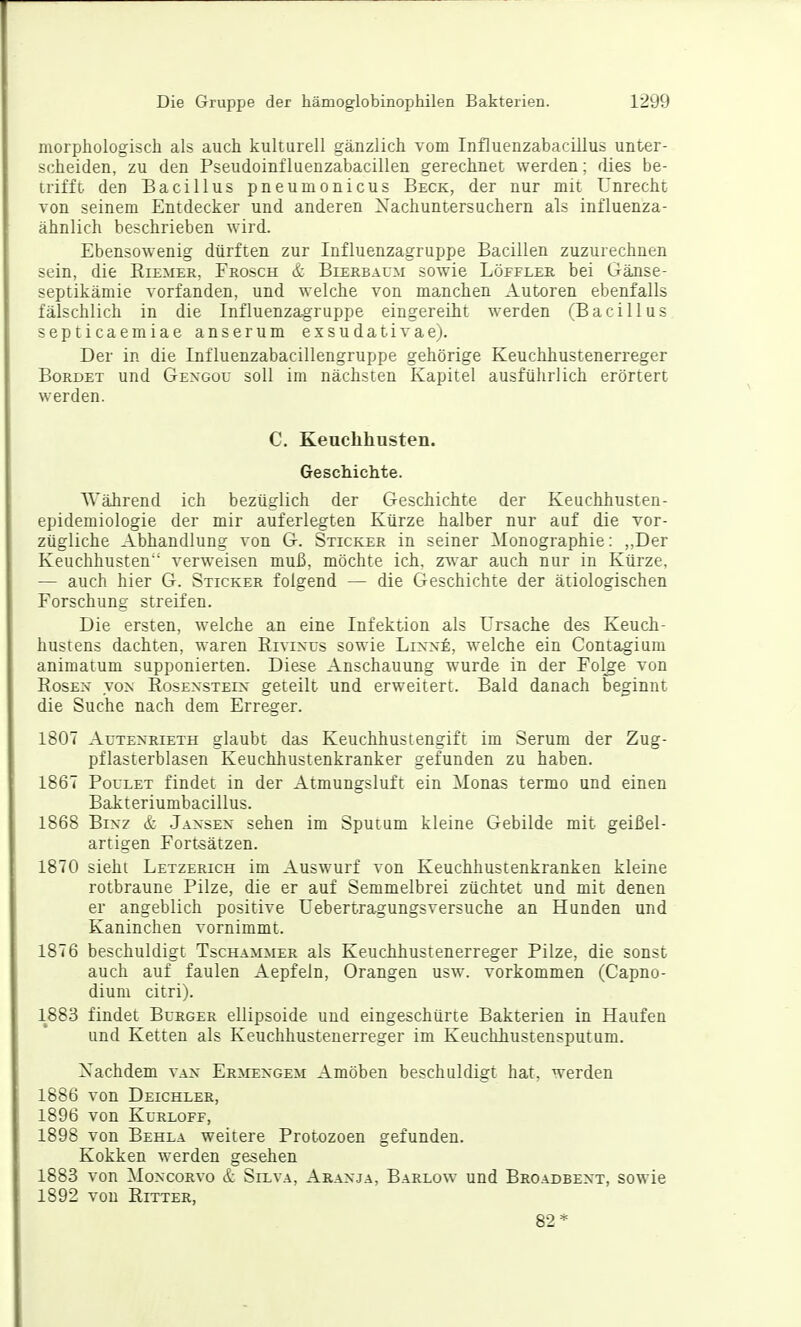 morphologisch als auch kulturell gänzlich vom Influenzabacillus unter- scheiden, zu den Pseudoinfluenzabacillen gerechnet werden; dies be- trifft den Bacillus pneumonicus Beck, der nur mit Unrecht von seinem Entdecker und anderen Xachuntersuchern als influenza- ähnlich beschrieben wird. Ebensowenig dürften zur Influenzagruppe Bacillen zuzurechnen sein, die Riemer, Frosch & Bierbaum sowie Löffler bei Gänse- septikämie vorfanden, und welche von manchen Autoren ebenfalls fälschlich in die Influenzagruppe eingereiht werden (Bacillus septicaemiae anserum exsudativae). Der in die Influenzabacillengruppe gehörige Keuchhustenerreger BoRDET und Gexgou soll im nächsten Kapitel ausführlich erörtert werden. C. Keuchhusten. Geschichte. Während ich bezüglich der Geschichte der Keuchhusten- epidemiologie der mir auferlegten Kürze halber nur auf die vor- zügliche Abhandlung von G. Sticker in seiner Monographie: ,,Der Keuchhusten verweisen muß, möchte ich, zwar auch nur in Kürze, — auch hier G. Sticker folgend — die Geschichte der ätiologischen Forschung streifen. Die ersten, welche an eine Infektion als Ursache des Keuch- hustens dachten, waren Rivixus sowie Linne, welche ein Contagium animatum supponierten. Diese Anschauung wurde in der Fol^ge von Rosen von Rosenstein geteilt und erweitert. Bald danach beginnt die Suche nach dem Erreger. 1807 Autenrieth glaubt das Keuchhustengift im Serum der Zug- pflasterblasen Keuchhustenkranker gefunden zu haben. 1867 Foulet findet in der Atmungsluft ein Monas termo und einen Bakteriumbacillus. 1868 Binz & Jansen sehen im Sputum kleine Gebilde mit geißel- artigen Fort-Sätzen. 1870 sieht Letzerich im Auswurf von Keuchhustenkranken kleine rotbraune Pilze, die er auf Semmelbrei züchtet und mit denen er angeblich positive Uebertragungsversuche an Hunden und Kaninchen vornimmt. 1876 beschuldigt Tschammer als Keuchhustenerreger Pilze, die sonst auch auf faulen Aepfeln, Orangen usw. vorkommen (Capno- diuni citri). 1883 findet Burger ellipsoide und eingeschürte Bakterien in Haufen und Ketten als Keuchhustenerreger im Keuchhustensputum. Xachdem van Ermengem Amöben beschuldigt hat, werden 1886 von Deichler, 1896 von Kurloff, 1898 von Behla weitere Protozoen gefunden. Kokken werden gesehen 1883 von MoNCORvo & Silva, Aranja, Barlow und Broadbent, sowie 1892 von Ritter, 82*