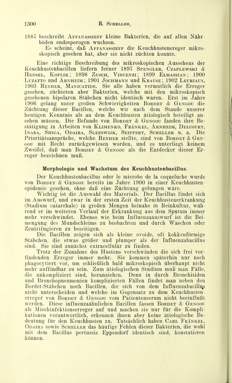 1887 beschreibt Affanassieff kleine Bakterien, die auf allen Nähr- böden endosporogen wuchsen. Es scheint, daß Affanassieff die Keuchhustenereger mikro- skopisch gesehen hat, aber sie nicht züchten konnte. Eine richtige Beschreibung des mikroskopischen Aussehens der Keuchhustenbacillen liefern ferner 1897 Spengler, Czaplewski & Hensel, Koplik ; 1898 Züsch, Vincenzi ; 1899 Elmassian ; 1900 LuzATTO und Arnheim ; 1901 Jochmann und Krause ; 1902 Leuriaux, 1903 Reyher, Manicatide. Sie alle haben vermutlich die Erreger gesehen, züchteten aber Bakterien, welche mit den mikroskopisch gesehenen bipolaren Stäbchen nicht identisch waren. Erst im Jahre 1906 gelang unter großen Schwierigkeiten Borbet & Gengou die Züchtung dieser Bacillen, welche wir nach dem Stande unserer heutigen Kenntnis als an dem Keuchhusten ätiologisch beteiligt an- sehen müssen. Die Befunde von Borbet & Gengou fanden ihre Be- stätigung in Arbeiten von Klimenko, Frankel, Arnheim, Delcoürt, Inaba, Shiga, Odaira, Sleeswijk, Seiffert, Scheller u. a. Die Prioritätsansprüche, welche Eeyher stellte, sind von Bordet & Gen- gou mit Recht zurückgewiesen worden, und es unterliegt keinem Zweifel, daß man Bordet & Gengou als die Entdecker dieser Er- reger bezeichnen muß. Morphologie und Wachstum des Keuchhustenbacillus. Der Keuchhustenbacillus oder le microbe de la coqueluche wurde von Bordet & Gengou bereits im Jahre 1900 in einer Keuchhusten- epidemie gesehen, ohne daß eine Züchtung gelungen wäre. Wichtig ist die Auswahl des Materials. Der Bacillus findet sich im Auswurf, und zwar in der ersten Zeit der Keuchhustenerkrankung (Stadium catarrhale) in großen Mengen beinahe in Reinkultur, wäh- rend er im weiteren Verlauf der Erkrankung aus dem Sputum immer mehr verschwindet. Ebenso wie beim Influenzaauswurf ist die Bei- mengung des Mundschleims zu beobachten und durch Waschen oder Zentrifugieren zu beseitigen. Die Bacillen zeigen sich als kleine ovoide, oft kokkenförmige Stäbchen, die etwas größer und plumper als der Influenzabacillus sind. Sie sind zunächst extracellulär zu finden. Trotz der Zunahme des Hustens verschwinden die sich frei vor- findenden Erreger immer mehr. Sie kommen späterhin nur noch phagocytiert vor, um schließlich bald mikroskopisch überhaupt nicht mehr auffindbar zu sein. Zum ätiologischen Studium muß man Fälle, die unkompliziert sind, heranziehen. Denn in durch Bronchitiden und Bronchopneumonien komplizierten Fällen findet man neben den Bordet-Stäbchen noch Bacillen, die sich von dem Influenzabacilluß nicht unterscheiden und welche im Gegensatz zu dem Keuchhusten- erreger von Bordet & Gengou vom Patientenserum nicht beeinflußt werden. Diese influenzaähnlichen Bacillen fassen Bordet & Gengou als Mischinfektionserreger auf und machen sie nur für die Kompli- kationen verantwortlich, erkennen ihnen aber keine ätiologische Be- deutung für den Keuchhusten zu. Tatsächlich haben Carl Frankel, Odaira sowie Scheller das häufige Fehlen dieser Bakterien, die wohl mit dem Bacillus pertussis Eppendorf identisch sind, konstatieren können.