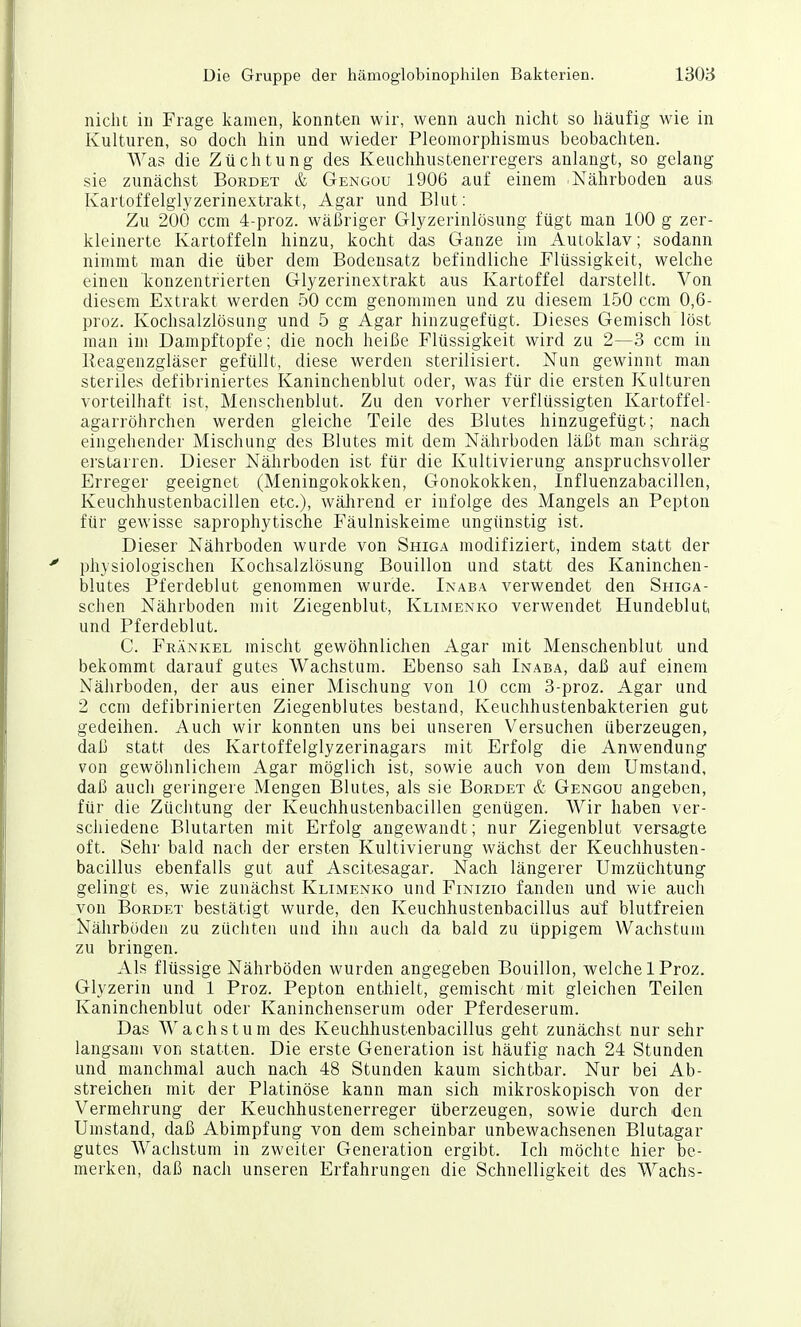 nicht in Frage kamen, konnten wir, wenn auch nicht so häufig wie in Kulturen, so doch hin und wieder Pleomorphismus beobachten. Was die Züchtung des Keuchhustenerregers anlangt, so gelang sie zunächst Bordet & Gengou 1906 auf einem -Nährboden aus Kartoffelglyzerinextrakt, Agar und Blut: Zu 200 ccm 4-proz. wäßriger Glyzerinlösung fügt man 100 g zer- kleinerte Kartoffeln hinzu, kocht das Ganze iin Autoklav; sodann nimmt man die über dem Bodensatz befindliche Flüssigkeit, welche einen konzentrierten Glyzerinextrakt aus Kartoffel darstellt. Von diesem Extrakt werden 50 ccm genommen und zu diesem 1.50 ccm 0,6- proz. Kochsalzlösung und 5 g Agar hinzugefügt. Dieses Gemisch löst man im Dampftopfe; die noch heiße Flüssigkeit wird zu 2—3 ccm in Reagenzgläser gefüllt, diese werden sterilisiert. Nun gewinnt man steriles defibriniertes Kaninchenblut oder, was für die ersten Kulturen vorteilhaft ist, Menschenblut. Zu den vorher verflüssigten Kartoffel- agarröhrchen werden gleiche Teile des Blutes hinzugefügt; nach eingehender Mischung des Blutes mit dem Nährboden läßt man schräg erstarren. Dieser Nährboden ist für die Kultivierung anspruchsvoller Erreger geeignet (Meningokokken, Gonokokken, Influenzabacillen, Keuchhustenbacillen etc.), wälirend er infolge des Mangels an Pepton für gewisse saprophytische Fäulniskeime ungünstig ist. Dieser Nährboden wurde von Shiga modifiziert, indem statt der physiologischen Kochsalzlösung Bouillon und statt des Kaninchen- blutes Pferdeblut genommen wurde. Inaba verwendet den Shiga- schen Nährboden mit Ziegenblut, Klimenko verwendet Hundeblut und Pferdeblut. C. Frankel mischt gewöhnlichen Agar mit Menschenblut und bekommt darauf gutes Wachstum. Ebenso sah Inaba, daß auf einem Nährboden, der aus einer Mischung von 10 ccm 3-proz. Agar und 2 ccm defibrinierten Ziegenblutes bestand, Keuchhustenbakterien gut gedeihen. Auch wir konnten uns bei unseren Versuchen überzeugen, daß statt des Kartoffelglyzerinagars mit Erfolg die Anwendung von gewöhnlichem Agar möglich ist, sowie auch von dem Umstand, daß auch geringere Mengen Blutes, als sie Bürdet & Gengou angeben, für die Züchtung der Keuchhustenbacillen genügen. Wir haben ver- schiedene Blutarten mit Erfolg angewandt; nur Ziegenblut versagte oft. Sehr bald nach der ersten Kultivierung wächst der Keuchhusten- bacillus ebenfalls gut auf Ascitesagar. Nach längerer Umzüchtung gelingt es, wie zunächst Klimenko und Finizio fanden und wie auch von Bürdet bestätigt wurde, den Keuchhustenbacillus auf blutfreien Nährböden zu züchten und ihn auch da bald zu üppigem Wachstum zu bringen. Als flüssige Nährböden wurden angegeben Bouillon, w^elche 1 Proz. Glyzerin und 1 Proz. Pepton enthielt, gemischt mit gleichen Teilen Kaninchenblut oder Kaninchenserum oder Pferdeserum. Das AVachs tum des Keuchhustenbacillus geht zunächst nur sehr langsam von statten. Die erste Generation ist häufig nach 24 Stunden und manchmal auch nach 48 Stunden kaum sichtbar. Nur bei Ab- streichen mit der Platinöse kann man sich mikroskopisch von der Vermehrung der Keuchhustenerreger überzeugen, sowie durch den Umstand, daß Abimpfung von dem scheinbar unbewachsenen Blutagar gutes Wachstum in zweiter Generation ergibt. Ich möchte hier be- merken, daß nach unseren Erfahrungen die Schnelligkeit des Wachs-