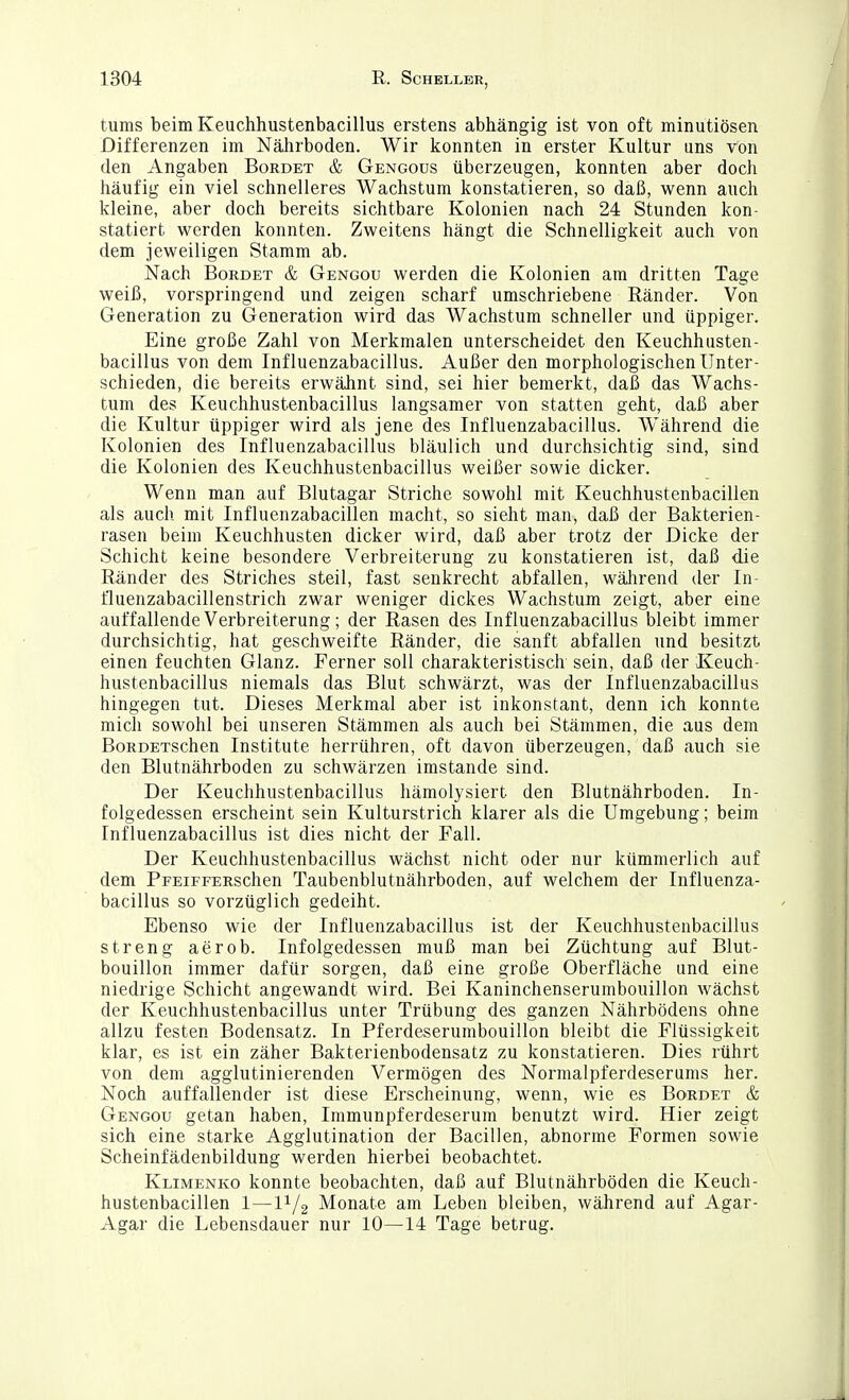 tunis beim Keuchhustenbacillus erstens abhängig ist von oft minutiösen Differenzen im Nährboden. Wir konnten in erster Kultur uns von den Angaben Bordet & Gengous überzeugen, konnten aber doch häufig ein viel schnelleres Wachstum konstatieren, so daß, wenn auch kleine, aber doch bereits sichtbare Kolonien nach 24 Stunden kon- statiert werden konnten. Zweitens hängt die Schnelligkeit auch von dem jeweiligen Stamm ab. Nach Bordet & Gengou werden die Kolonien am dritten Tage weiß, vorspringend und zeigen scharf umschriebene Ränder. Von Generation zu Generation wird das Wachstum schneller und üppiger. Eine große Zahl von Merkmalen unterscheidet den Keuchhusten- bacillus von dem Influenzabacillus. Außer den morphologischen Unter- schieden, die bereits erwähnt sind, sei hier bemerkt, daß das Wachs- tum des Keuchhustenbacillus langsamer von statten geht, daß aber die Kultur üppiger wird als jene des Influenzabacillus. Während die Kolonien des Influenzabacillus bläulich und durchsichtig sind, sind die Kolonien des Keuchhustenbacillus weißer sowie dicker. Wenn man auf Blutagar Striche sowohl mit Keuchhustenbacillen als auch mit Influenzabacillen macht, so sieht man, daß der Bakterien- rasen beim Keuchhusten dicker wird, daß aber trotz der Dicke der Schicht keine besondere Verbreiterung zu konstatieren ist, daß die Ränder des Striches steil, fast senkrecht abfallen, wälirend der In- fluenzabacillenstrich zwar weniger dickes Wachstum zeigt, aber eine auffallende Verbreiterung; der Rasen des Influenzabacillus bleibt immer durchsichtig, hat geschweifte Ränder, die sanft abfallen und besitzt einen feuchten Glanz. Ferner soll charakteristisch sein, daß der Keuch- hustenbacillus niemals das Blut schwärzt, was der Influenzabacillus hingegen tut. Dieses Merkmal aber ist inkonstant, denn ich konnte mich sowohl bei unseren Stämmen als auch bei Stämmen, die aus dem BoRDETSchen Institute herrühren, oft davon überzeugen, daß auch sie den Blutnährboden zu schwärzen imstande sind. Der Keuchhustenbacillus hämolysiert den Blutnährboden. In- folgedessen erscheint sein Kulturstrich klarer als die Umgebung; beim Influenzabacillus ist dies nicht der Fall. Der Keuchhustenbacillus wächst nicht oder nur kümmerlich auf dem PpEiFFERSchen Taubenblutnährboden, auf welchem der Influenza- bacillus so vorzüglich gedeiht. Ebenso wie der Influenzabacillus ist der Keuchhustenbacillus streng aerob. Infolgedessen muß man bei Züchtung auf Blut- bouillon immer dafür sorgen, daß eine große Oberfläche und eine niedrige Schicht angewandt wird. Bei Kaninchenserumbouillon wächst der Keuchhustenbacillus unter Trübung des ganzen Nährbodens ohne allzu festen Bodensatz. In Pferdeserumbouillon bleibt die Flüssigkeit klar, es ist ein zäher Bakterienbodensatz zu konstatieren. Dies rührt von dem agglutinierenden Vermögen des Nornialpferdeserums her. Noch auffallender ist diese Erscheinung, wenn, wie es Bordet & Gengou getan haben, Immunpferdeserum benutzt wird. Hier zeigt sich eine starke Agglutination der Bacillen, abnorme Formen sowie Scheinfädenbildung werden hierbei beobachtet. Klimenko konnte beobachten, daß auf Blutnährböden die Keuch- hustenbacillen 1—11/2 Monate am Leben bleiben, während auf Agar- Agar die Lebensdauer nur 10—14 Tage betrug.