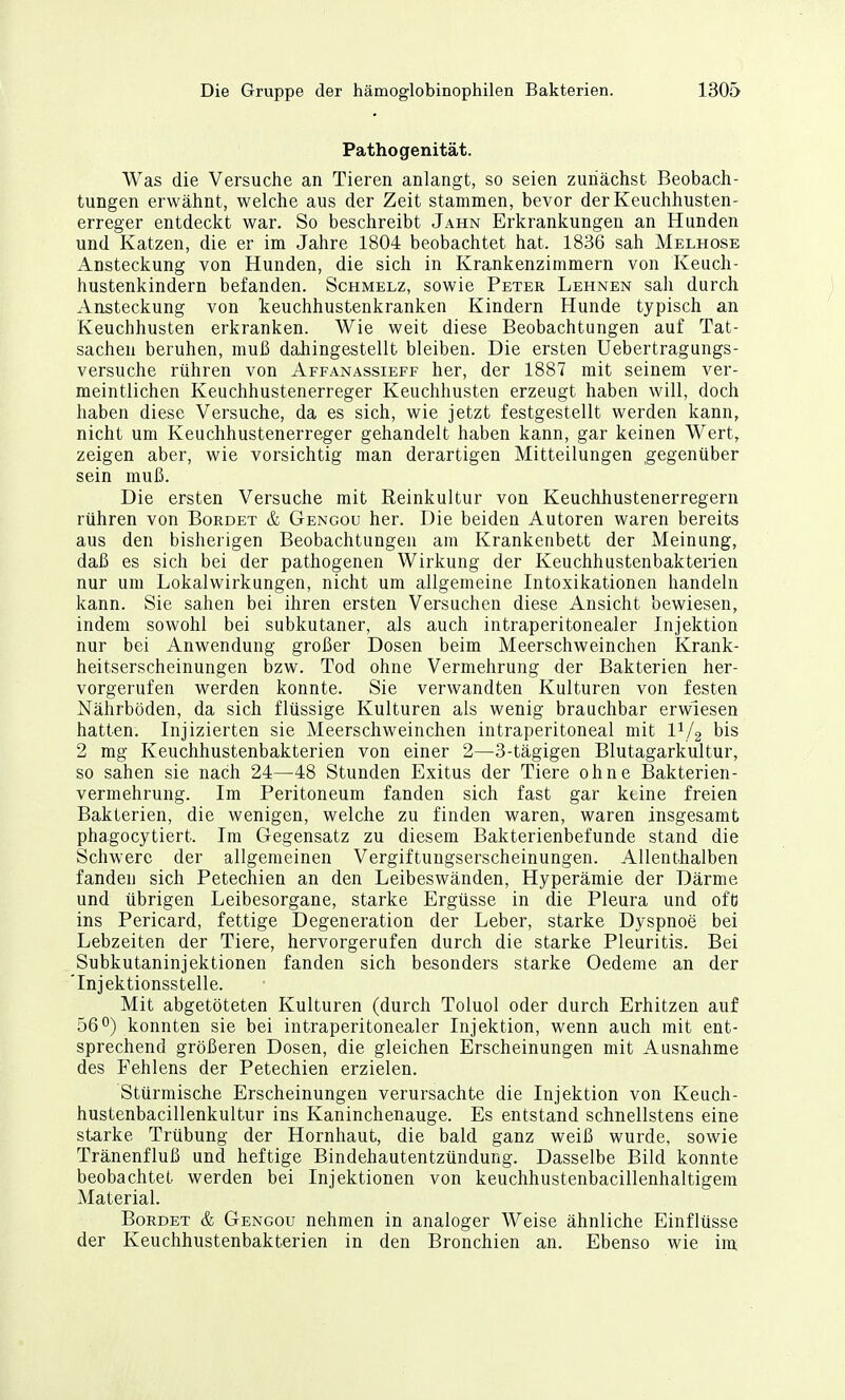 Pathogenität. Was die Versuche an Tieren anlangt, so seien zunächst Beobach- tungen erwähnt, welche aus der Zeit stammen, bevor der Keuchhusten- erreger entdeckt war. So beschreibt Jahn Erkrankungen an Hunden und Katzen, die er im Jahre 1804 beobachtet hat. 1836 sah Melhose Ansteckung von Hunden, die sich in Krankenzimmern von Keuch- hustenkindern befanden. Schmelz, sowie Peter Lehnen sah durch Ansteckung von keuchhustenkranken Kindern Hunde typisch an Keuchhusten erkranken. Wie weit diese Beobachtungen auf Tat- sachen beruhen, muß dahingestellt bleiben. Die ersten Uebertragungs- versuche rühren von Affanassieff her, der 1887 mit seinem ver- meintlichen Keuchhustenerreger Keuchhusten erzeugt haben will, doch haben diese Versuche, da es sich, wie jetzt festgestellt werden kann, nicht um Keuchhustenerreger gehandelt haben kann, gar keinen Wert, zeigen aber, wie vorsichtig man derartigen Mitteilungen gegenüber sein muß. Die ersten Versuche mit Reinkultur von Keuchhustenerregern rühren von Borbet & Gengou her. Die beiden Autoren waren bereits aus den bisherigen Beobachtungen am Krankenbett der Meinung, daß es sich bei der pathogenen Wirkung der Keuchhustenbakterien nur um Lokalwirkungen, nicht um allgemeine Intoxikationen handeln kann. Sie sahen bei ihren ersten Versuchen diese Ansicht bewiesen, indem sowohl bei subkutaner, als auch intraperitonealer Injektion nur bei Anwendung großer Dosen beim Meerschweinchen Krank- heitserscheinungen bzw. Tod ohne Vermehrung der Bakterien her- vorgerufen werden konnte. Sie verwandten Kulturen von festen Nährböden, da sich flüssige Kulturen als wenig brauchbar erwiesen hatten. Injizierten sie Meerschweinchen intraperitoneal mit 1^/2 bis 2 mg Keuchhustenbakterien von einer 2—3-tägigen Blutagarkultur, so sahen sie nach 24—48 Stunden Exitus der Tiere ohne Bakterien- vermehrung. Im Peritoneum fanden sich fast gar keine freien Bakterien, die wenigen, welche zu finden waren, waren insgesamt phagocytiert. Im Gegensatz zu diesem Bakterienbefunde stand die Schwere der allgemeinen Vergiftungserscheinungen. Allenthalben fanden sich Petechien an den Leibeswänden, Hyperämie der Därme und übrigen Leibesorgane, starke Ergüsse in die Pleura und ofü ins Pericard, fettige Degeneration der Leber, starke Dyspnoe bei Lebzeiten der Tiere, hervorgerufen durch die starke Pleuritis. Bei Subkutaninjektionen fanden sich besonders starke Oedeme an der 'Injektionsstelle. Mit abgetöteten Kulturen (durch Toluol oder durch Erhitzen auf 56*^) konnten sie bei intraperitonealer Injektion, wenn auch mit ent- sprechend größeren Dosen, die gleichen Erscheinungen mit Ausnahme des Fehlens der Petechien erzielen. Stürmische Erscheinungen verursachte die Injektion von Keuch- hustenbacillenkultur ins Kaninchenauge. Es entstand schnellstens eine starke Trübung der Hornhaut, die bald ganz weiß wurde, sowie Tränenfluß und heftige Bindehautentzündung. Dasselbe Bild konnte beobachtet werden bei Injektionen von keuchhustenbacillenhaltigem Material. Bürdet & Gengou nehmen in analoger Weise ähnliche Einflüsse der Keuchhustenbakterien in den Bronchien an. Ebenso wie im