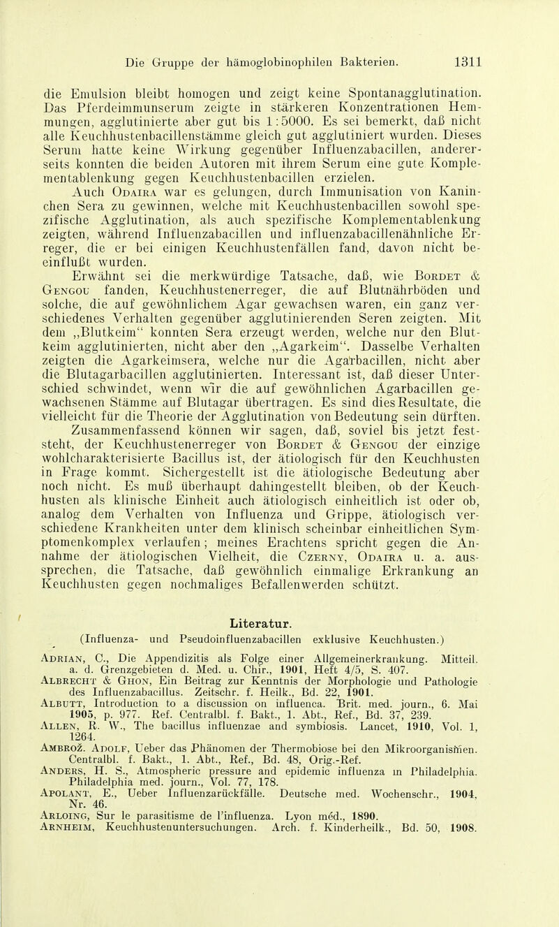 die Emulsion bleibt homogen und zeigt keine Spontanagglutination. Das Pfeideimmunserum zeigte in stärkeren Konzentrationen Hem- mungen, agglutinierte aber gut bis 1:5000. Es sei bemerkt, daß nicht alle Keuchhustenbacillenstämme gleich gut agglutiniert wurden. Dieses Serum hatte keine Wirkung gegenüber Influenzabacillen, anderer- seits konnten die beiden Autoren mit ihrem Serum eine gute Komple- mentablenkung gegen Keuchhustenbacillen erzielen. Auch Odaira war es gelungen, durch Immunisation von Kanin- chen Sera zu gewinnen, welche mit Keuchhustenbacillen sowohl spe- zifische Agglutination, als auch spezifische Komplementablenkung zeigten, während Influenzabacillen und influenzabacillenähnliche Er- reger, die er bei einigen Keuchhustenfällen fand, davon nicht be- einflußt wurden. Erwähnt sei die merkwürdige Tatsache, daß, wie Bordet & Gengou fanden, Keuchhustenerreger, die auf Blutnährböden und solche, die auf gewöhnlichem Agar gewachsen waren, ein ganz ver- schiedenes Verhalten gegenüber agglutinierenden Seren zeigten. Mit dem ,,Blutkeim konnten Sera erzeugt werden, welche nur den Blut- keim agglutinierten, nicht aber den ,,Agarkeim. Dasselbe Verhalten zeigten die Agarkeimsera, welche nur die Agärbacillen, nicht aber die Blutagarbacillen agglutinierten. Interessant ist, daß dieser Unter- schied schwindet, wenn wir die auf gewöhnlichen Agärbacillen ge- wachsenen Stämme auf Blutagar übertragen. Es sind dies Resultate, die vielleicht für die Theorie der Agglutination von Bedeutung sein dürften. Zusammenfassend können wir sagen, daß, soviel bis jetzt fest- steht, der Keuchhustenerreger von Borbet & Gengou der einzige wohlcharakterisierte Bacillus ist, der ätiologisch für den Keuchhusten in Frage kommt. Sichergestellt ist die ätiologische Bedeutung aber noch nicht. Es muß überhaupt dahingestellt bleiben, ob der Keuch- husten als klinische Einheit auch ätiologisch einheitlich ist oder ob, analog dem Verhalten von Influenza und Grippe, ätiologisch ver- schiedene Krankheiten unter dem klinisch scheinbar einheitlichen Sym- ptomenkomplex verlaufen; meines Erachtens spricht gegen die An- nahme der ätiologischen Vielheit, die Czerny, Odaira u. a. aus- sprechen, die Tatsache, daß gewöhnlich einmalige Erkrankung an Keuchhusten gegen nochmaliges Befallenwerden schützt. Literatur. (Influenza- und Pseudoinfluenzabacillen exklusive Keuchhusten.) Adrian, C, Die Appendizitis als Folge einer Allgemeinerkrankung. Mitteil. a. d. Grenzgebieten d. Med. u. Chir., 1901, Heft 4/5, S. 407. Albrecht & Ghon, Ein Beitrag zur Kenntnis der Morphologie und Pathologie des Influenzabacillus. Zeitschr. f. Heilk., Bd. 22, 1901. Albutt, Introduction to a discussion on influenca. Unt. med. journ., 6. Mai 1905, p. 977. Ref. Centralbl. f. Bakt., 1. Abt., Ref., Bd. 37, 239. Allen, R. W., The bacillus influenzae and symbiosis. Lancet, 1910, Vol. 1, 1264. Ambeoz. Adolf, lieber das Phänomen der Thermobiose bei den Mikroorganisfnen. Centralbl. f. Bakt., 1. Abt., Ref., Bd. 48, Orig.-Ref. Anders, H. S., Atmospheric pressure and epidemic Influenza m Philadelphia. Philadelphia med. journ.. Vol. 77, 178. Apolant, E., Ueber Influenzarückfälle. Deutsche med. Wochenschr., 1904, Nr. 46. Arloing, Sur le parasitisme de l'influenza. Lyon med., 1890. Arnheim, Keuchhustenuntersuchungen. Arch. f. Kinderheilk., Bd. 50, 1908.