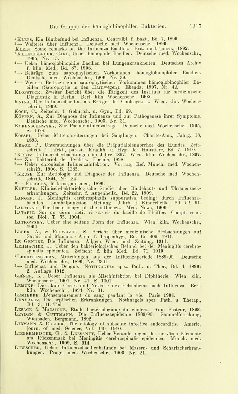 iKlebs, Ein Blutbefund bei Influenza. Centralbl. f. Bakt., Bd. 7, 1890. 2— Weiteres über Influenza. Deutsche med. Wochenschr., 1890. Klein, bome remarks on the Influenza-Bacillus. Brit. med. journ., 1892. 1 Klieneberger, Carl, Ueber hämophile Bacillen. Deutsche med. Wochenschr., 1905, Nr. 15. 2— Ueber hämoglobinophile Bacillen bei Lungenkrankheiten. Deutsches Archiv f. kiin. Med., Bd. 87, 1906. 3— Beiträge zum saprophy tischen Vorkommen hämoglobinophiler Bacillen. Deutsche med. Wochenschr., 1906, Nr. 39. *— Weitere Beiträge zum saprophytischen Vorkommen hämoglobinophiler Ba- cillen (Saprophytie in den Harnwegen). Ebenda, 1907, Nr. 42, Klopstock, Zweiter Bericht über die Tätigkeit des Instituts für medizinische Diagnostik in Berlin. Berl. klin. Wochenschr., 1902. Knina, Der Influenzabacillus als Erreger der Cholecystitis. Wien. klin. Wochen- schrift, 1909. Koch, C, Zeitschr. f. Geburtsh. u. Gyn., Bd. 69. Köpfen, A., Zur Diagnose der Influenza und zur Pathogenese ihrer Symptome. Deutsche med. Wochenschr., 1905, Nr. 31. Korenschewsky, Zur Pseudoinfluenzafrage. Deutsche med. Wochenschr., 1905, S. 1678. Kossel, Ueber Mittelohreiterungen bei Säuglingen. Charite-Ann., Jahrg. 18, 1893. Krage, P., Untersuchungen über die Präputialblennorrhoe des Hundes. Zeit- schrift f. Infekt., parasit. Krankh. u. Hyg. der Haustiere, Bd. 7, 1910. ^ Kretz, Influenzabeobachtungen im Jahre 1897. Wien. klin. Wochenschr., 1897. 2— Zur Bakteriol. der Pyelitis. Ebenda, 1898. ^— Ueber chronische Influenzainfektion. Vortrag, Ref. Münch, med. Wochen- schrift, 1906, S. 1385. ^Kruse, Zur Aetiologie und Diagnose der Influenza. Deutsche med. Wochen- schrift, 1894, Nr. 24. 2 — Flügges, Mikroorganismen, 1896. KuFFLER, Klinisch-bakteriologische Studie über Bindehaut- und Thränensack- erkrankungen. Zeitschr. f. Augenheilk., Bd. 22, 1909. Langer. J., Meningitis cerebrospinalis suppurativa, bedingt durch Influenza- bacillen. Lumbalpunktion. Heilung. Jahrb. f. Kinderheilk., Bd. 52, 91. Lartigau, The bacteriology of the Influenza. Med. News, 1900. Latapie, Sur un serum activ vis-ä-vis du bacilie de Pfeiffer. Compt. rend. soc. Biol., T. 55, 1904. Latkowsky, Ueber eine seltene Form der Influenza. Wien. klin. Wochenschr., 1904. Leber, A., & Prowazek, S., Bericht über medizinische Beobachtungen auf Savaii und Manano. • Arch. f. Tropenhyg., Bd. 15, 409, 1911. Le Gendre, Die Influenza. AUgem. Wien. med. Zeitung, 1911. Lehmacher, J., Ueber den bakteriologischen Befund bei der Meningitis cerebro- spinalis epidemica. Zeitschr. f. klin. Med., Bd. 71, 1910. 1 Leichtenstern, Mitteilungen aus der Influenzaperiode 1889/90. Deutsche med. Wochenschr., 1890, Nr. 23 ff. 2— Influenza und Dengue. Nothnagels spez. Path. u. Ther., Bd. 4, 1896; 2. Auflage 1912. Leiner, K., Ueber Influenza als Mischinfektion bei Diphtherie. Wien. klin. Wochenschr., 1901, Nr. 41, S. 1001. Lemcke, Die akute Caries und Nekrose des Felsenbeins nach Influenza. Berl. klin. Wochenschr., 1894, Nr. 31. Lemierre, L'ensemensement du sang pendant la vie. Paris 1904. Lenhartz, Die septischen Erkrankungen. Nothnagels spez. Path. u. Therap., Bd. 3, IL Teil. Lesage & Macaigne, Etüde bacterioiogique du cholera. Ann. Pasteur, 1893. Leyden & GuTTMANN, Die Tnfluenzaepidemie 1889/90. Sammelforschung, Wiesbaden, Bergmann, 1892. LiBMANN & Celler, The etiolog}' of subacute infective endocarditis. Americ. journ. of med. Science, Vol. 140, 1910. Liebermeister, G., & Lebsanft, Ueber Veränderungen der nervösen Elemente am Rückenmark bei Meningitis cerebrospinalis epidemica. Münch, med. Wochenschr., 1909, S. 914. Liebscher, Ueber Influenzabacillenbefunde bei Masern- und Scharlacherkran- kungen. Prager med. Wochenschr., 1903, Nr. 21.