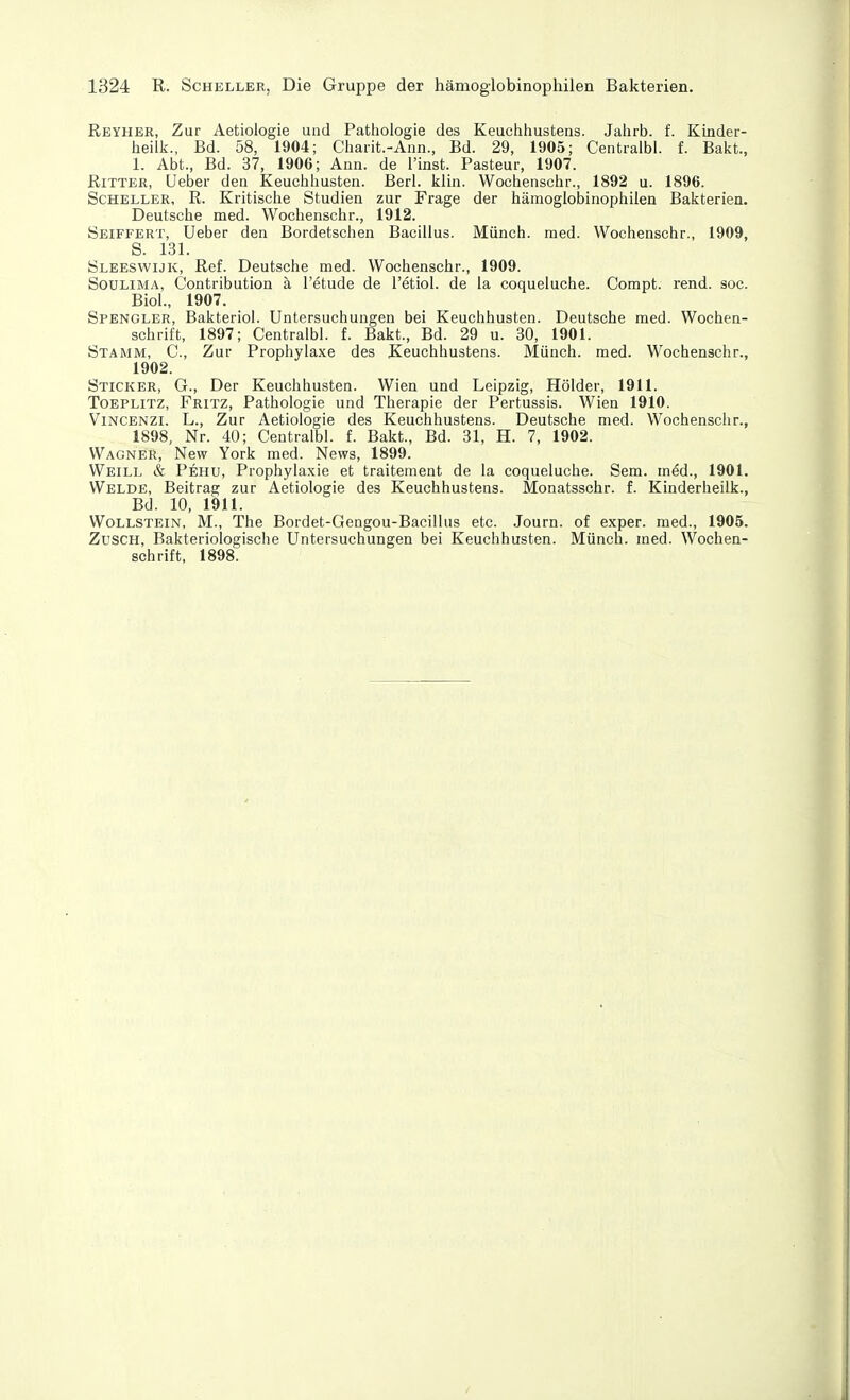 Reyher, Zur Aetiologie und Pathologie des Keuchhustens. Jahrb. f. Kinder- heilk., Bd. 58, 1904; Charit.-Aun., Bd. 29, 1905; Centralbl. f. Bakt., 1. Abt., Bd. 37, 1906; Ann. de i'inst. Pasteur, 1907. Ritter, Ueber den Keuchhusten. Berl. klin. Wochenschr., 1892 u. 1896. Scheller, R. Kritische Studien zur Frage der hämoglobinophilen Bakterien. Deutsche med. Wochenschr., 1912. Seiffert, Ueber den Bordetschen Bacillus. Münch, med. Wochenschr., 1909, S. 131. Sleeswijk, Ref. Deutsche med. Wochenschr., 1909. SouLiMA, Contribution ä l'etude de l'etiol. de la coqueluche. Compt. rend. soc. Biol., 1907. Spengler, Bakteriol. Untersuchungen bei Keuchhusten. Deutsche med. Wochen- schrift, 1897; Centralbl. f. Bakt., Bd. 29 u. 30, 1901. Stamm, C, Zur Prophylaxe des Keuchhustens. Münch, med. Wochenschr., 1902. Sticker, G., Der Keuchhusten. Wien und Leipzig, Holder, 1911. Toeplitz, Fritz, Pathologie und Therapie der Pertussis. Wien 1910. ViNCENZi. L., Zur Aetiologie des Keuchhustens. Deutsche med. Wochenschr., 1898, Nr. 40; Centralbl. f. Bakt., Bd. 31, H. 7, 1902. Wagner, New York med. News, 1899. Weill & Pehu, Prophylaxie et traitement de la coqueluche. Sem. m^d., 1901. Welde, Beitrag zur Aetiologie des Keuchhustens. Monatsschr. f. Kinderheilk., Bd. 10, 1911. Wollstein, M., The Bordet-Gengou-Bacillus etc. Journ. of exper. med., 1905. Züsch, Bakteriologische Untersuchungen bei Keuchhusten. Münch, med. Wochen- schrift, 1898.