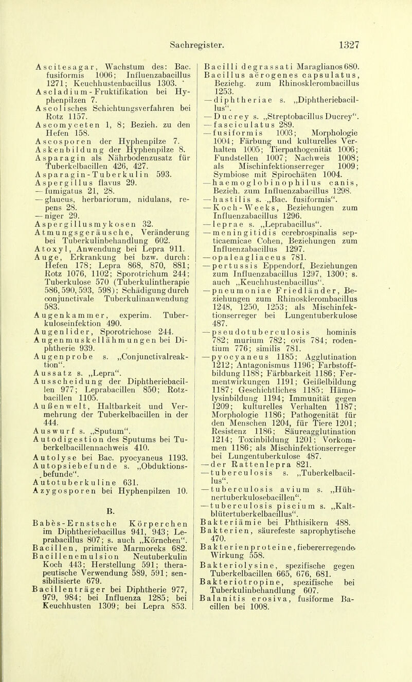 Ascitesagar, Wachstum des: Bac. fusiformis 1006; Intluenzabacillus 1271; Keuchhustenbacillus 1303. A s c 1 a d i u m - Fruktifikation bei Hy- phenpilzen 7. Ascolisclies Schichtungsverfahren bei Kotz 1157. Ascomyceten 1, 8; Bezieh, zu den Hefen 158. Ascosporen der Hyphenpilze 7. Askeiibildung der Hyphenpilze 8. Asparagin als Nährbodenzusatz für Tuberkelbacillen 426, 427. Asparagin -Tuberkulin 593. Aspergillus flavus 29. — fumigatus 21, 28. — glaucus, herbariorum, nidulans, re- pens 28. — niger 29. Aspergillusmykosen 32. Atraungsgeräusche, Veränderung bei Tuberkulinbehandlung 602. Atoxyl, Anwendung bei Lepra 911. Auge, Erkrankung bei bzw. durch: Hefen 178; Lepra 868, 870, 881; Rotz 1076, 1102; Sporotrichum 244; Tuberkulose 570 (Tuberkulintherapie 586,590, 593, 598); Schädigung durch conjunctivale Tuberkulinanwendung 583. Augenkammer, experim. Tuber- kuloseinfektion 490. Augenlider, Sporotrichose 244. Augenmuskellähmungen bei Di- phtherie 939. Augenprobe s. „Conjunctivalreak- tion. Aussatz s. „Lepra. Ausscheidung der Diphtheriebacil- len 977; Leprabacillen 850; Rotz- bacillen 1105. Außenwelt, Haltbarkeit und Ver- mehrung der Tuberkelbacillen in der 444. Auswurf s. „Sputum. Autodigestion des Sputums bei Tu- berkelbacillennachweis 410. Autolyse bei Bac. pyocyaneus 1193. Autopsiebefunde s. „Obduktions- .befunde. A utot u be r k u 1 in e 631. Azygosporen bei Hyphenpilzen 10. B. Babes-Ernstsche Körperchen im Diphtheriebacillus 941, 943; Le- prabacillus 807; s. auch „Körnchen. Bacillen, primitive Marmoreks 682. Bacillenemulsion Neutuberkulin Koch 443; Herstellung 591; thera- peutische Verwendung 589, 591; sen- sibilisierte 679. Bacillenträger bei Diphtherie 977, 979, 984; bei Influenza 1285; bei Keuchhusten 1309; bei Lepra 853. Bacilli degrassati Maraglianos680. Bacillus aerogenes capsulatus, Beziehg. zum Rhinosklerombacillus 1253. — diphtheriae s. „Diphtheriebacil- lus. — Ducrey s. „StreptobacillusDucrey. — fasciculatus 289. — fusiformis 1003; Morphologie 1004; Färbung und kulturelles Ver- halten 1005; Tierpathogenität 1006; Fundstellen 1007; Nachweis 1008; als Mischinfektionserreger 1009; Symbiose mit Spirochäten 1004. — haemoglobinophilus canis, Bezieh, zum Intluenzabacillus 1298. — hastilis s. „Bac. fusiformis. — Koch-Weeks, Beziehungen zum Influenzabacillus 1296. — leprae s. ,,Leprabacillus. — meningitidis cerebrospinalis sep- ticaemicae Cohen, Beziehungen zum Intluenzabacillus 1297. — opaleagliaceus 781. — pertussis Eppendorf, Beziehungen zum Influenzabacillus 1297, 1300; s. auch ,,Keuchhustenbacillus'. — pneumoniae Friedländer, Be- ziehungen zum Rhinosklerombacillus 1248, 1250, 1253; als Mischinfek- tionserreger bei Lungentuberkulose 487. — pseudotuberculosis hominis 782; murium 782; ovis 784; roden- tium 776; smiilis 781. — pyocyaneus 1185; Agglutination 1212; Antagonismus 1196; Farbstoff- bildung 1188; Färbbarkeit 1186; Fer- mentwH-kungen 1191; Geißelbildung 1187; Geschichtliches 1185; Hämo- lysinbilduug 1194; Immunität gegen 1209; kulturelles Verhalten 1187; Morphologie 1186; Pathogenität für den Menschen 1204, für Tiere 1201; Resistenz 1186; Säureagglutination 1214; Toxinbildung 1201; Vorkom- men 1186; als Mischinfektionserreger bei Lungentuberkulose 487. — der Rattenlepra 821. — tuberculosis s. „Tuberkelbacil- lus. — tuberculosis avium s. „Hüh- nertuberkulosebacillen. — tuberculosis piscium s. „Kalt- blütertuberkelbacillus. Bakteriämie bei Phthisikern 488. Bakterien, säurefeste saprophytische Bakterienproteine, f iebererregende« Wirkung 558. Bakteriolysine, spezifische gegen Tuberkelbacillen 665, 676, 681. Bakteriotropine, spezifische bei Tuberkulinbehandlung 607. Balanitis erosiva, fusiforme Ba- cillen bei 1008.