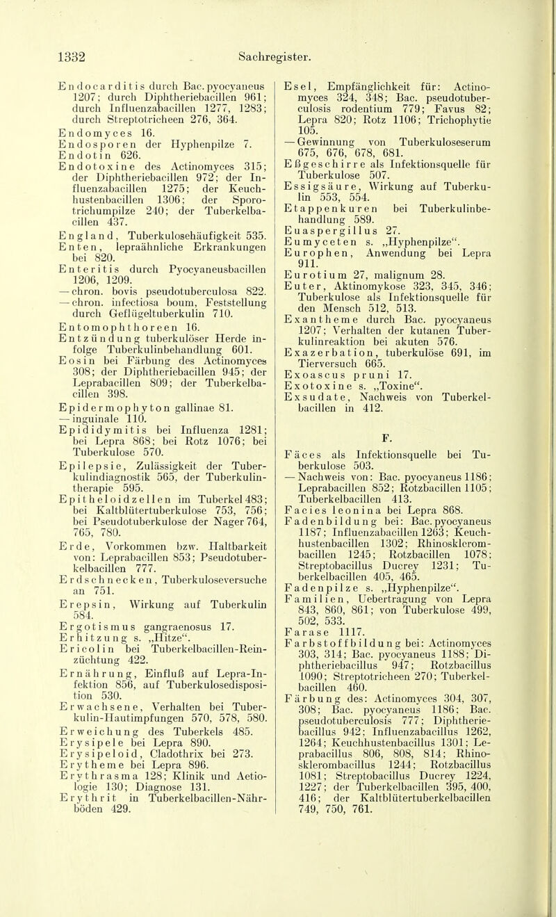 Endocarditis durch Bac.pyocyaneus 1207; durch Diphtheriebacillen 961; durch Infhienzahacillen 1277, 1283; durch Streptotricheen 276, 364. Endomyces 16. Endosporen der Hyphenpilze 7. Endotin 626. Endotoxine des Actinomyces 315; der Diphtheriebacillen 972; der In- fluenzabacillen 1275; der Keuch- hustenbacillen 1306; der Sporo- trichumpilze 240; der Tuberkelba- cillen 437. England, Tuberkulosehäufigkeit 535. Enten, lepraähnliche Erkrankungen ^ bei 820. Enteritis durch Pyocyaneusbacillen 1206, 1209. — chron. bovis pseudotuberculosa 822. — chron. infectiosa boum, Feststellung durch Gefliigeltuberkulin 710. Entomophthoreen 16. Entzündung tuberkulöser Herde in- folge Tuberkulinbehandlung 601. E 0 s i n bei Färbung des Actinomyces 308; der Diphtheriebacillen 945; der Leprabacillen 809; der Tuberkelba- cillen 398. Epidermophyton gallinae 81. — inguinale 110. Epididymitis bei Influenza 1281; bei Lepra 868; bei Rotz 1076; bei Tuberkulose 570. Epilepsie, Zulässigkeit der Tuber- kulindiagnostik 565, der Tuberkulin- therapie 595. Epitheloidzellen im Tuberkel483; bei Kaltblütertuberkulose 753, 756; bei Pseudotuberkulose der Nager 764, 765, 780. Erde, Vorkommen bzw. Haltbarkeit von: Leprabacillen 853; Pseudotuber- kelbacillen 777. Erdschnecken, Tuberkuloseversuche an 751. Erepsin, Wirkung auf Tuberkulin 584. Ergotismus gangraenosus 17. Erhitzung s. ,,Hitze. Ericolin bei Tuberkelbacillen-Rein- züchtung 422. Ernährung, Einfluß auf Lepra-In- fektion 856, auf Tuberkulosedisposi- tion 530. Erwachsene, Verhalten bei Tuber- kulin-Hautimpfungen 570, 578, 580. Erweichung des Tuberkels 485. Erysipele bei Lepra 890. Erysipeloid, Cladothrix bei 273. Erytheme bei Lepra 896. Erythrasma 128; Klinik und Aetio- logie 130; Diagnose 131. E r y t h r i t in Tuberkelbacillen-Nähr- böden 429. Esel, Empfänglichkeit für: Actino- myces 324, 348; Bac. pseudotuber- culosis rodentium 779; Favus 82; Lepra 820; Rotz 1106; Trichophytie 105. — Gewinnung von Tuberkuloseserum 675, 676, 678, 681. Eßgeschirre als Infektionsquelle für Tuberkulose 507. Essigsäure, Wirkung auf Tuberku- lin 553, 554. Etappenkuren bei Tuberkulinbe- handlung 589. Euaspergillus 27. Eumyceten s. „Hyphenpilze. Europhen, Anwendung bei Lepra 911. Eurotium 27, malignum 28. Euter, Aktmomykose 323, 345, 346; Tuberkulose als Infektionsquelle für den Mensch 512, 513. Exantheme durch Bac. pyocyaneus 1207; Verhalten der kutanen Tuber- kulinreaktion bei akuten 576. Exazerbation, tuberkulöse 691, im Tierversuch 665. Exoascus pruni 17. Exotoxine s. „Toxine. Exsudate, Nachweis von Tuberkel- bacillen in 412. F. Fäces als Infektionsquelle bei Tu- berkulose 503. — Nachweis von: Bac. pyocyaneus 1186; Leprabacillen 852; Rotzbacillen 1105; Tuberkelbacillen 413. Facies leonina bei Lepra 868. Fadenbildung bei: Bac.pyocyaneus 1187; Influenzabacillen 1263; Keuch- hustenbacillen 1302; Rhinosklerom- bacillen 1245; Rotzbacillen 1078: Streptobacillus Ducrey 1231; Tu- berkelbacillen 405, 465. Fadenpilze s. „Hyphenpilze. Familien, Uebertragung von Lepra 843, 860, 861; von Tuberkulose 499, 502, 533. Farase 1117. Farbstoffbildung bei: Actinomyces 303, 314; Bac. pyocyaneus 1188; Di- phtheriebacillus 947; Rotzbacillus 1090; Streptotricheen 270; Tuberkel- bacillen 460. Färbung des: Actinomyces 304, 307, 308; Bac. pyocyaneus 1186; Bac. pseudotuberculosis 777; Diphtherie- bacillus 942; Influenzabacillus 1262, 1264; Keuchhustenbacillus 1301; Le- prabacillus 806, 808, 814; Rhino- sklerombacillus 1244; Rotzbacillus 1081; Streptobacillus Ducrey 1224, 1227; der Tuberkelbacillen 395, 400, 416; der Kaltblütertuberkelbacillen 749, 750, 761.