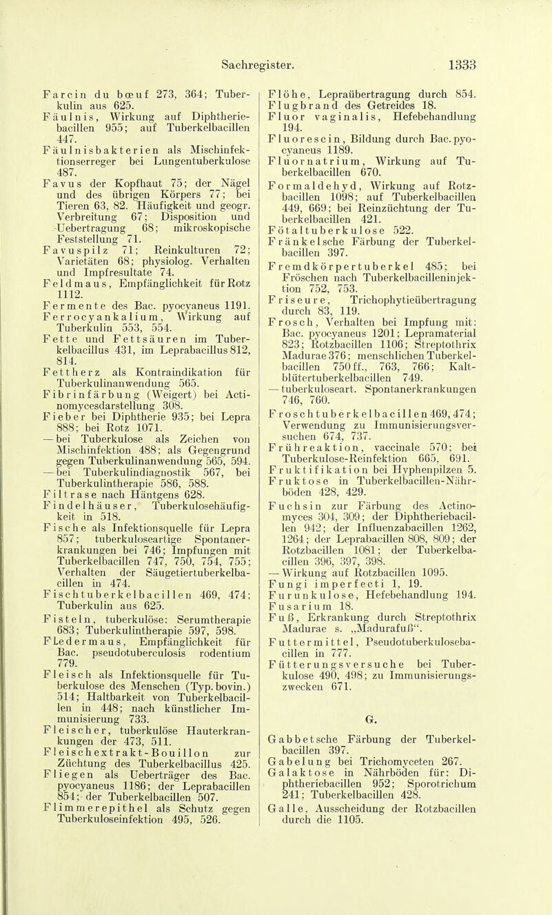 Farcin du bceuf 273, 364; Tuber- kulin aus 625. Fäulnis, Wirkung auf Diphtherie- bacillen 955; auf Tuberkelbacillen 447. Fäulnisbakterien als Mischinfek- tionserreger bei Lungentuberkulose 487. Favus der Kopfhaut 75; der Nägel und des übrigen Körpers 77; bei Tieren 63, 82. Häufigkeit und geogr. Verbreitung 67; Disposition und -Uebertragung 68; mikroskopische Feststellung 71. Favuspilz 71; Reinkulturen 72; Varietäten 68; physiolog. Verhalten und Impfresultate 74. Feldmaus, Empfänglichkeit für Rotz 1112. Fermente des Bac. pyocyaneus 1191. Ferrocyankaiium, Wirkung auf Tuberkulin 553, 554. Fette und Fettsäuren im Tuber- kelbacillus 431, im Leprabacillus 812, 814. Fettherz als Kontraindikation für Tuberkulinanwendung 565. Fibrinfärbung (Weigert) bei Acti- nomycesdarstellung 308. Fieber bei Diphtherie 935; bei Lepra 888; bei Rotz 1071. — bei Tuberkulose als Zeichen von Mischinfektion 488; als Gegengrund gegen Tuberkulinanwendung 565, 594. — bei Tuberkulindiagnostik 567, bei Tuberkulintherapie 586, 588. F i 11 r a s e nach Häntgens 628. Findelhäuser, Tuberkulosehäufig- keit in 518. Fische als Infektionsquelle für Lepra 857; tuberkuloseartige Spontaner- krankungen bei 746; Impfungen mit Tuberkelbacillen 747, 750, 754, 755; Verhalten der Säugetiertuberkelba- cillen m 474. Fisch tuberkelbacillen 469, 474; Tuberkulin aus 625. Fisteln, tuberkulöse: Serumtherapie 683; Tuberkulmtherapie 597, 598. Fledermaus, Empfänglichkeit für Bac. pseudotuberculosis rodentium 779. Fleisch als Infektionsquelle für Tu- berkulose des Menschen (Typ.bovin.) 514; Haltbarkeit von Tuberkelbacil- len in 448; nach künstlicher Im- munisierung 733. Fleischer, tuberkulöse Hauterkran- kungen der 473, 511. Fleischextrakt-Bouillon zur Züchtung des Tuberkelbacillus 425. Fliegen als Ueberträger des Bac. pyocyaneus 1186; der LeprabacUlen 854; der Tuberkelbacülen 507. Flimmerepithel als Schutz gegen Tuberkuloseinfektion 495, 526. Flöhe, Lepraübertragung durch 854. Flugbrand des Getreides 18. Fluor vaginalis, Hefebehandlung 194. Fluorescin, Bildung durch Bac.pyo- cyaneus 1189. Fluornatrium, Wirkung auf Tu- berkelbacillen 670. Formaldehyd, Wirkung auf Rotz- bacillen 1098; auf Tuberkelbacillen 449, 669; bei Reinzüchtung der Tu- berkelbacillen 421. Fötal tuberkulöse 522. F r ä n k e 1 sehe Färbung der Tuberkel- bacillen 397. Fremdkörpertuberkel 485; bei Fröschen nach Tuberkelbacilleninjek- tion 752, 753. Friseure, Trichophytieübertragung durch 83, 119. Frosch, Verhalten bei Impfung mit: Bac. pyocyaneus 1201; Lepramaterial 823; Rotzbacillen 1106; Streptothrix Madurae 376; menschlichen Tuberkel- bacillen 750 ff-, 763, 766; Kalt- blütertuberkelbacillen 749. — tuberkuloseart. Spontanerkrankungen 746, 760. Froschtuberkelbacillen469, 474; Verwendung zu Immunisierungsver- suchen 674, 737. Frühreaktion, vaccinale 570; bei Tuberkulose-Reinfektion 665, 691. F r uk t if ikat ion bei Hyphenpilzen 5. Fruktose in Tuberkelbacillen-Nühr- böden 428, 429. Fuchsin zur Färbung des Actino- myces 304, 309; der DiphtheriebacU- len 942; der InfluenzabacUlen 1262, 1264; der LeprabacUlen 808, 809; der Rotzbacillen 1081; der Tuberkelba- cülen 396, 397, 398. — Wirkung auf Rotzbacillen 1095. Fungi imperfecti 1, 19. Furunkulose, Hefebehandlung 194. Fusarium 18. Fuß, Erkrankung durch Streptothrix Madurae s. „Madurafuß. Futtermittel, Pseudotuberkuloseba- cillen in 777. Fütterungsversuche bei Tuber- kulose 490, 498; zu Immunisierungs- zwecken 671. G. Gabbetsehe Färbung der Tuberkel- bacillen 397. Gabelung bei Trichomyceten 267. Galaktose in Nährböden für: Di- phtheriebacillen 952; Sporotrichum 241; Tuberkelbacülen 428. Galle, Ausscheidung der Rotzbacillen durch die 1105.
