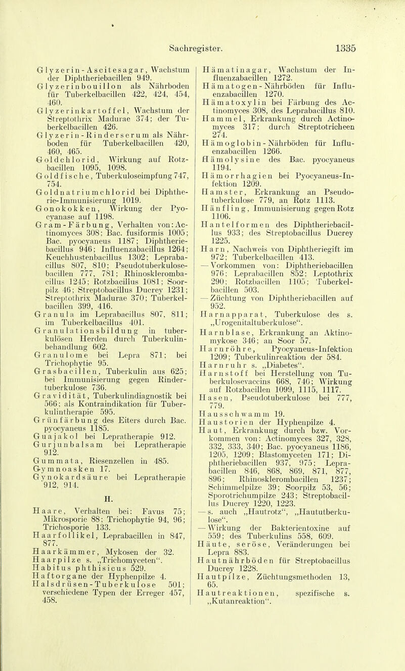 Glyzerin- Ascitesagar, Wachstum der Diphthieriebacillen 949. Glyzerinbouillon als Nährboden für Tuberkelbacillen 422, 424, 454, 460. Glyzerinkartoffel, Wachstum der Streptothri.K Madurae 374; der Tu- berkelbacillen 426. G1 y z e r i n - R i n d e r s e r u m als Nähr- boden für Tuberkelbacillen 420, 460, 465. Gold Chlorid, Wirkung auf Rotz- bacillen 1095, 1098. Goldfische, Tuberkuloseimpfung747, 754. Goldnatriumchlorid bei Diphthe- rie-Immunisierung 1019. Gonokokken, Wirkung der Pyo- cyanase auf 1198. Gram-Färbung, Verhalten von:Ac- tinomyces 308; Bac. fusiformis 1005; Bac. pyocyaneus 1187; Diphtherie- bacillus 946; Influenzabacillus 1264; Keuclihustenbacillus 1302; Lepraba- cillus 807, 810; Pseudotuberkulose- bacillen 777, 781; Rhinoskleromba- cillus 1245; Rotzbacillus 1081; Soor- pilz 46; Streptobacillus Ducrey 1231; Streptothrix Madurae 370; Tuberkel- bacillen 399, 416. Granula im Leprabacillus 807, 811; im Tuberkelbacillus 401. G r a n u I a t i o n s b i 1 d u n g in tuber- kulösen Herden durcli Tuberkulin- behandlung 602. Granulome bei Lepra 871; bei Trichophytie 95. Grasbacilleu, Tuberkulin aus 625; bei Immunisierung gegen Rinder- tuberkulose 736. Gravidität, Tuberkulindiagnostik bei 566; als Kontraindikation für Tuber- kulintherapie 595. G r ü n f ä r b u n g des Eiters durch Bac. pyocyaneus 1185. Guajakol bei Lepratherapie 912. G u r j u n b a 1 s a m bei Lepratherapie 912. G u m m a t a, Riesenzellen in 485. Gymnoasken 17. G y n o k a r d s ä u r e bei Lepratherapie 912, 914. H. Haare, Verlialten bei: Favus 75; Mikrosporie 88; Trichophytie 94, 96; Trichosporie 133. Haarfollikel, LeprabacUlen in 847, 877. Haarkämm er, Mykosen der 32. Haarpilze s. „Trichomyceten. Habitus phthisicus 529. Haft Organe der Hj'phenpilze 4. Halsdrüsen-Tuberkulose 501; verschiedene Typen der Erreger 457, 458. Hämatinagar, Wachstum der In- fluenzabacillen 1272. Hämatogen -Nährböden für Influ- enzabacillen 1270. Hämatoxylin bei Färbung des Ac- tinomyces 308, des Leprabacillus 810. Hammel, Erkrankung durch Actino- myces 317; durch Streptotricheen 274. Hämoglobin - Nährböden für Influ- enzabacillen 1266. Hämolysine des Bac. pyocyaneus 1194. H ä m o r r h a g i e n bei Pyocyaneus-In- fektion 1209. Hamster, Erkrankung an Pseudo- tuberkulose 779, an Rotz 1113. Hänfling, Immunisierung gegen Rotz 1106. H a n t e I f o r m e n des Diphtheriebacil- lus 933; des Streptobacillus Ducrey 1225. Harn, Nachweis von Diphtheriegift im 972; Tuberkelbacillen 413. — Vorkommen von: Diphtheriebacillen 976; Leprabaciilen 852; Leptothrix 290; Rotzbacillen 1105; Tuberkel- bacillen 503. — Züchtung von Diphtheriebacillen auf 952. Harnapparat, Tuberkulose des s. „Urogeuitaltuberkulose. Harnblase, Erkrankung an Aktino- mykose 346; an Soor 57. Harnröhre, Pyocyaneus-Infektion 1209; Tuberkulinreaktiou der 584. Harnruhr s. ,,Diabetes. Harnstoff bei Herstellung von Tu- berkulosevaccins 668, 740; Wirkung auf Rotzbacillen 1099, 1115, 1117. Hasen, Pseudotuberkulose bei 777, 779. Hausschwamm 19. Haustorien der Hyphenpilze 4. Haut, Erkrankung durch bzw. Vor- kommen von: Actinomyces 327, 328, 332, 333, 340; Bac. pyocyaneus 1186, 1205, 1209; Blastomyceten 171; Di- phtheriebacillen 937, 975; Lepra- baciilen 846, 868, 869, 871, 877, 896; Rhinosklerombacillen 123v; Schimmelpilze 39; Soorpilz 53, 56; Sporotrichumpilze 243; Streptobacil- lus Ducrey 1220, 1223. — s. auch „Hautrotz, „Haututberku- lose. — Wirkung der Bakterientoxine auf 559; des Tuberkulins 558, 609. Häute, seröse, Veränderungen bei Lepra 883. Hautnährböden für Streptobacillus Ducrey 1228. Hautpilze, Züchtungsmethoden 13, 65. Hautreaktionen, spezifische s. „Kutanreaktion.